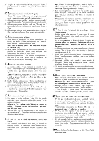 3 – Alegrias da vida, / momentos de lida, / eu posso ofertar, /
pois, nas mãos do Senhor, / um gesto de amor / não se
perderá.
472(Tom: G) Letra e Música: Casimiro Vidal Nogueira
Com o Pão e com o Vinho nossa oferta apresentamos, /
nossa vida e missão, em tua Palavra renovamos.
1 – Ofertamos os nossos ouvidos e abrimos o nosso coração /
pra acolhermos a tua Palavra e sentirmos a transformação.
2 – Ofertamos as nossas famílias, onde tua Palavra é luz. /
Juventude, infância, velhice, todo aquele que abraça a
Cruz.
3 – Ofertamos as lutas do povo, seus anseios, amor, doação. /
Que a tua Palavra, Senhor, firme sempre a nossa união.
473(Tom: D) Letra e Música: Zé Vicente
1 – Nesta mesa da irmandade / a nossa comunidade / se
oferece a ti, Senhor. / Nosso sonho e nossa luta, / nossa fé,
nossa conduta, / te entregamos com amor.
Novo jeito de sermos Igreja / nós buscamos, Senhor,
na tua mesa. (bis)
2 – Neste pão te oferecemos / os mutirões que fazemos / a
partillha e a produção. / Neste vinho, a alegria / que
floresce cada dia / dentro da nossa união.
3 – Nosso coração inteiro, / Deus humano e companheiro, /
deixamos no teu altar. / Nosso canto e a memória / do
martírio e da vitória / nós trazemos pra te dar.
474(Tom: Dm) Letra e Música: Zé Vicente
1 – As mesmas mãos / que plantaram a semente / aqui
estão; / o mesmo pão / que a mulher preparou / aqui está; /
o vinho novo / que da uva sangrou, jorrará / no nosso
altar!
A liberdade haverá, / a igualdade haverá / e nessa festa
/ onde a gente é irmão / o Deus da vida / se faz
comunhão. (2x)
2 – Na flor do altar brilha o sonho / da paz mundial; / na luz
acesa é a fé que palpita / hoje em nós; / do livro aberto, / o
amor se derrama total / no nosso altar.
3 – Benditos sejam os frutos / da terra de Deus! / Bendito seja
o trabalho / e a nossa união! / Bendito seja Jesus, / que
conosco estará / além do altar.
475(Tom: D) Letra: Pe. Virgílio / Música: Frei Fabreti
1 – És, Jesus, a oferta preferida / pelo Pai, do mundo
redenção. / Junto vai contigo minha vida, / como Tu, me
entrego pelo irmão.
Ofertar ao Pai o vinho e o pão / é lembrar a morte do
Senhor. / É entrar com ele em comunhão, / partilhar
sua vida e seu amor.
2 – "Eis-me aqui!" ao Pai falaste um dia. / "De meu ser eu
faço uma oblação". / Eu também, assim como querias, vou
ficar unido à tua paixão.
476 (Tom: Dm) Letra: Pe. Pedro Brito Guimarães / Música: Frei
Fabreti
1 – Nos caminhos deste mundo onde andei, / a tristeza me
cortou o coração: / ao ver homem contra homem, / ao ver
vida contra vida, / desespero e solidão, / violência sem
medida.
Que poderei ao Senhor apresentar / além da oferta do
vinho e do pão? / Em procissão, eu me achego ao teu
altar / e te ofereço por inteiro o coração.
2 – Este encontro plenifica o meu viver, / e descubro qual a
minha vocação: / sem reserva e sem temor, / trabalhar
pela verdade, / espalhando pelo chão / as sementes da
bondade.
3 – O meu nome está escrito no seu livro: / os meus dias e as
minhas intenções. / Quando ando e quando paro / pelas
costas, pela frente; / quando canto e quando falo, / teu
olhar está presente.
477 (Tom: D) Letra: Pe. Raimundo do Carmo Borges / Música:
Martins Antonello
1 – Ofertar nossa vida queremos / como gesto de amor,
doação. / Procuramos criar mundo novo, / trazer para o
povo a libertação.
De braços erguidos, a Deus ofertamos / aquilo que
somos e tudo o que amamos. / Os dons que nós temos
compartilharemos, / aqueles que sofrem, sorrir os
faremos.
2 – A injustiça que fere e que mata / tanto homem, criança e
mulher / faz o jovem viver sem sentido: / frustrado,
perdido, distante da fé.
3 – Como o pão e vinho se tornam / Corpo e Sangue de Cristo
Jesus, / transformemos a realidade / pra ser, de verdade,
Esperança e Luz!
4 – Juventude, milhões pelo mundo / tanto anseio de
libertação! / Gente nova, sem cercas e muros, / constrói
seu futuro, liberta o irmão.
5 – Na família, primeira escola, / aprendemos a lei do amor. /
Nos estudos, uma habilidade, / com seriedade, buscamos,
Senhor.
478(Tom: F) Letra e Música: Pe. José Freitas Campos
1 – O pão amassado, / a uva pisada, / eis a oblação! / Pastores
sofridos, / o pobre esquecido, / e o povo sem pão.
Quero ser fiel a Deus / respondendo à vocação. / Quero
ser junto do povo / o irmão entre os irmãos. (bis)
2 – O tempo, a idade, / o bem, a verdade, / a paz e o perdão; /
vigor, esperança, / amor, confiança, / jamais faltarão.
3 – A dor, a alegria, / a vida vazia / de tantos irmãos /
cansados, vencidos, / também oprimidos, / ofertas serão.
479(Tom: F) Letra: José Thomaz Filho / Música: Frei Fabreti
1 – O’ Pai, que pelo Espírito / dás vida e santidade / a toda
criatura, / recebe, que te agrade, / a oferta que trazemos: /
o nosso vinho e pão, / esforço que fizemos e dom de tua
mão.
Transforma a nossa oferta / no dom do Filho teu, / e os
passos do teu povo / em luz que se acendeu.
2 – O’ Pai, que pelo Espírito, / em rios de água viva, /
transformas nossa sede, / recebe sem esquiva / a oferta
que trazemos: / o nosso vinho e pão, / sinais do
compromisso: / plantar um mundo irmão!
3 – O’ Pai, que pelo Espírito / nos fazes renascer / e tudo nos
ensinas, / recebe com prazer / a oferta que trazemos: / o
nosso vinho e pão, / firmeza dos que aprendem / a força
do perdão!
480 (Tom: Bb) Letra: Pe. Almir Gonçalves dos Reis / Música: Valtair
Francisco da Silva
 