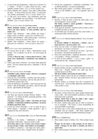 1 – A mesa santa que preparamos, / mãos que se elevam a ti,
o’ Senhor. / O pão e o vinho, frutos da terra, / duro
trabalho, carinho e amor. / Ô, ô, ô, recebe, Senhor! (2x)
2 – Flores, espinhos, dor e alegria, / pais, mães e filhos diante
do altar. / A nossa oferta em nova festa. / A nossa dor,
vem, Senhor, transformar! / Ô, ô, ô, recebe, Senhor! (2x)
3 – A vida nova, nova família / que celebramos, aqui tem
lugar. / Tua bondade vem com fartura, / é só saber reunir,
partilhar. / Ô,ô, ô, recebe, Senhor! (2x)
481(Tom: G) Letra e Música: Pe. José Freitas Campos
Muito obrigado, Senhor, / pelos bens da criação. /
Vimos com amor ofertar / os dons partilhar, doar ao
irmão. (2x)
1 – Senhor, aqui ofertamos / vidas sofridas que temos, /
fadiga, tempo e trabalho, / graças de ti recebemos.(2x)
2 – Senhor, aqui ofertamos / vinho unido ao pão, / semente de
esperança, / fruto de paz neste chão.(2x)
3 – Senhor, aqui ofertamos / nosso clamor de justiça. /
Queremos ser solidários, / livres de toda a cobiça (2x)
482(Tom: F) Letra e Música: Frei Luiz Turra
1 – Em nossos dons de pão e vinho, / apresentamos nossa
missão. / Eis a resposta viva da fé, / eis nosso gesto de
gratidão.
A Vós, o’ Deus da vida, / o nosso sincero louvor. / Que
nosso viver missionário / transforme este mundo no
amor.
2 – Tudo o que somos e fazemos / em vossas mãos queremos
trazer. / Vós nos criastes para servir, / disponde, o’ Pai, de
nosso viver.
483(Tom: Em) Letra e Música: Pe. Zezinho
Trabalhar o pão, celebrar o pão, / oferecer e consagrar
/ e comungar o pão. (bis)
1 – Fruto do suor e do trabalho, / sacrifício que Jesus pediu, /
pão da liberdade e da justiça, / pão da vida, pão do céu: /
te ofertamos porque tudo é teu.
2 – Fruto da esperança e da partilha, / santa missa que nos faz
irmãos, / pão da liberdade e da justiça, / pão da vida, pão
do céu: / pão bendito de libertação!
484(Tom: D) Letra e Música: Flávio Wozniack
1 – Aos doze que estavam contigo disseste, Senhor: / “Ide,
anunciai”. / E o Reino de Deus semeando partiram, / sem
medo de a vida entregar.
Trazemos, Senhor, pão e vinho: / são frutos do nosso
trabalho. / Lembramos também os profetas, / na messe
do Reino, operários. (bis)
2 – E hoje nós somos chamados / a ser os sinais de que o
Reino chegou: / erguendo o irmão oprimido / que, à
margem da vida, sem vida ficou.
485(Tom: G) Letra: José Thomaz Filho / Música: Ir. Míria Therezinha
Kolling
1 – Enfrentei o dia inteiro, / trabalhando a plantação, /
semeando e cultivando: / meu suor merece o pão.
Terra boa, chuva e sol. / Cresce a uva, cresce o trigo! /
No suor do pão e vinho, / meu Senhor, eu te bendigo!
2 – O trabalho é cansativo, / tem lugar pra muita gente. /
Meio-dia, às três, às cinco, / chegam outros, de repente.
3 – Fim do dia, o pagamento: / recebendo o combinado; / vão
os últimos primeiro, / eu serei recompensado.
4 – Mas recebo igual a todos! / E reclamo: “Não é justo!” / -
“Se eu te dei trabalho e pão, / me responde: qual teu
custo?”
486(Tom: E) Letra e Música: José Acácio Santana
1 – Recebei, o’ Deus de amor, os dons de vinho e pão; / com
eles entregamos o nosso coração.
Pai Santo, recebei a nossa gratidão! / Fazei-nos à
imagem do vosso coração!
2 – Neste gesto de oferenda, / trazemos sobre as mãos a vida e
o trabalho de todos os irmãos.
3 – As oferendas que vos damos, por Cristo, nosso irmão, / se
tornem para todos sinal de salvação.
487 (Tom: F) Letra: Maria de Fátima de Oliveira / Música: Pe. José F.
Campos
O terceiro milênio te ofertamos, / Senhor, com os
frutos da terra / e do nosso labor. (2x)
1 – Jesus com sua vinda / os tempos demarcou, / os séculos
proclamam / seu nome e seu louvor!
2 – Ao Pai oferecemos / a marcha do seu povo, / que luta e
faz história, / buscando um mundo novo.
3 – Seus erros, descaminhos, / angústias, desalento, / as flores
e os espinhos, / vitórias, crescimento.
4 – O amor de dois milênios, / a uva, o trigo, o grão / se
tornem pão da vida, / banquete de união.
488(Tom: G) Letra e Música: José Acácio Santana
1 – Recebe, Senhor, este pão, o trabalho das mãos dos que são
filhos teus. / Recebe, Senhor, este vinho que tem o
caminho do povo de Deus.
São de ti, Senhor, nossos dons de amor! (bis)
2 – Recebe, Senhor, nossa vida pra ser acolhida na mesa do
pão. / Recebe, Senhor, este povo, que sempre de novo te
pede perdão.
3 – Recebe, Senhor, os romeiros, que são os primeiros na
mesa do amor. / Com tua Mãe Aparecida, transformas em
vida o pranto e a dor.
489(Tom: Eb) Letra e Música: José Acácio Santana
1 – Pai Santo, na força deste rito, sejais sempre bendito pelo
vinho e pão. / Da vossa bondade recebemos os dons que
oferecemos para a salvação.
Senhor, eterno Pai, os dons de vinho e pão / agora
transformai em vida e salvação. (bis)
2 – Pai Santo, sejamos água pura, que ao vinho se mistura e
vai se consagrar. / Por Cristo, a nossa humanidade da
vossa divindade vai participar.
3 – Pai Santo, que o vosso amor compreenda que as nossas
oferendas vêm do coração. / São frutos regados pelo
orvalho, que a bênção do trabalho transformou em pão.
490(Tom: G) CEEPP Cristo
1 – Meu coração é para ti, Senhor. (3x) / Meu coração é para
ti.
Porque Tu me deste a vida, porque Tu me deste o
existir. / Porque Tu me deste o carinho, me deste o
amor! (bis)
2 – Pão e vinho são para ti, Senhor.(3x) / Pão e vinho são para
ti.
 