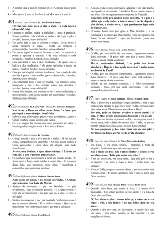 3 – A minha vida é para ti, Senhor.(3x) / A minha vida é para
ti.
4 – Meu servir é para ti, Senhor. (3x) Meu servir é para ti.
491(Tom: F) Letra e Música: Pe. José Freitas Campos
Ofertar pra meu povo é dar a vida, / a vida inteira
oferecida! (bis)
1 – Homem e mulher, mãos a trabalhar, / terra a produzir,
frutos partilhar, / da videira o vinho e do trigo o pão, /
recebei, Senhor, nossa oblação!
2 – De quem zela a casa e costura a roupa, / lava, passa e
ainda tempera a sopa, / cuida da limpeza e
ornamentação, / recebei, Senhor, nossa oblação!
3 – De quem ergue o muro e levanta a casa / e constrói a
ponte e aplaina a estrada, / de toda oficina e toda
invenção, / recebei, Senhor, nossa oblação!
4 – Dos sem-terra a luta e dos favelados, / de quem une o
bairro e dos sindicatos, / do povo oprimido a juntar as
mãos, / recebei, Senhor, nossa oblação.
5 – Dos que no hospital cuidam do doente, / na repartição dão
ouvido à gente, / dos irmãos garis a dedicação, / recebei,
Senhor, nossa oblação!
6 – Das indústrias tudo o que se produz, / os serviços, água,
transporte e luz, / dos artistas todos, dos artesãos, /
recebei, Senhor, nossa oblação!
7 – Nossa vida inteira, aos irmãos servir, / nossa militância, o
nosso porvir, / com Jesus unidos em sua Paixão, / recebei,
Senhor, nossa oblação!
492(Tom: D) Letra: Pe. Lauro Palú / Música: Pe. Ronoaldo Pelaquim
Vou levar a Deus no altar meus dons, / o bem que
pratiquei e meus desejos bons! (bis)
1 – Sobre o altar oferecemos pão e vinho ao Senhor, / como o
Cristo recebeu coisas simples do pastor.
2 – Os reis magos lhe trouxeram seus presentes de valor: /
sendo igual o coração, vale o Rei, vale o Pastor.
493(Tom: E) Letra e Música: Zé Martins
1 – O trigo nos dá o pão, a uva nos dá o vinho. / O Pai nos dá
Jesus, companheiro no caminho. / Por isso agora vamos a
Deus apresentar / estes dons da alegria, para tudo
transformar.
Aceita, meu Senhor, o que vimos ofertar. / É fruto do
coração, o que trazemos para o altar.
2 – Os sonhos é que nos movem a fazer um mundo irmão. / E
Jesus será a força neste vinho e neste pão. / O cansaço
dessa luta, que trazemos neste altar, / manifesta a
comunhão, que queremos realizar.
494(Tom: G) Letra e Música: Roberto Lima de Souza
Num gesto de amor, / as nossas oferendas, / Senhor,
apresentamos / na festa de Maria.
1 – Senhor do universo, / por tua bondade / o pão
recebemos, / que o homem plantou. / E o trigo brotou. /
Que ele se transforme / no pão que dá a vida / e traz a
salvação.
2 – Senhor do universo, / por tua bondade / colhemos a uva /
que o homem plantou. / E a vinha cresceu. / Que ela se
transforme / no vinho mais puro / que traz a salvação.
495(Tom: G) Letra e Música: Frei Fabreti
1 – A nossa vida é como um barco velejante / em mar aberto,
navegando à eternidade; / também Maria assim viveu a
sua vida: / foi navegando rumo ao porto da Verdade.
Lançamos rede pra ganhar nosso sustento, / é o pão e o
vinho que estão sobre a santa mesa, / serão depois o
pão divino, o vinho novo, / que partiremos logo mais
na Santa Ceia.
2 – O nosso barco tem por guia a Mãe bendita, / e na
confiança e no amor que ela encerra, / nós navegamos pra
Jesus, "o sol radiante", / que, no horizonte, junto aos
santos nos espera.
496(Tom: C) Letra e Música: José Acácio Santana
1 – O’Mãe, por intermédio do teu nome, / queremos nossos
dons oferecer. / O povo não tem pão e passa fome, /
espera a nossa oferta acontecer.
Maria, medianeira divinal, / se pedes teu Jesus
atenderá. / Repete o teu apelo maternal, / assim como
nas bodas de Caná!
2 – O’Mãe, por teu materno sentimento, / queremos nossos
dons oferecer. / O povo não tem vinho está sedento, /
espera a nossa oferta acontecer.
3 – Pedido de um materno coração, / o filho certamente
escutará. / Jesus, por tua santa intercessão, / em vida
nossos dons transformará.
497(Tom: F) Letra: Ir. Maria Domitila / Música: Waldeci Farias
1 – Mãe, o povo teu a palmilhar longo caminho, / traz o que
colheu para ofertar no pão, no vinho! / Mãe, em tuas mãos
vêm colocar os filhos teus os seus dons a Deus!
Por nós, pede ao Senhor receber o nosso amor! / E
faze, o’ Mãe, de nós um mesmo dom com o teu Jesus!
2 – Mãe, leva ao Senhor o pranto, a dor, / as alegrias, com o
nosso amor, todo o labor de nossos dias! / Mãe, tu que no
templo ofereceste o teu Jesus, nossos dons conduz!
De nós, pequenos grãos, vem fazer um mesmo pão! /
Perdidos em Jesus, ao Pai serão grata oblação!
498(Tom: Em) Letra e Música: Ir. Míria Therezinha Kolling
1 – Em Caná, o teu amor, Maria, / preparou a festa da
alegria. / Ajuda-nos aqui esta mesa preparar!
Pão e vinho ao Pai / nós vamos ofertar; / depois o Pai
nos dará Jesus, / feito pão sobre este altar!
2 – É no lar, na escola, em toda parte, / que este pão se faz e
se reparte: / se amo e faço o bem, / tenho mais pra
oferecer.
3 – Vem, o’ Mãe, prepara a nossa oferta: / por tuas mãos será
comida certa. / E assim cantamos nós / todo o amor que
Deus nos tem.
499(Tom: D) Letra: José Thomaz Filho / Música: Frei Fabreti
1 – Quando tudo bem, em meio à festa / é muito fácil
descuidar. / Um olhar, porém, se faz atento / e a mão de
Deus não vai faltar.
O’ Pai, vinho e pão: / nosso esforço, a natureza e teu
vigor. / Pai, o teu Reino: / no teu Filho, dom do teu
amor.
2 – Quando a dor nos vem, no desespero / é muito fácil não
ver mais. / Um olhar, porém, se faz humilde / e nas
migalhas vê sinais.
 