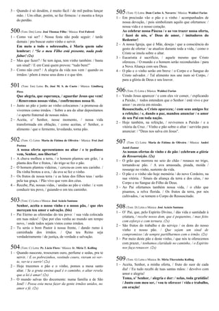 3 – Quando é só desdém, é muito fácil / de mil pedras lançar
mão. / Um olhar, porém, se faz firmeza / e mostra a força
do perdão.
500(Tom: Dm) Letra: José Thomaz Filho / Música: Frei Fabreti
1 – Como vai ser? / Nossa festa não pode seguir: / tarde
demais / pra buscar outro vinho e servir.
Em meio a todo o sobressalto, é Maria quem sabe
lembrar: / “Se o meu Filho está presente, nada pode
faltar! (2x)
2 – Mas que fazer? / Se tem água, tem vinho também: / basta
um sinal! / E em Caná quem provou: “tudo bem!”
3 – Como não crer? / A alegria da vida nos vem / quando os
irmãos / põem à mesa seus dons e o que têm.
501 (Tom: Em) Letra: Pe. José M. S. de Cueto / Música: Lindberg
Pires
Que alegria, que esperança, / aguardar Jesus que vem!
/ Renovemos nossas vidas, / confirmemos nossa fé.
1 – Junto ao pão e junto ao vinho colocamos / a promessa de
vivermos como irmãos. / Sobre a ara do altar depositamos
/ o aperto fraternal de nossas mãos.
2 – Aceita, o’ Senhor, nesse momento, / nossa vida
transformada em oblação, / como aceitas, o’ Senhor, o
alimento / que o fermento, levedando, torna pão.
502 (Tom: C) Letra: Maria de Fátima de Oliveira / Música: Frei Joel
Postma
A nossa oferta apresentamos no altar / e te pedimos
vem, Senhor, nos libertar!
1 – A chuva molhou a terra, / o homem plantou um grão, / a
planta deu flor e frutos, / do trigo se fez o pão.
2 – O homem plantou videiras, / cercou-as com seu carinho. /
Da vinha brotou a uva, / da uva se fez o vinho.
3 – Os frutos de nossa terra / e as lutas dos filhos teus / serão
pela tua graça. / Pão vivo que vem dos céus.
4 – Recebe, Pai, nossas vidas, / unidas ao pão e vinho: / e vem
conduzir teu povo, / guiando-o em teu caminho.
503(Tom: C) Letra e Música: José Acácio Santana
Senhor, aceita o nosso vinho e o nosso pão, / que eles
mereçam teu amor e salvação. (bis)
1 – Pai Eterno as oferendas do teu povo: / sua vida colocada
em tuas mãos! / Que por elas venha ao mundo um tempo
novo, / onde todos sejam vistos como irmãos.
2 – Tu serás o bom Pastor à nossa frente, / dando rumo à
caminhada dos irmãos. / Que teu Reino seja
verdadeiramente / de justiça, de verdade e salvação.
504(Tom: C) Letra: Pe. Lúcio Floro / Música: Ir. Míria T. Kolling
1 – Quando nasceste, trouxeram ouro, perfume e sedas, pra te
servir. / E os pobrezinhos, vestindo couro, vieram só ver-
te, ver-te e sorrir! (2x)
2 – Hoje trazemos o pão e o vinho, pomos a mesa santo
altar. / Se a gruta ensina qual é o caminho, o altar revela
que a lei é amar! (2x)
3 – O mundo salvas tão docemente: numa família a de São
José! / Possa esta mesa fazer da gente irmãos unidos, no
amor e fé. (2x)
505(Tom: F) Letra: Dom Carlos A. Navarro / Música: Waldeci Farias
1 – Em procissão vão o pão e o vinho / acompanhados de
nossa devoção, / pois simbolizam aquilo que ofertamos: /
nossa vida e o nosso coração.
Ao celebrar nossa Páscoa / e ao vos trazer nossa oferta,
/ fazei de nós, o’ Deus de amor, / imitadores do
Redentor!
2 – A nossa Igreja, que é Mãe, deseja / que a consciência do
gesto de ofertar / se atualize durante toda a vida, / como o
Cristo se imola sobre o altar.
3 – Eucaristia é sacrifício, / aquele mesmo que Cristo
ofereceu. / O mundo e o homem serão reconduzidos / para
a Nova Aliança com seu Deus.
4 – O pão e o vinho serão em breve / o Corpo e o Sangue do
Cristo salvador. / Tal alimento nos une num só Corpo, /
para a glória de Deus e seu louvor.
506(Tom: F) Letra e Música: Waldeci Farias
1 – Vendo Jesus aparecer / e com eles vir comer, / explicando
a Paixão, / todos entendem que o Senhor / está vivo e por
amor / os envia em missão.
Ressuscitado, o Cristo apareceu; / com seus amigos fez
a refeição; / e, dando a paz, mandou anunciar / o amor
de seu Pai em toda nação.
2 – Hoje também, na refeição, / revivemos a Paixão / e a
vitória da Cruz. / Vinho e pão sobre o altar / servirão para
anunciar: / "Deus nos salva em Jesus".
507 (Tom: C) Letra: Maria de Fátima de Oliveira / Música: André
Jamil Zamur
As nossas ofertas de vinho e de pão / celebram a glória
da Ressurreição. (2x)
1 – O grão que morrera no seio do chão / renasce no trigo,
tornando-se pão. / A uva amassada, pisada, moída /
ressurge no vinho, sustento da vida.
2 – O pão e o vinho são hoje memória / do novo Cordeiro, na
sua vitória. / Sinais da aliança da terra e dos céus, / no
Corpo e no Sangue do Filho de Deus.
3 – Ao Pai ofertamos também nossa vida, / o chão que
pisamos, a relva florida. / Os frutos da terra, por nós
cultivados, / se tornem o Corpo do Ressuscitado.
508(Tom: D) Letra e Música: José Acácio Santana
1 – O’ Pai, que, pelo Espírito Divino, / dás vida e santidade à
criatura, / recebe nosso dom, que é pequenino, / mas feito
com esforço e com ternura. (2x)
2 – São frutos do trabalho e do serviço / os dons do nosso
vinho e nosso pão. / Que sejam um sinal de
compromisso / de sempre partilharmos com o irmão. (2x)
3 – Por meio deste pão e deste vinho, / que nós te oferecemos
com prazer, / tenhamos claridade no caminho, / o Espírito
nos faça renascer. (2x)
509(Tom: G) Letra e Música: Ir. Míria Therezinha Kolling
1 – Aceita, Senhor, a minha oferta, / fruto do suor de cada
dia! / Eu tudo recebi de tuas santas mãos: / devolvo com
amor e alegria!
Toma, o’ Senhor, / alegria e dor: / nelas, toda gratidão!
/ Junto com meu ser, / vou te oferecer / vida e trabalho,
em oração!
 