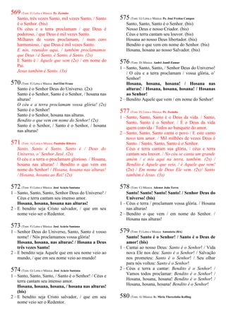 569 (Tom: F) Letra e Música: Pe. Zezinho
Santo, três vezes Santo, mil vezes Santo, / Santo
é o Senhor. (bis)
Os céus e a terra proclamam / que Deus é
poderoso, / que Deus é mil vezes Santo.
Milhares de vozes proclamam, / num coro
harmonioso, / que Deus é mil vezes Santo.
E nós, reunidos aqui, / também proclamamos
que Deus / é Santo, é Santo, é Santo. (2x)
E Santo é / Aquele que vem (2x) / em nome do
Pai.
Jesus também é Santo. (3x)
570 (Tom: F) Letra e Música: Joel Eloi Franz
Santo é o Senhor Deus do Universo. (2x)
Santo é o Senhor, Santo é o Senhor, / hosana nas
alturas!
O céu e a terra proclamam vossa glória! (2x)
Santo é o Senhor!
Santo é o Senhor, hosana nas alturas.
Bendito o que vem em nome do Senhor! (2x)
Santo é o Senhor, / Santo é o Senhor, / hosana
nas alturas!
571 (Tom: A) Letra e Música: Paulinho Ribeiro
Santo, Santo é Santo, Santo é / Deus do
Universo, o’ Senhor Javé. (2x)
O céu e a terra o proclamam glorioso. / Hosana,
hosana nas alturas! / Bendito o que vem em
nome do Senhor! / Hosana, hosana nas alturas!
/ Hosana, hosana ao Rei! (2x)
572 (Tom: F) Letra e Música: José Acácio Santana
1 – Santo, Santo, Santo, Senhor Deus do Universo! /
Céus e terra cantam seu imenso amor.
Hosana, hosana, hosana nas alturas!
2 – E bendito seja Cristo salvador, / que em seu
nome veio ser o Redentor.
573 (Tom: F) Letra e Música: José Acácio Santana
1 – Senhor Deus do Universo, Santo, Santo é vosso
nome! / Nós proclamamos vossa glória!
Hosana, hosana, nas alturas! / Hosana a Deus
três vezes Santo!
2 – E bendito seja Aquele que em seu nome veio ao
mundo, / que em seu nome veio ao mundo!
574 (Tom: G) Letra e Música: José Acácio Santana
1 – Santo, Santo, Santo, / Santo é o Senhor! / Céus e
terra cantam seu imenso amor.
Hosana, hosana, hosana, / hosana nas alturas!
(bis)
2 – E bendito seja Cristo salvador, / que em seu
nome veio ser o Redentor.
575 (Tom: G) Letra e Música: Pe. José Freitas Campos
Santo, Santo, Santo é o Senhor. (bis)
Nosso Deus e nosso Criador. (bis)
Céus e terra cantam seu louvor. (bis)
Hosana ao nosso Deus libertador. (bis)
Bendito o que vem em nome do Senhor. (bis)
Hosana, hosana ao nosso Salvador. (bis)
576 (Tom: D) Música: André Jamil Zamur
1 – Santo, Santo, Santo, / Senhor Deus do Universo!
/ O céu e a terra proclamam / vossa glória, o’
Senhor!
Hosana, hosana, hosana! / Hosana nas
alturas! / Hosana, hosana, hosana! / Hosanas
ao Senhor!
2 – Bendito Aquele que vem / em nome do Senhor!
577 (Tom: D) Letra e Música: Pe. Zezinho
1 – Santo, Santo, Santo é o Deus da vida. / Santo,
Santo, Santo é o Senhor. / É o Deus da vida
quem convida / Todos ao banquete do amor.
2 – Santo, Santo, Santo canta o povo / E este canto
novo tem amor. / Mil milhões de vezes Deus é
Santo. / Santo, Santo, Santo é o Senhor.
Céus e terra cantam sua glória, / céus e terra
cantam seu louvor. / No céu se canta um grande
amém / e nós aqui na terra, também. (2x) /
Bendito é Aquele que veio, / é Aquele que vem!
(2x) / Em nome de Deus Ele vem. (2x)/ Santo
também é Jesus. (3x)
578 (Tom: C) Música: Adenor João Terra
Santo! Santo! Santo! Santo! / Senhor Deus do
Universo! (bis)
1 – Céus e terra / proclamam vossa glória. / Hosana
nas alturas!
2 – Bendito o que vem / em nome do Senhor. /
Hosana nas alturas!
579 (Tom: F) Letra e Música: Antonieta (BA)
Santo! Santo é o Senhor! / Santo é o Deus de
amor! (bis)
1 – Cantai ao nosso Deus: Santo é o Senhor! / Vida
nova Ele nos deu: Santo é o Senhor! / Salvação
nos prometeu: Santo é o Senhor! / Seu olhar
para nós voltou: Santo é o Senhor!
2 – Céus e terra a cantar: Bendito é o Senhor! /
Vamos todos proclamar: Bendito é o Senhor! /
Hosana, hosana, hosana! Bendito é o Senhor! /
Hosana, hosana, hosana! Bendito é o Senhor!
580 (Tom: A) Música: Ir. Míria Therezinha Kolling
 