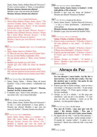 Santo, Santo, Santo, Senhor Deus do Universo! /
O céu e a terra cantam, o’ Deus, a vossa glória!
Hosana, hosana, hosana nas alturas!
Bendito o que vem em nome do Senhor!
Hosana, hosana, hosana nas alturas!
581 (Tom: E) Letra e Música: Casimiro Vidal Nogueira
1 – Nosso Deus Senhor é Santo, Santo, Santo! / Do
universo Criador, Santo, Santo! / Céus e terra
alegres cantam Santo, Santo! / E nós cantamos
seu louvor, Santo é o Senhor!
2 – Lá no céu e aqui na terra: Hosana, hosana! /
Bendito seja o Senhor! Hosana, hosana! / Nosso
Rei e nosso Deus! Hosana, hosana! / A Ele
glória e louvor! Hosana ao Senhor!
Bendito é Aquele que vem! Hosana! Amém! (2x)
Amém!
582 (Tom: Em) Letra: Reginaldo Veloso / Música: Pe. Geraldo Leite
Bastos
1 – Santo, Santo, Santo é o Senhor! (bis)
O’ Deus do universo, Deus nosso Criador! (bis)
2 – No céu, na terra brilha o esplendor. (bis)
Da tua imensa glória, o’ Deus, nosso Senhor!
(bis)
3 – Bendito seja Aquele que vem! (bis)
Aquele que vem vindo em nome do Senhor!
(bis)
4 – Hosana, hosana, hosana ao Salvador! (bis)
Oh! vem nos socorrer no teu imenso amor! (bis)
Oh! vem nos libertar no teu imenso amor! (bis)
583 (Tom: F) Letra e Música: José Acácio Santana
1 – Santo, Santo, Santo, / Senhor Deus da nossa
história! / Céus e terra cantam, / celebrando sua
glória!
Hosana, hosana, hosana e louvor! / Hosana,
hosana! Ao Pai, o nosso amor!
2 – E bendito seja / Jesus Cristo salvador, / que em
seu nome veio / ser o nosso Salvador.
584 (Tom: F) Música: Frei José Luiz Prim
Santo, Santo, Santo, Senhor Deus do Universo! /
O céu e a terra proclamam a vossa glória. /
Hosana nas alturas! Bendito o que vem em
nome do Senhor! / Hosana, hosana nas alturas!
585 (Tom: E) Letra e Música: Odilo Heissler
Santo, Santo, Santo, Santo é o Senhor! / Ao
Deus três vezes Santo, glória e louvor. /
Hosana, hosana, hosana nas alturas! (2x) /
Bendito é Aquele que vem em nome do
Senhor! / Hosana, hosana, hosana nas alturas!
586 (Tom: Gm) Letra e Música: Gustavo Balbinot
Santo, Santo, Santo, Santo é o Senhor! / A Ele
toda glória, a Ele o louvor!
1 – Bendito o que vem em nome do Senhor! /
Hosana nas alturas! Hosana ao Senhor!
587 (Tom: Bb) Música: Ornelina da Silva Oliveira
1 – Santo, Santo, Santo! / Senhor Deus do Universo,
/ o céu e a terra proclamam, / proclamam a
vossa glória.
Hosana, hosana, hosana nas alturas! (bis)
2 – Bendito o que vem em nome do Senhor! (bis)
588 (Tom: D) Letra e Música: Ir. Lúcia Silva
Santo, é Santo, o Senhor é Santo. (bis)
1 – O povo canta o seu louvor! / O Senhor é Santo! /
Na terra plantou o seu amor! / O Senhor é
Santo!
2 – É o Pai de Isaac e Abraão! / O Senhor é Santo! /
É Deus nossa libertação! / O Senhor é Santo!
3 – Espírito que dá respiração! / O Senhor é Santo! /
O Cristo, que é nosso irmão! / O Senhor é
Santo!
4 – Hosana, hosana ao Criador! / O Senhor é
Santo! / Bendito o que vem em seu amor! / O
Senhor é Santo!
Abraço da Paz
589 (Tom: D) D.R.
Eu vou abraçar o meu irmão, vou lhe dar o
meu sorriso, / eu vou lhe dar a mão. / Eu vou-
lhe mostrar que o sorriso / faz parte de um
paraíso onde reina a união.
1 – Espero que não se feche comigo, / pois eu sou o
seu amigo / e lhe peço a sua mão. / A paz esteja
sempre contigo. / É Cristo agora comigo / que
faz esta saudação.
2 – Amigo, se eu já o ofendi, / eu lhe peço por
clemência / que me dê o seu perdão. / E você
que, um dia, me ofendeu, / como eu já lhe
perdoei, / eu não guardo mágoa, não.
590 (Tom: Em) Letra e Música: Pe. Élio Athayde
Paz, paz de Cristo, / paz, paz que vem do
amor / lhe desejo, irmão. / Paz, que é
felicidade de ver em você Cristo, nosso irmão.
1 – Se algum dia na vida, / você de mim precisar, /
saiba: eu sou seu amigo, / pode comigo contar. /
O mundo dá muitas voltas! / A gente vai se
encontrar! / Quero nas voltas da vida / a sua mão
apertar.
591 (Tom: Am) D.R.
 