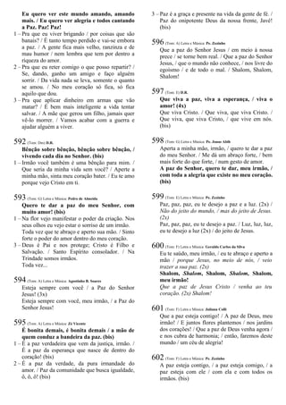 Eu quero ver este mundo amando, amando
mais. / Eu quero ver alegria e todos cantando
a Paz. Paz! Paz!
1 – Pra que eu viver brigando / por coisas que são
banais? / É tanto tempo perdido e vai-se embora
a paz. / A gente fica mais velho, ranzinza e de
mau humor / nem lembra que tem por dentro a
riqueza do amor.
2 – Pra que eu reter comigo o que posso repartir? /
Se, dando, ganho um amigo e faço alguém
sorrir. / Da vida nada se leva, somente o quanto
se amou. / No meu coração só fica, só fica
aquilo que dou.
3 – Pra que aplicar dinheiro em armas que vão
matar? / É bem mais inteligente a vida tentar
salvar. / A mãe que gerou um filho, jamais quer
vê-lo morrer. / Vamos acabar com a guerra e
ajudar alguém a viver.
592 (Tom: Dm) D.R.
Bênção sobre bênção, bênção sobre bênção, /
vivendo cada dia no Senhor. (bis)
1 – Irmão você também é uma bênção para mim. /
Que seria da minha vida sem você? / Aperte a
minha mão, sinta meu coração bater. / Eu te amo
porque vejo Cristo em ti.
593 (Tom: G) Letra e Música: Pedro de Almeida
Quero te dar a paz do meu Senhor, com
muito amor! (bis)
1 – Na flor vejo manifestar o poder da criação. Nos
seus olhos eu vejo estar o sorriso de um irmão.
Toda vez que te abraço e aperto sua mão. / Sinto
forte o poder do amor dentro do meu coração.
3 – Deus é Pai e nos protege; Cristo é Filho e
Salvação. / Santo Espírito consolador. / Na
Trindade somos irmãos.
Toda vez...
594 (Tom: A) Letra e Música: Agostinho B. Soares
Esteja sempre com você / a Paz do Senhor
Jesus! (3x)
Esteja sempre com você, meu irmão, / a Paz do
Senhor Jesus!
595 (Tom: A) Letra e Música: Zé Vicente
É bonita demais, é bonita demais / a mão de
quem conduz a bandeira da paz. (bis)
1 – É a paz verdadeira que vem da justiça, irmão. /
É a paz da esperança que nasce de dentro do
coração! (bis)
2 – É a paz da verdade, da pura irmandade do
amor. / Paz da comunidade que busca igualdade,
ô, ô, ô! (bis)
3 – Paz é a graça e presente na vida da gente de fé. /
Paz do onipotente Deus da nossa frente, Javé!
(bis)
596 (Tom: A) Letra e Música: Pe. Zezinho
Que a paz do Senhor Jesus / em meio à nossa
prece / se torne bem real. / Que a paz do Senhor
Jesus, / que o mundo não conhece, / nos livre do
egoísmo / e de todo o mal. / Shalom, Shalom,
Shalom!
597 (Tom: E) D.R.
Que viva a paz, viva a esperança, / viva o
amor! (4x)
Que viva Cristo. / Que viva, que viva Cristo. /
Que viva, que viva Cristo, / que vive em nós.
(bis)
598 (Tom: G) Letra e Música: Pe. Jonas Abib
Aperta a minha mão, irmão, / quero te dar a paz
do meu Senhor. / Me dá um abraço forte, / bem
mais forte do que forte, / num gesto de amor.
A paz do Senhor, quero te dar, meu irmão, /
com toda a alegria que existe no meu coração.
(bis)
599 (Tom: E) Letra e Música: Pe. Zezinho
Paz, paz, paz, eu te desejo a paz e a luz. (2x) /
Não do jeito do mundo, / mas do jeito de Jesus.
(2x)
Paz, paz, paz, eu te desejo a paz. / Luz, luz, luz,
eu te desejo a luz (2x) / do jeito de Jesus.
600 (Tom: F) Letra e Música: Geraldo Carlos da Silva
Eu te saúdo, meu irmão, / eu te abraço e aperto a
mão / porque Jesus, no meio de nós, / veio
trazer a sua paz. (2x)
Shalom, Shalom, Shalom, Shalom, Shalom,
meu irmão!
Que a paz de Jesus Cristo / venha ao teu
coração. (2x) Shalom!
601 (Tom: F) Letra e Música: Juliana Colli
Que a paz esteja contigo! / A paz de Deus, meu
irmão! / E juntos flores plantemos / nos jardins
dos corações! / Que a paz de Deus venha agora /
e nos cubra de harmonia; / então, faremos deste
mundo / um céu de alegria!
602 (Tom: F) Letra e Música: Pe. Zezinho
A paz esteja contigo, / a paz esteja comigo, / a
paz esteja com ele / com ela e com todos os
irmãos. (bis)
 