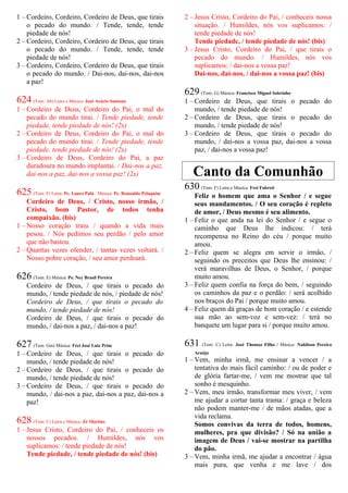 1 – Cordeiro, Cordeiro, Cordeiro de Deus, que tirais
o pecado do mundo. / Tende, tende, tende
piedade de nós!
2 – Cordeiro, Cordeiro, Cordeiro de Deus, que tirais
o pecado do mundo. / Tende, tende, tende
piedade de nós!
3 – Cordeiro, Cordeiro, Cordeiro de Deus, que tirais
o pecado do mundo. / Dai-nos, dai-nos, dai-nos
a paz!
624 (Tom: Ab) Letra e Música: José Acácio Santana
1 – Cordeiro de Deus, Cordeiro do Pai, o mal do
pecado do mundo tirai. / Tende piedade, tende
piedade, tende piedade de nós! (2x)
2 – Cordeiro de Deus, Cordeiro do Pai, o mal do
pecado do mundo tirai. / Tende piedade, tende
piedade, tende piedade de nós! (2x)
3 – Cordeiro de Deus, Cordeiro do Pai, a paz
duradoura no mundo implantai. / Dai-nos a paz,
dai-nos a paz, dai-nos a vossa paz! (2x)
625 (Tom: F) Letra: Pe. Lauro Palú / Música: Pe. Ronoaldo Pelaquim
Cordeiro de Deus, / Cristo, nosso irmão, /
Cristo, bom Pastor, de todos tenha
compaixão. (bis)
1 – Nosso coração traiu / quando a vida mais
pesou. / Nós pedimos seu perdão / pelo amor
que não bastou.
2 – Quantas vezes ofender, / tantas vezes voltará. /
Nosso pobre coração, / seu amor perdoará.
626 (Tom: E) Música: Pe. Ney Brasil Pereira
Cordeiro de Deus, / que tirais o pecado do
mundo, / tende piedade de nós, / piedade de nós!
Cordeiro de Deus, / que tirais o pecado do
mundo, / tende piedade de nós!
Cordeiro de Deus, / que tirais o pecado do
mundo, / dai-nos a paz, / dai-nos a paz!
627 (Tom: Gm) Música: Frei José Luiz Prim
1 – Cordeiro de Deus, / que tirais o pecado do
mundo, / tende piedade de nós!
2 – Cordeiro de Deus, / que tirais o pecado do
mundo, / tende piedade de nós!
3 – Cordeiro de Deus, / que tirais o pecado do
mundo, / dai-nos a paz, dai-nos a paz, dai-nos a
paz!
628 (Tom: C) Letra e Música: Zé Martins
1 – Jesus Cristo, Cordeiro do Pai, / conheceis os
nossos pecados. / Humildes, nós vos
suplicamos: / tende piedade de nós!
Tende piedade, / tende piedade de nós! (bis)
2 – Jesus Cristo, Cordeiro do Pai, / conheceis nossa
situação. / Humildes, nós vos suplicamos: /
tende piedade de nós!
Tende piedade, / tende piedade de nós! (bis)
3 – Jesus Cristo, Cordeiro do Pai, / que tirais o
pecado do mundo. / Humildes, nós vos
suplicamos: / dai-nos a vossa paz!
Dai-nos, dai-nos, / dai-nos a vossa paz! (bis)
629 (Tom: G) Música: Francisco Miguel Sobrinho
1 – Cordeiro de Deus, que tirais o pecado do
mundo, / tende piedade de nós!
2 – Cordeiro de Deus, que tirais o pecado do
mundo, / tende piedade de nós!
3 – Cordeiro de Deus, que tirais o pecado do
mundo, / dai-nos a vossa paz, dai-nos a vossa
paz, / dai-nos a vossa paz!
Canto da Comunhão
630 (Tom: F) Letra e Música: Frei Fabreti
Feliz o homem que ama o Senhor / e segue
seus mandamentos. / O seu coração é repleto
de amor, / Deus mesmo é seu alimento.
1 – Feliz o que anda na lei do Senhor / e segue o
caminho que Deus lhe indicou: / terá
recompensa no Reino do céu / porque muito
amou.
2 – Feliz quem se alegra em servir o irmão, /
seguindo os preceitos que Deus lhe ensinou: /
verá maravilhas de Deus, o Senhor, / porque
muito amou.
3 – Feliz quem confia na força do bem, / seguindo
os caminhos da paz e o perdão: / será acolhido
nos braços do Pai / porque muito amou.
4 – Feliz quem dá graças de bom coração / e estende
sua mão ao sem-voz e sem-vez: / terá no
banquete um lugar para si / porque muito amou.
631 (Tom: C) Letra: José Thomaz Filho / Música: Nahilson Pereira
Araújo
1 – Vem, minha irmã, me ensinar a vencer / a
tentativa do mais fácil caminho: / ou de poder e
de glória fartar-me, / vem me mostrar que tal
sonho é mesquinho.
2 – Vem, meu irmão, transformar meu viver, / vem
me ajudar a cortar tanta trama: / graça e beleza
não podem manter-me / de mãos atadas, que a
vida reclama.
Somos convivas da terra de todos, homens,
mulheres, pra que divisão? / Só na união a
imagem de Deus / vai-se mostrar na partilha
do pão.
3 – Vem, minha irmã, me ajudar a encontrar / água
mais pura, que venha e me lave / dos
 