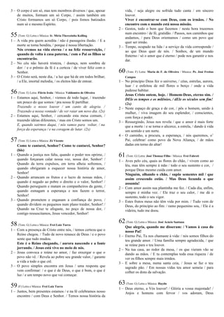 3 – O corpo é um só, mas tem membros diversos / que, apesar
de muitos, formam um só Corpo, / assim também em
Cristo formamos um só Corpo, / pois fomos batizados
num só e mesmo Espírito.
55(Tom: G) Letra e Música: Ir. Míria Therezinha Kolling
1 – A vida pra quem acredita / não é passageira ilusão. / E a
morte se torna bendita, / porque é nossa libertação.
Nós cremos na vida eterna / e na feliz ressurreição, /
quando de volta à casa paterna, / com o Pai os filhos se
encontrarão.
2 – No céu não haverá tristeza, / doença, nem sombra de
dor: / e o prêmio da fé é a certeza / de viver feliz com o
Senhor.
3 – O Cristo será, neste dia, / a luz que há de em todos brilhar;
/ a Ele, imortal melodia, / os eleitos hão de entoar.
56(Tom: E) Letra: Flávio Irala / Música: Valdomiro de Oliveira
1 – Estamos aqui, Senhor, / viemos de todo lugar, / trazendo
um pouco do que somos / pra nossa fé partilhar.
Trazendo o nosso louvor / um canto de alegria. /
Trazendo a nossa vontade / de ver raiar um novo dia. (2x)
2 – Estamos aqui, Senhor, / cercando esta mesa comum, /
trazendo idéias diferentes, / mas em Cristo somos um.
E, quando sairmos daqui, / nós vamos para voltar, / na
força da esperança / e na coragem de lutar. (2x)
57(Tom: E) Letra e Música: Zé Vicente
Como te cantarei, Senhor? Como te cantarei, Senhor?
(bis)
1 – Quando a justiça nos falta, quando o poder nos oprime, /
quando forçaram calar nossa voz, nossa dor, Senhor! /
Quando da terra expulsos, em terra alheia sofremos, /
quando obrigaram a esquecer nossa história de amor,
Senhor!
2 – Quando arrancam os frutos e o lucro de nossas mãos, /
quando é negado ao pobre o direito e o valor, Senhor! /
Quando perseguem e matam os companheiros da gente, /
quando esmagam a esperança e nos fazem o terror,
Senhor!
3 – Quando prometem e enganam a confiança do povo, /
quando dividem os pequenos num plano traidor, Senhor! /
Quando na Cruz te afogaste, no poço de nossa dor, /
contigo ressuscitamos, Jesus vencedor, Senhor!
58(Tom: G) Letra e Música: Frei Luiz Turra
1 – Com a presença de Cristo entre nós, / temos certeza que o
Reino chegou. / Tudo de novo renasce de Deus / e o povo
sente que tudo mudou.
Este é o Reino chegando, / aurora nascendo e a fonte
jorrando. / Jesus está vivo no meio de nós.
2 – Jesus convoca e reúne no amor, / faz enxergar o que o
povo não vê. / Revela ao pobre seu grande valor, / garante
a vida a todo o que crê.
3 – O povo simples encontra em Jesus / uma resposta que
vem confirmar: / o que é de Deus, o que é bom, o que é
luz / e um tempo novo que vai começar.
59(F) Letra e Música: Frei Luiz Turra
1 – Juntos, bem presentes estamos / e na fé celebramos nosso
encontro / com Deus e Senhor. / Temos nossa história da
vida, / seja alegre ou sofrida tudo canta / em sincero
louvor.
Viver é encontrar-se com Deus, com os irmãos. / No
encontro com o mundo está nossa missão.
2 – Gestos, todo o bem que fazemos / nesta hora trazemos
num encontro / de fé, gratidão. / Passos, nos caminhos que
andamos, / para Deus orientamos / como um povo que
quer ser irmão.
3 – Tempo, ocupado na lida / a serviço da vida corresponde /
ao que Deus quer de nós. / Sonhos, de um mundo
fraterno / só o amor que é eterno / pode nos garantir e nos
dar.
60 (Tom: F) Letra: Maria de F. de Oliveira / Música: Pe. José Freitas
Campos
1 – No princípio Deus fez o universo, / céus, estrelas, aurora,
luar / e enfeitou de mil flores o berço / onde a vida
pudesse habitar.
Jesus Cristo ontem, hoje. / Homem-Deus, eterno sim. /
DEle os tempos e os milênios, / dEle os séculos sem fim!
(2x)
2 – Neste espaço de graça e de cor, / pôs o homem, unido à
mulher, / viva imagem do seu esplendor, / conscientes,
com força e poder.
3 – Ressurgindo, Jesus nos revela / que o amor é mais forte
que a morte / e se torna o alicerce, a estrela, / dando à vida
um sentido e um norte.
4 – O caminho, a procura, a esperança, / nós queremos, o’
Pai, celebrar/ como povo da Nova Aliança, / de mãos
dadas em torno do altar!
61(Tom: G) Letra: José Thomaz Filho / Música: Frei Fabreti
1 – Aves pelo céu, quais as flores do chão, / vivem como ao
léu, mas têm sempre à mão / todo o seu sustento e cor, /
porque Deus mesmo cuida com amor.
Ninguém, olhando o chão, / supõe sementes mil / que
assim crescendo estão. / Mas Deus fecunda o que
assumiu!
2 – Com amor assim sua plantinha me fez. / Cada dia, enfim,
sempre é minha vez. / Ele traz o seu calor, / me dá o
sustento, todo o seu vigor.
3 – Estes frutos meus não têm vida por mim. / Tudo vem de
Deus, do princípio ao fim: / ramo pequenino sou, / Ele é a
videira, tudo me doou.
62(Tom: G) Letra e Música: José Acácio Santana
Que alegria, quando me disseram: / Vamos à casa do
nosso Pai!
1 – Eterno Pai, Tu nos chamaste à vida: / nós somos filhos do
teu grande amor. / Uma família sempre agradecida, / que
se reúne para o teu louvor.
2 – Na tua casa, ao redor da mesa, / os que vieram vão se
dando as mãos. / E tu contemplas toda essa riqueza / de
ver os filhos sempre mais irmãos.
3 – E sobre a mesa, numa santa ceia, / Jesus se faz o teu
sagrado pão. / Em nossas vidas teu amor semeia / para
colher os dons da salvação.
63(Tom: G) Letra e Música: Haydn
1 – Deus eterno, a Vós louvor! / Glória a vossa majestade! /
Anjos e homens com fervor / vos adoram, Deus
 