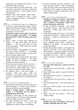 preconceitos que impedem teus braços / de se
somarem na luta que é grave.
4 – Vem, meu irmão, vem meus olhos abrir: / não
sou menor, nem escrava, nem peça; / tenho meu
jeito de ser diferente, / vamos cumprir o que à
vida interessa!
5 – Minhas irmãs, meus irmãos, vinde todos, /
vamos ouvir os reclamos da vida, / vamos
romper as algemas da morte! / Fraternidade, a
mais nova medida!
632 (Tom: C) Letra: Dom Carlos A. Navarro / Música: Waldeci Farias
1 – A palavra do anjo minha Mãe acolheu: "Nada é
impossível, Maria, a teu Deus"! / Com a Virgem
repito: "Eis-me aqui, o’ Senhor"! E com fé eu
me entrego; sou teu servidor.
De homens e anjos eu sou o pão! / Tu crês em
mim ou também vais partir? / O’ Senhor,
para quem irei? / Dá-me este pão, creio em ti;
ficarei!
2 – "Deus é amor", os meus anjos cantaram em
Belém. / Tu não queres fazer este anúncio
também? / – Sim, eu quero outra vez, meu
Senhor, proclamar: / “Meus irmãos, não se pode
ao amor não amar”!
3 – Jejuei no deserto e sofri tentações. Fui servido
por anjos na fome e aflições. / – Eu também,
meu Senhor, servirei aos irmãos; a quem sofre
darei o meu pão, minhas mãos.
4 – Haverá alegria entre os anjos do Rei / por um só
pecador que disser: Eu pequei! / – Fui ovelha
perdida, teu Pai me encontrou, / na alegria
proclamo aos irmãos seu amor.
5 – Com meus anjos na glória do Pai, hei de vir; /
quem souber se vencer, poderá me seguir. / –
Vou vencer-me e salvar minha vida, o’ Jesus; /
por amor vou seguir-te e tomar minha cruz.
6 – No sepulcro vazio o meu anjo surgiu / e
anunciou: "Não está aqui, vinde ver:
ressurgiu”! / Esta alegre mensagem que o anjo
me traz, / compromete-me a ser missionário da
paz!
633 (Tom: F) Letra e Música: Pe. José Freitas Campos
1 – Bem-vindos à mesa do Pai, onde o Filho se faz
fraternal refeição. / É Cristo a forte comida, o
Pão que dá vida com amor-comunhão.
Vinde, o’ irmãos, adorar, / vinde adorar o
Senhor. / A Eucaristia nos faz Igreja, /
comunidade de amor. (bis)
2 – Partimos o único pão, no altar refeição, oh,
mistério de amor! / Nós somos sinais de unidade
na fé, na verdade, convosco, o’ Senhor.
3 – No longo caminho que temos, o pão que
comemos nos sustentará. / É Cristo o pão
repartido, que o povo sofrido vem alimentar.
4 – Há gente morrendo de fome, sofrendo e sem
nome, sem terra e sem lar. / Não é a vontade de
Deus, pois Jesus, Filho seu, quis por nós se doar.
5 – Queremos servir a Igreja, na plena certeza de
nossa missão. / Vivendo, na Eucaristia, o pão da
alegria e da libertação.
634 (Tom: F) Letra e Música: Pe. José Freitas Campos
Reunidos ao redor de tua mesa, / Aqui vimos
e pedimos, o’ Senhor: / Dá-nos sempre deste
Pão! / A Palavra e Comunhão, / O pão nosso,
pão da Vida, pão do Amor! (2x)
1 – O pão da Palavra, repartido / pela Igreja
missionária em ação, / cinco séculos em nosso
continente: / Muitas raças, um só povo, o
mesmo pão!
2 – O pão da Eucaristia é teu Corpo, / é teu Sangue
derramado em oblação: / Alimento de um povo
peregrino, / sempre em marcha para a nova
Promissão!
3 – O pão das conquistas do trabalho: / com teu
gesto, solidário, nossas mãos / anunciam a
chegada do teu Reino, / já presente quando
somos mais irmãos.
4 – Guiados pela estrela do Natal, / o Evangelho nos
aponta a conversão, / sob o olhar materno de
Nossa Senhora, / revigora tua Igreja em missão!
5 – No sangue dos mártires, banhada, / nossa terra
testemunha tua Cruz. / Com os mártires de
ontem e de hoje, / caminhamos na estrada de
Jesus!
635 (Tom: G) Letra e Música: Pe. José Weber
Para que todos sejam um, / como sou um em
ti, o’ Pai!
1 – Guarda em teu nome, Pai Santo, / aqueles que
Tu me deste.
2 – Rogo também por aqueles / que por tua Palavra
hão de crer.
3 – Que sejam unidos em mim, / e mostrem que Tu
me enviaste.
4 – O mundo há de crer em teu Verbo, / vendo a sua
união.
5 – Eu estarei sempre neles, / como estás sempre em
mim.
6 – Para que o mundo conheça / que Tu por amor
me enviaste.
7 – Dei-lhe a glória que é tua, / a glória que Tu me
deste.
8 – Quero, meu Pai, que estejam / onde estou
sempre contigo.
636 (Tom: D) Letra e Música: Zé Martins
Bendito seja, seja o nosso Deus, / Pão que foi
partido e repartido entre nós. (bis)
 