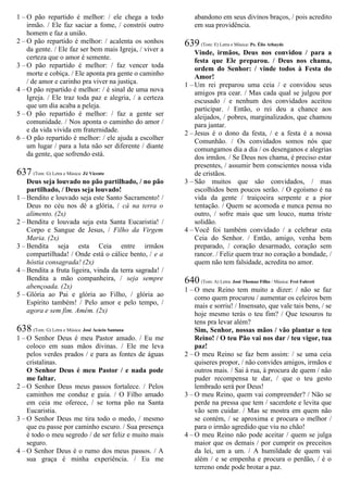 1 – O pão repartido é melhor: / ele chega a todo
irmão. / Ele faz saciar a fome, / constrói outro
homem e faz a união.
2 – O pão repartido é melhor: / acalenta os sonhos
da gente. / Ele faz ser bem mais Igreja, / viver a
certeza que o amor é semente.
3 – O pão repartido é melhor: / faz vencer toda
morte e cobiça. / Ele aponta pra gente o caminho
/ de amor e carinho pra viver na justiça.
4 – O pão repartido é melhor: / é sinal de uma nova
Igreja. / Ele traz toda paz e alegria, / a certeza
que um dia acaba a peleja.
5 – O pão repartido é melhor: / faz a gente ser
comunidade. / Nos aponta o caminho do amor /
e da vida vivida em fraternidade.
6 – O pão repartido é melhor: / ele ajuda a escolher
um lugar / para a luta não ser diferente / diante
da gente, que sofrendo está.
637 (Tom: G) Letra e Música: Zé Vicente
Deus seja louvado no pão partilhado, / no pão
partilhado, / Deus seja louvado!
1 – Bendito e louvado seja este Santo Sacramento! /
Deus no céu nos dê a glória, / cá na terra o
alimento. (2x)
2 – Bendita e louvada seja esta Santa Eucaristia! /
Corpo e Sangue de Jesus, / Filho da Virgem
Maria. (2x)
3 – Bendita seja esta Ceia entre irmãos
compartilhada! / Onde está o cálice bento, / e a
hóstia consagrada! (2x)
4 – Bendita a fruta ligeira, vinda da terra sagrada! /
Bendita a mão companheira, / seja sempre
abençoada. (2x)
5 – Glória ao Pai e glória ao Filho, / glória ao
Espírito também! / Pelo amor e pelo tempo, /
agora e sem fim. Amém. (2x)
638 (Tom: G) Letra e Música: José Acácio Santana
1 – O Senhor Deus é meu Pastor amado. / Eu me
coloco em suas mãos divinas. / Ele me leva
pelos verdes prados / e para as fontes de águas
cristalinas.
O Senhor Deus é meu Pastor / e nada pode
me faltar.
2 – O Senhor Deus meus passos fortalece. / Pelos
caminhos me conduz e guia. / O Filho amado
em ceia me oferece, / se torna pão na Santa
Eucaristia.
3 – O Senhor Deus me tira todo o medo, / mesmo
que eu passe por caminho escuro. / Sua presença
é todo o meu segredo / de ser feliz e muito mais
seguro.
4 – O Senhor Deus é o rumo dos meus passos. / A
sua graça é minha experiência. / Eu me
abandono em seus divinos braços, / pois acredito
em sua providência.
639 (Tom: E) Letra e Música: Pe. Élio Athayde
Vinde, irmãos, Deus nos convidou / para a
festa que Ele preparou. / Deus nos chama,
ordem do Senhor: / vinde todos à Festa do
Amor!
1 – Um rei preparou uma ceia / e convidou seus
amigos pra cear. / Mas cada qual se julgou por
escusado / e nenhum dos convidados aceitou
participar. / Então, o rei deu a chance aos
aleijados, / pobres, marginalizados, que chamou
para jantar.
2 – Jesus é o dono da festa, / e a festa é a nossa
Comunhão. / Os convidados somos nós que
comungamos dia a dia / os desenganos e alegrias
dos irmãos. / Se Deus nos chama, é preciso estar
presentes, / assumir bem conscientes nossa vida
de cristãos.
3 – São muitos que são convidados, / mas
escolhidos bem poucos serão. / O egoísmo é na
vida da gente / traiçoeira serpente e a pior
tentação. / Quem se acomoda e nunca pensa no
outro, / sofre mais que um louco, numa triste
solidão.
4 – Você foi também convidado / a celebrar esta
Ceia do Senhor. / Então, amigo, venha bem
preparado, / coração desarmado, coração sem
rancor. / Feliz quem traz no coração a bondade, /
quem não tem falsidade, acredita no amor.
640 (Tom: A) Letra: José Thomaz Filho / Música: Frei Fabreti
1 – O meu Reino tem muito a dizer: / não se faz
como quem procurou / aumentar os celeiros bem
mais e sorriu! / Insensato, que vale tais bens, / se
hoje mesmo terás o teu fim? / Que tesouros tu
tens pra levar além?
Sim, Senhor, nossas mãos / vão plantar o teu
Reino! / O teu Pão vai nos dar / teu vigor, tua
paz!
2 – O meu Reino se faz bem assim: / se uma ceia
quiseres propor, / não convides amigos, irmãos e
outros mais. / Sai à rua, à procura de quem / não
puder recompensa te dar, / que o teu gesto
lembrado será por Deus!
3 – O meu Reino, quem vai compreender? / Não se
perde na pressa que tem / sacerdote e levita que
vão sem cuidar. / Mas se mostra em quem não
se contém, / se aproxima e procura o melhor /
para o irmão agredido que viu no chão!
4 – O meu Reino não pode aceitar / quem se julga
maior que os demais / por cumprir os preceitos
da lei, um a um. / A humildade de quem vai
além / e se empenha e procura o perdão, / é o
terreno onde pode brotar a paz.
 