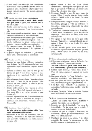 5 – O meu Reino é um apelo que vem / transformar
as razões de viver / que te faz desatar tantos nós
que ainda tens. / Dizer sim é saberes repor / tudo
quanto prejuízo causou, / dar as mãos, repartir,
acolher, servir!
641 (Tom: Em) Letra e Música: Ir. Míria Therezinha Kolling
Com amor eterno eu te amei. / Dei a minha
vida por amor. / Agora, vai, também, ama o
teu irmão. (2x)
1 – Já não somos servos, mas os teus amigos. / À
tua mesa nos sentamos / pra comermos deste
pão.
2 – Que nossa amizade se estenda a todos, / pois o
Cristo nos ensina que / o amor é dom total.
3 – Terá recompensa até um copo d'água. / O amor,
que é verdadeiro, / se traduz em gesto e vida.
4 – Cristo, partilhando sua graça e vida, / quer que
unidos a vivamos / também entre os irmãos.
5 – Se permanecermos no amor de Cristo, /
viveremos sua mensagem / de esperança e
alegria.
6 – O pão da alegria nos alimentou. / Que ele seja
nossa força / e nos sustente na caminhada.
642 (Tom: Em) Letra e Música: Pe. Zezinho
1 – Cantarei ao meu Senhor e Deus, / cantarei ao
meu Senhor e Pai. / No meu canto louvarei tudo
aquilo que Ele faz / e cantando chegarei ao Pai.
(2x)
2 – Bendirei o nome do meu Deus / e direi que me
deixou em paz. / Com Jesus repetirei / tudo
aquilo que já sei e cantando bendirei seu Pai.
(2x)
3 – Viverei na casa do meu Deus, / levarei comigo o
seu amor. / Onde eu for eu gritarei / que
acredito em meu Senhor / e onde eu for eu
falarei do amor. (2x)
4 – Estarei onde estiver a paz, / ouvirei a voz do
meu Senhor. / Repetindo o que ele diz, / eu serei
bem mais feliz, / se estiver ouvindo o meu
Senhor. (2x)
5 – Andarei seguro até na dor, / meu caminho tem
de ser de amor. / Buscarei na religião /
caminhar com meu irmão / e seremos povo do
Senhor. (2x)
643 (Tom: G) Letra e Música: Pe. José Weber
Eu vim para que todos tenham vida, / que
todos tenham vida plenamente.
1 – Reconstrói a tua vida em comunhão com teu
Senhor, / reconstrói a tua vida em comunhão
com teu irmão. / Onde está o teu irmão, Eu estou
presente nele.
2 – Quem comer o Pão da Vida viverá
eternamente. / Tenho pena deste povo que não
tem o que comer. / Onde está um irmão com
fome, / Eu estou com fome nele.
3 – Eu passei fazendo o bem, Eu curei todos os
males. / Hoje és minha presença junto a todo
sofredor. / Onde sofre o teu irmão, Eu estou
sofrendo nele.
4 – Entreguei a minha vida pela salvação de todos. /
Reconstrói, protege a vida de indefesos e
inocentes. / Onde morre o teu irmão, Eu estou
morrendo nele.
5 – Vim buscar e vim salvar o que estava já perdido.
/ Busca, salva e reconduze a quem perdeu toda
esperança. / Onde salvas teu irmão, tu me estás
salvando nele.
6 – Não apago o fogo tênue do pavio que ainda
fumega. / Reconstrói e reanima toda vida que se
apaga. / Onde vive o teu irmão, Eu estou
vivendo nele.
7 – Salvará a sua vida quem a perde, quem a doa. /
Eu não deixo perecer nenhum daqueles que são
meus. / Onde salvas teu irmão, tu me estás
salvando nele.
644 (Tom: A) Letra e Música: Ir. Míria Therezinha Kolling
1 – É bom estarmos juntos / à mesa do Senhor / e,
unidos na alegria, / partir o pão do amor.
Na vida caminha / quem come deste pão; /
não anda sozinho / quem vive em comunhão.
2 – Embora sejam muitos, / é um o nosso Deus. /
Com Ele vamos, juntos, / seguindo os passos
seus.
3 – Formamos a Igreja, / o Corpo do Senhor; / que
em nós o mundo veja / a luz do seu amor.
4 – Foi Deus quem deu outrora / ao povo o pão do
céu; / porém nos dá agora / o próprio Filho seu.
5 – Será bem mais profundo / o encontro, a
comunhão, / se formos, para o mundo, / sinal de
salvação.
6 – A nossa Eucaristia / ajude a sustentar / quem
quer, no dia-a-dia, / o amor testemunhar.
645 (Tom: A) Letra e Música: Ir. Míria Therezinha Kolling
Amém! Eu aceito teu Corpo, Senhor! /
Amém! Eu assumo ser pão de amor!
1 – Famintos do pão da igualdade, / na mesa da
fraternidade, / Tu és nossa vida e verdade; /
sustenta os que em ti são irmãos!
2 – Sedentos de paz e alegria, / buscamos na
Eucaristia / a fonte que ao mundo anuncia / só
Deus pode o homem saciar!
3 – Mendigos de amor e de graça, / às mãos
estendidas Tu passas, / e esperas que em nós
também nasça / o gesto de dar e servir!
 