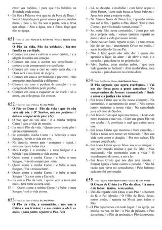 entre vós habitou, / para que vós habiteis na
Trindade onde estou.
4 – Eu Sou a Palavra viva que sai da boca de Deus. /
Sou a Lâmpada para guiar vossos passos, irmãos
meus. / Sou o rio, Eu sou a ponte, sou a brisa
que afaga. / Sou a água, sou a fonte, fogo que
não se apaga.
651 (Tom: C) Letra: Maria de F. de Oliveira / Música: Djanira Luiza
dos Santos
O Pão da vida, Pão da unidade, / faz-nos
família na caridade.
1 – Comece em casa a cultivar o amor cristão, / e a
alegria invadirá seu coração.
2 – Comece em casa a aceitar seu semelhante, /
comece a ser compreensivo e confiante.
3 – Comece em casa a crer no outro cada dia, / e
Deus será a sua fonte de alegria.
4 – Comece em casa a ser bondoso e paciente, / não
arrogante, mas humilde e diligente.
5 – Comece em casa a perdoar de coração / e ter
coragem de também pedir perdão.
6 – Comece em casa a esquecer-se de você: / só o
amor, que é de graça, faz crescer.
652 (Tom: Em) Letra e Música: Pe. José Weber
O Pão de Deus é Pão da vida / que do céu
veio até nós. / O’ Senhor, nós vos pedimos: /
dai-nos sempre deste pão! (2x)
1 – O pão que eu vos dou / é a minha própria
Carne / para a vida do mundo.
2 – Eu sou o Pão da vida. / Quem come deste pão /
viverá eternamente.
3 – Se comerdes minha Carne / e beberdes o meu
Sangue, / tereis a vida em vós.
4 – No deserto, vossos pais / comeram o maná, /
mas morreram todos eles.
5 – Meu Corpo é a comida / e meu Sangue é a
bebida / que alimenta a vida eterna.
6 – Quem come a minha Carne / e bebe o meu
Sangue, / viverá sempre por mim.
7 – Quem come a minha Carne / e bebe o meu
Sangue, / Eu o ressuscitarei.
8 – Quem come a minha Carne / e bebe o meu
Sangue / fica em mim e Eu nele.
9 – Eu sou o Pão da vida, / quem vem a mim não
mais / terá fome ou terá sede.
10 – Quem come a minha Carne / e bebe o meu
Sangue / terá a vida eterna.
653 (Tom: Cm) Letra e Música: Pe. José Weber
O Pão da vida, a comunhão, / nos une a
Cristo e aos irmãos; / e nos ensina a abrir as
mãos, / para partir, repartir o Pão. (2x)
1 – Lá, no deserto, a multidão / com fome segue o
Bom Pastor, / com sede busca a Nova Palavra: /
Jesus tem pena e reparte o pão.
2 – Na Páscoa Nova da Nova Lei, / quando amou-
nos até o fim, / partiu o Pão, disse: "Isto é meu
Corpo, / por vós doado: tomai, comei!"
3 – Se, neste Pão, nesta comunhão, / Jesus por nós
dá a própria vida, / vamos também repartir os
dons, / doar a vida por nosso irmão.
4 – Onde houver fome, reparte o pão, / e tuas trevas
hão de ser luz: / encontrarás Cristo no irmão, /
serás bendito do Eterno Pai.
5 – Não é feliz quem não sabe dar, / quem não
aprende a lição do altar: / de abrir a mão e o
coração, / para doar-se no próprio dar.
6 – Abri, Senhor, estas minhas mãos, / que para
tudo guardar se fecham! / Abri minha'alma, meu
coração, / para doar-me no eterno dom.
654 (Tom: Am) Letra e Música: João Bento de Souza
O Pão sagrado que agora recebemos, / Vai
nos dar força para a gente caminhar / No
compromisso de formar comunidade / Onde
o amor e a justiça vão reinar.
1 – Foi Jesus Cristo que se fez nosso alimento / Na
comunhão, o sacramento do amor. / Nós vamos
juntos sustentar a nossa vida / Na caminhada
para o Reino do Senhor.
2 – Foi Jesus Cristo que aqui nos reuniu, / Todo este
povo escutou a sua voz. / Com sua graça Ele vai
nos ajudar / A combater o mal que existe entre
nós.
3 – Foi Jesus Cristo que mostrou o bom caminho, /
Falou a todos sem temer ser torturado. / Deu sua
vida com amor e doação; / Pra nos salvar, Ele
morreu crucificado.
4 – Foi Jesus Cristo quem falou aos seus amigos: /
vão pelo mundo ensinar o que Eu falei; / Vão
praticando, vão mostrando com a vida / O
mandamento do amor, a nova lei.
5 – Foi Jesus Cristo que nos deu esta missão: /
Formar Igreja e lutar contra o pecado. / Não há
razão para viver no comodismo; / Pelo batismo
cada um foi convocado.
655 (Tom: F) Letra: Irmão Bento Gomes / Música: Pe. José Weber
O Corpo de Cristo é o Pão do altar. / A mesa
é de todos: irmão, vem sentar.
1 – Um dia reparte com Deus o seu Pão / o homem
da fé, o Pai Abraão. / O Filho de Deus, Jesus,
nosso irmão, / reparte na Missa com todos o
Pão.
2 – O Pão repartamos em todo lugar: / na igreja, na
escola, na rua, no lar: / o Pão da palavra, o Pão
da cultura, / o Pão da amizade, o Pão da procura.
 