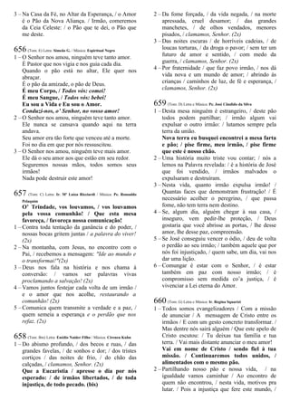 3 – Na Casa da Fé, no Altar da Esperança, / o Amor
é o Pão da Nova Aliança. / Irmão, comeremos
da Ceia Celeste: / o Pão que te dei, o Pão que
me deste.
656 (Tom: E) Letra: Simeão G. / Música: Espiritual Negro
1 – O Senhor nos amou, ninguém teve tanto amor.
É Pastor que nos vigia e nos guia cada dia.
Quando o pão está no altar, Ele quer nos
abraçar.
É o pão da amizade, o pão de Deus.
É meu Corpo, / Todos vós: comei!
É meu Sangue, / Todos vós: bebei!
Eu sou a Vida e Eu sou o Amor.
Conduzi-nos, o’ Senhor, no vosso amor!
2 – O Senhor nos amou, ninguém teve tanto amor.
Ele nunca se cansava quando aqui na terra
andava.
Seu amor era tão forte que venceu até a morte.
Foi no dia em que por nós ressuscitou.
3 – O Senhor nos amou, ninguém teve mais amor.
Ele dá o seu amor aos que estão em seu redor.
Seguremos nossas mãos, todos somos seus
irmãos!
Nada pode destruir este amor!
657 (Tom: C) Letra: Ir. Mª Luíza Ricciardi / Música: Pe. Ronoaldo
Pelaquim
O’ Trindade, vos louvamos, / vos louvamos
pela vossa comunhão! / Que esta mesa
favoreça, / favoreça nossa comunicação!
1 – Contra toda tentação da ganância e do poder, /
nossas bocas gritem juntas / a palavra do viver!
(2x)
2 – Na montanha, com Jesus, no encontro com o
Pai, / recebemos a mensagem: "Ide ao mundo e
o transformai!"(2x)
3 – Deus nos fala na história e nos chama à
conversão: / vamos ser palavras vivas
proclamando a salvação! (2x)
4 – Vamos juntos festejar cada volta de um irmão /
e o amor que nos acolhe, restaurando a
comunhão! (2x)
5 – Comunica quem transmite a verdade e a paz, /
quem semeia a esperança e o perdão que nos
refaz. (2x)
658 (Tom: Bm) Letra: Enédio Naider Filho / Música: Cireneu Kuhn
1 – Do abismo profundo, / dos becos e ruas, / das
grandes favelas, / de sonhos e dor; / dos tristes
cortiços / das noites de frio, / do chão das
calçadas, / clamamos, Senhor. (2x)
Que a Eucaristia / apresse o dia por nós
esperado: / de irmãos libertados, / de toda
injustiça, de todo pecado. (bis)
2 – Da fome forçada, / da vida negada, / na morte
apressada, cruel desamor; / das grandes
manchetes, / de olhos vendados, menores
pisados, / clamamos, Senhor. (2x)
3 – Das noites escuras / de horríveis cadeias, / de
loucas torturas, / da droga o pavor; / sem ter um
futuro de amor e sentido, / com medo da
guerra, / clamamos, Senhor. (2x)
4 – Por fraternidade / que faz povo irmão, / nos dá
vida nova e um mundo de amor; / abrindo às
crianças / caminhos de luz, de fé e esperança, /
clamamos, Senhor. (2x)
659 (Tom: D) Letra e Música: Pe. José Cândido da Silva
1 – Desta mesa ninguém é estrangeiro, / deste pão
todos podem partilhar; / irmão algum vai
expulsar o outro irmão: / lutamos sempre pela
terra da união.
Nova terra eu busquei encontrei a mesa farta
e pão; / pise firme, meu irmão, / pise firme
que este é nosso chão.
2 – Uma história muito triste vou contar; / nós a
lemos na Palavra revelada: / é a história de José
que foi vendido, / irmãos malvados o
expulsaram e destruíram.
3 – Nesta vida, quanto irmão expulsa irmão! /
Quantas faces que demonstram frustração! / É
necessário acolher o peregrino, / que passa
fome, não tem terra nem destino.
4 – Se, algum dia, alguém chegar à sua casa, /
inseguro, vem pedir-lhe proteção, / Deus
gostaria que você abrisse as portas, / lhe desse
amor, lhe desse paz, compreensão.
5 – Se José conseguiu vencer o ódio, / deu de volta
o perdão ao seu irmão; / também aquele que por
nós foi injustiçado, / quem sabe, um dia, vai nos
dar uma lição.
6 – Comungar é estar com o Senhor, / é estar
também em paz com nosso irmão; / é
compromisso sem medida co’a justiça, / é
vivenciar a Lei eterna do Amor.
660 (Tom: G) Letra e Música: Ir. Regina Squarizi
1 – Todos somos evangelizadores / Com a missão
de anunciar / A mensagem de Cristo entre os
irmãos / E com um gesto concreto transformar. /
Mas dentre nós sairá alguém / Que este apelo de
Cristo escutou: / Tu deixas tua família e tua
terra. / Vai mais distante anunciar o meu amor!
Vai em nome de Cristo / sendo fiel à tua
missão. / Continuaremos todos unidos, /
alimentados com o mesmo pão.
2 – Partilhando nosso pão e nossa vida, / na
igualdade vamos caminhar / Ao encontro de
quem não encontrou, / nesta vida, motivos pra
lutar. / Pois a injustiça que fere este mundo, /
 