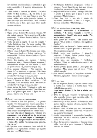 fere também o nosso coração. / E libertar os que
estão oprimidos / é também compromisso do
cristão.
3 – Todos somos a família do Senhor, / o povo
eleito por Ele escolhido. / E, em torno à sua
mesa, na união, / com sua Palavra e seu Pão
temos vivido. / Mas muita gente não conhece / a
Boa Nova que nos transformou / Em cidadãos
do Reino, que o Pai / para seus filhos desde
sempre preparou.
661 (Tom: C) Letra e Música: Zé Vicente
1 – O pão sofrido da terra / Na mesa da refeição. / O
pão partido na mesa / Se torna certeza / E se faz
comunhão. / O Corpo do meu Senhor / é força
viva de paz. (2x)
2 – Vinho de festa e alegria / É vida no coração. /
Vinho bebido na luta / Se torna conduta / De
libertação. / O Sangue do meu Senhor / É força
viva de paz. (2x)
3 – Palavra vinda do Reino / Na boca de cada irmão.
/ Palavra que fortalece, / Anima e esclarece / A
nossa união. / Palavra do meu Senhor / É força
viva de paz. (2x)
4 – Flores dos jardins, dos campos, / Sorriso
exposto no altar. / Flores molhadas no pranto /
De quem deu a vida / Pra vida mudar. / A vida
de quem tombou / É força viva de paz. (2x)
5 – Ceia, sagrada Aliança, / Ato supremo do
Amor. / Ceia, encontro e esperança / De Jesus
com a gente / Transformando a dor. / A ceia do
meu Senhor / É força viva de paz. (2x)
6 – Louvor que nasce da história / Do dia-a-dia do
povo. / Louvor ao Deus verdadeiro, / Fiel
Justiceiro, / Pai do mundo novo. / O nome do
meu Senhor / É força viva de paz. (2x)
7 – Água trazida da fonte / Matando a sede que
mata. / Água da chuva no chão / Traz vida e traz
pão / Pra gente e pra mata. / Água da vida,
Jesus, / É força viva de paz. (2x)
662 (Tom: C) Letra e Música: Ir. Cecília Vaz Castilho
1 – Se calarem a voz dos profetas, / as pedras
falarão. / Se fecharem uns poucos caminhos, /
mil trilhas nascerão. / Muito tempo não dura a
verdade / nestas margens estreitas demais: /
Deus criou o infinito pra vida ser sempre mais.
É Jesus este pão de igualdade: / viemos pra
comungar / com a luta sofrida do povo / que
quer ter voz, ter vez, lugar. / Comungar é
tornar-se um perigo: / viemos pra incomodar.
/ Com a fé e união, / nossos passos, um dia,
vão chegar!
2 – O Espírito é vento incessante, / que nada há de
prender. / Ele sopra até no absurdo / que a gente
não quer ver. / Muito tempo...
3 – No banquete da festa de uns poucos, / só rico se
sentou. / Nosso Deus fica do lado dos pobres,
/colhendo o que sobrou. / Muito tempo...
4 – O poder tem raízes na areia, / o tempo o faz cair.
/ União é a rocha que o povo / usou pra
construir. / Muito tempo...
5 – Toda luta verá o seu dia / nascer da
escuridão. /Ensaiamos a festa e a alegria, /
fazendo comunhão. / Muito tempo...
663 (Tom: Dm) Letra e Música: Pe. José Freitas Campos
Fazemos comunhão / Construindo a
unidade. / É nossa vocação / Servir a
comunidade, / Com Cristo, nosso irmão, / No
sertão ou na cidade.
1 – Falta gente pra colheita, / Há ovelhas sem
pastor. / Onde estão os operários / Do roçado do
Senhor?
2 – Quem visita os doentes? / Quem constrói um
mundo novo? / Quem proclama a Salvação? /
Quem reúne nosso povo?
3 – Onde moro tem ministros, / Vocações
especiais: / Bispos, freiras, padres, leigos, /
Todos servem como iguais.
4 – Nesta terra sou migrante, / Nordestino
sofredor, / Mas, no meio do meu grupo, / Me
tornei animador.
5 – Somos pobres, pouca gente, / Uma Igreja em
mutirão; / Mas, unidos num só povo, / Toda
vida é vocação.
4 – Sou roceiro, estudante, / Catequista e artesão, /
Operário, agricultor, / Temos nossa vocação.
664 (Tom: C) D.R.
1 – Eu me alegro no Senhor, / que me chama e vem
à minha casa / sentar-se à minha mesa. / Sua
vida Ele deu por amor.
Aqui estou, Senhor! / Eu dou a minha vida
por amor.
2 – Deus me envia, eu vou dizer / a mensagem que
põe na minha boca / e está na minha vida. / A
vontade do Senhor vou fazer.
3 – Meu serviço eu vou prestar / ao irmão que pede
justiça e paz / e espera a salvação, / para o Reino
de amor edificar.
4 – Como a corça vai beber água pura, / do amor eu
sinto a sede; / procuro o Deus vivo. / Vida nova
eu quero ter no meu ser.
5 – Assim posso avançar / no caminho, levando a
esperança / de ver a tua face, / pois o Cristo
outra vez vai salvar.
6 – Cada dia teu amor, / tua graça, o’ Deus de minha
vida, / concede a quem chamaste. / Cada noite
cantarei teu louvor.
 