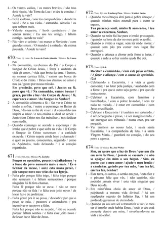 4 – Os ventos vadios, / os mares bravios, / são teus
dois rivais; / da Terra da Luz / o céu te conduz. /
Aonde tu vais?
5 – Feliz violeiro, / sou teu companheiro. / Aonde tu
vais? / Se a tua viola, / cantando, consola / os
que sofrem mais.
6 – Valente vaqueiro, / herói caminheiro / das
sendas rurais; / Eu sou teu amigo, / labuto
contigo. Aonde tu vais?
7 – Pão vivo e celeste / eu marco o Nordeste / com
grandes sinais. / O mundo é a estrada / da eterna
pousada. / Aonde tu vais?
670 (Tom: G) Letra: Pe. Lucas de Paula Almeida / Música: Pe. Lauro
Palú
1 – Na comunhão, recebemos do Pai / o Corpo e
Sangue de Cristo Jesus, / força e sustento da
vida de amor, / vida que brota da cruz. / Juntos,
na mesma certeza feliz, / vamos em busca do
Cristo e do irmão. / Deus nos chamou ao amor e
nos dá / gosto por nossa missão.
Em procissão, povo que crê. / Juntos na fé,
povo que vê. / Na comunhão, vamos buscar /
graça, perdão e luz / do Corpo de Jesus; / fé,
esperança e amor / do Sangue do Senhor!
2 – A comunhão alimenta a fé, / faz ver o Cristo no
irmão a sofrer, / nutre a esperança no Reino de
Deus, / dá-nos razão de viver. / A comunhão nos
inspira o amor / e nos ensina o ideal de servir. /
Junto com Cristo nos faz trabalhar, / nos dedicar
sem medir.
3 – Quando comungo se acende a esperança / do
irmão que é pobre e que sofre na vida. / O Corpo
e Sangue de Cristo sustentam / a caridade
exercida. / Cristo repete ainda hoje o chamado /
e quer os jovens, conscientes, seguindo / como
os Apóstolos, tudo deixando / e o coração
repartindo.
671 (Tom: D) Letra e Música: Pe. Zezinho
Poucos os operários, poucos trabalhadores / e
a fome do povo aumenta mais e mais. / És o
Senhor da messe, / ouve esta nossa prece, /
põe sangue novo nas veias da tua Igreja.
1 – Falta pão porque falta trigo, / falta trigo porque
não semeiam / e faltam semeadores / porque
ninguém foi lá fora chamar.
Falta fé porque não se ouve, / não se ouve
porque não se fala / e falta esse jeito novo / de
levar luz e de profetizar.
2 – Falta gente pra ir ao povo, / descobrir por que o
povo se cala, / pastores e animadores / pra
incentivar o teu povo a falar.
Falta luz porque não se acende, / não se acende
porque faltam sonhos / e falta esse jeito novo /
de levar luz e falar de Jesus.
672 (Tom: A) Letra: Lindberg Pires / Música: Waldeci Farias
1 – Quando meus braços abri para o pobre abraçar, /
quando minhas mãos estendi para o outro se
erguer,
Tua presença senti, minha fé aumentou, / teu
amor se encarnou, Senhor.
2 – Quando na noite fui luz para o irmão prosseguir,
/ quando na hora da dor no meu peito o acolhi,
3 – Quando o irmão a vagar, sem ter onde morar, /
quando sem pão pra comer meu lugar lhe
entreguei,
4 – Quando a criança a chorar pela fome a bater, /
quando a mãe a sofrer minha ajuda lhe dei,
673 (Tom: G) D.R.
Receber a comunhão, / com este povo sofrido,
/ é fazer a aliança / com a causa do oprimido.
(2x)
1 – Celebrando a Eucaristia, / a vida a gente
consome; / ao lutar pela justiça, / acabando com
a fome, / pra que o outro seja gente, / pra que ele
tenha nome.
2 – Celebrar a Eucaristia, com famintos e
humilhados, / com o pobre lavrador, / sem ter
nada no roçado, / é estar em comunhão / com
Jesus crucificado.
3 – Celebrar a Eucaristia / é também ser torturado, /
é ser perseguido e preso, / é ser marginalizado, /
ser entregue aos tribunais / numa cruz, pra ser
pregado.
4 – Vai também ao nosso lado, / nesta santa
Eucaristia, / a companheira de luta, / a santa
Virgem Maria, / guardará no coração, / do seu
povo a agonia.
674 (Tom: D) Música: Pe. José Weber
Sim, eu quero que a luz de Deus / que um dia
em mim brilhou, / jamais se esconda / e não
se apague em mim o seu fulgor. / Sim, eu
quero que o meu amor / ajude o meu irmão /
a caminhar, guiado por tua mão, / em tua lei,
em tua luz, Senhor!
1 – Esta terra, os astros, o sertão em paz, / esta flor e
o pássaro feliz que vês, / não sentirão, não
poderão jamais viver / esta vida singular que
Deus nos dá.
2 – Em minh'alma cheia do amor de Deus, /
palpitando a mesma vida divinal, / há um
resplendor secreto do Infinito Ser, / há um
profundo germinar de eternidade.
3 – Quando eu sou um sol a transmitir a luz / e meu
ser é templo onde habita Deus, / todo o céu está
presente dentro em mim, / envolvendo-me na
vida e no calor.
 