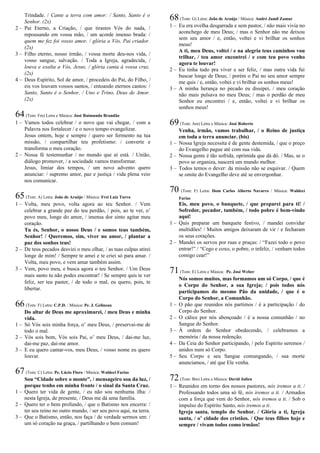 Trindade. / Cante a terra com amor: / Santo, Santo é o
Senhor. (2x)
2 – Pai Eterno, a Criação, / que tirastes Vós do nada, /
repousando em vossa mão, / um acorde imenso brada: /
quem me fez foi vosso amor, / glória a Vós, Pai criador.
(2x)
3 – Filho eterno, nosso irmão, / vossa morte deu-nos vida, /
vosso sangue, salvação. / Toda a Igreja, agradecida, /
louva e exalta a Vós, Jesus, / glória canta à vossa cruz.
(2x)
4 – Deus Espírito, Sol de amor, / procedeis do Pai, do Filho, /
eis vos louvam vossos santos, / entoando eternos cantos: /
Santo, Santo é o Senhor, / Uno e Trino, Deus de Amor.
(2x)
64(Tom: Fm) Letra e Música: José Raimundo Brandão
1 – Vamos todos celebrar / o novo que vai chegar, / com a
Palavra nos fortalecer / e o novo tempo evangelizar.
Jesus ontem, hoje e sempre / quero ser fermento na tua
missão, / compartilhar teu profetismo: / converte e
transforma o meu coração.
2 – Nossa fé testemunhar / no mundo que aí está. / União,
diálogo promover, / a sociedade vamos transformar.
Jesus, limiar dos tempos, / um novo advento quero
anunciar: / supremo amor, paz e justiça / vida plena veio
nos comunicar.
65(Tom: A) Letra: João de Araújo / Música: Frei Luiz Turra
1 – Volta, meu povo, volta agora ao teu Senhor. / Vem
celebrar a grande paz do teu perdão, / pois, ao te ver, o’
povo meu, longe do amor, / imensa dor sinto agitar meu
coração.
Tu és, Senhor, o nosso Deus / e somos teus também,
Senhor! / Queremos, sim, viver no amor, / plantar a
paz dos sonhos teus!
2 – De teus pecados desviei o meu olhar, / as tuas culpas atirei
longe de mim! / Sempre te amei e te criei só para amar. /
Volta, meu povo, e vem amar também assim.
3 – Vem, povo meu, e busca agora o teu Senhor. / Um Deus
mais santo tu não podes encontrar! / Se sempre quis te ver
feliz, ser teu pastor, / de todo o mal, eu quero, pois, te
libertar.
66(Tom: F) Letra: C.P.D. / Música: Pe. J. Gelineau
Do altar de Deus me aproximarei, / meu Deus e minha
vida.
1 – Só Vós sois minha força, o’ meu Deus, / preservai-me de
todo o mal.
2 – Vós sois bom, Vós sois Pai, o’ meu Deus, / dai-me luz,
dai-me paz, dai-me amor.
3 – E eu quero cantar-vos, meu Deus, / vosso nome eu quero
louvar.
67(Tom: C) Letra: Pe. Lúcio Floro / Música: Waldeci Farias
Sou “Cidade sobre o monte”, / mensageiro sou da luz, /
porque tenho em minha fronte / o sinal da Santa Cruz.
1 – Quero ter vida de gente, / eu não sou nenhuma ilha: /
nesta Igreja, de presente, / Deus me dá uma família.
2 – Quero ter o bem profundo, / que o Batismo nos encerra: /
ter seu reino no outro mundo, / ser seu povo aqui, na terra.
3 – Que o Batismo, então, nos faça / de verdade sermos um: /
um só coração na graça, / partilhando o bem comum!
68(Tom: G) Letra: João de Araújo / Música: André Jamil Zamur
1 – Eu era ovelha desgarrada e sem pastor, / não mais vivia no
aconchego de meu Deus; / mas o Senhor não me deixou
sem seu amor / e, então, voltei e vi brilhar os sonhos
meus!
A ti, meu Deus, voltei / e na alegria teus caminhos vou
trilhar, / teu amor encontrei / e com teu povo venho
agora te louvar!
2 – Eu tinha tudo pra viver e ser feliz, / mas outra vida fui
buscar longe de Deus; / porém o Pai no seu amor sempre
me quis / e, então, voltei e vi brilhar os sonhos meus!
3 – A minha herança no pecado eu dissipei, / meu coração
não mais pulsava no meu Deus; / mas o perdão de meu
Senhor eu encontrei / e, então, voltei e vi brilhar os
sonhos meus!
69(Tom: Am) Letra e Música: José Roberto
Venha, irmão, vamos trabalhar, / o Reino de justiça
em toda a terra anunciar. (bis)
1 – Nossa Igreja necessita é de gente destemida, / que o preço
do Evangelho pague até com sua vida.
2 – Nossa gente é tão sofrida, oprimida que dá dó. / Mas, se o
povo se organiza, nascerá um mundo melhor.
3 – Todos temos o dever: da missão não se esquivar. / Quem
se omite do Evangelho deve até se envergonhar.
70 (Tom: F) Letra: Dom Carlos Alberto Navarro / Música: Waldeci
Farias
Eis, meu povo, o banquete, / que preparei para ti! /
Sofredor, pecador, também, / todo pobre é bem-vindo
aqui!
1 – Quis preparar um banquete festivo, / mandei convidar
multidões! / Muitos amigos deixaram de vir / e fecharam
os seus corações.
2 – Mandei os servos por ruas e praças: / “Fazei todo o povo
entrar!” / “Cego e coxo, o pobre, o infeliz, / venham todos
comigo cear!”
71(Tom: E) Letra e Música: Pe. José Weber
Nós somos muitos, mas formamos um só Corpo, / que é
o Corpo do Senhor, a sua Igreja; / pois todos nós
participamos do mesmo Pão da unidade, / que é o
Corpo do Senhor, a Comunhão.
1 – O pão que reunidos nós partimos / é a participação / do
Corpo do Senhor.
2 – O cálice por nós abençoado / é a nossa comunhão / no
Sangue do Senhor.
3 – À ordem do Senhor obedecendo, / celebramos a
memória / da nossa redenção.
4 – Da Ceia do Senhor participando, / pelo Espírito seremos /
unidos num só Corpo.
5 – Seu Corpo e seu Sangue comungando, / sua morte
anunciamos, / até que Ele venha.
72(Tom: Bm) Letra e Música: David Julien
1 – Reunidos em torno dos nossos pastores, nós iremos a ti. /
Professando todos uma só fé, nós iremos a ti. / Armados
com a força que vem do Senhor, nós iremos a ti. / Sob o
impulso do Espírito Santo, nós iremos a ti.
Igreja santa, templo do Senhor. / Glória a ti, Igreja
santa, / o’ cidade dos cristãos. / Que teus filhos hoje e
sempre / vivam todos como irmãos!
 