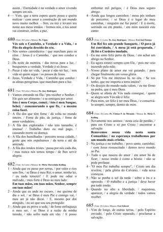 assim. / Eternidade é na verdade o amor vivendo
sempre em nós.
4 – – Vem, que a terra espera quem possa e queira
realizar / com amor a construção de um mundo
novo muito melhor. – Sim, eu irei e levarei teu
nome aos meus irmãos. / Iremos nós, e teu amor
vai construir, enfim, a paz.
680 (Tom: D) Letra e Música: Pe. Vigne
Vós sois o Caminho, a Verdade e a Vida, / o
Pão da alegria descido do céu.
1 – Nós somos caminheiros / que marcham para os
céus. / Jesus é o Caminho, / que nos conduz a
Deus.
2 – Da noite da mentira, / das trevas para a luz, /
busquemos a verdade, Verdade é só Jesus.
3 – Pecar é não ter vida, / pecar é não ter luz; / tem
vida só quem segue / os passos de Jesus.
4 – Jesus, Verdade e Vida, / Caminho que conduz /
as almas peregrinas /que marcham para a luz.
681 (Tom: D) Letra e Música: Pe. Jocy Rodrigues
1 – Vamos entrando na fila / pra receber o Senhor. /
Ele quis ser alimento / e se entregou por amor.
Isto é meu Corpo, comei; / isto é meu Sangue,
bebei; / comemorando o que fiz, / a mesma
coisa fazei.
2 – A fila dos que têm fome / dá volta no mundo
inteiro. / Fome de pão, de justiça, / fome de
amor verdadeiro.
3 – A fila dos explorados / não tem tamanho, é
imensa! / Trabalho duro ou mal pago, /
causando morte ou doença.
4 – A fila dos humilhados / percorre nossa cidade, /
gente que nós expulsamos / da terra e até da
amizade.
5 – A fila dos irmãos tristes / passa por nós cada dia,
/ mas nunca nós temos tempo / de lhes servir
alegria.
682 (Tom: A) Letra e Música: Ir. Míria Therezinha Kolling
1 – Ainda que eu passe por serras, / por vales e rios
sem fim, / se Deus é meu Rei, o amor, minha lei,
/ eu nada temerei! / E pode me odiar o
malvado, / meu forte é Deus ao meu lado:
Em tuas mãos, em tuas mãos, Senhor, sempre
em tuas mãos!
2 – Ainda que eu ande no escuro, / me queime de
dia o sol, / se Deus é meu Pai e comigo vai, /
meu ser já não decai. / E, mesmo por dor
atingido, / eu sei que sou seu protegido:
3 – Ainda que eu prove a sede, / de fome enfraqueça
o meu ser, / se Deus é a razão da minha
missão, / não sofro nada em vão. / E posso
enfrentar mil perigos; / é Deus meu seguro
abrigo:
4 – Ainda que longos caminhos / meus pés tenham
de percorrer, / se Deus é o lugar do meu
caminhar, / ninguém me faz parar! / E à morte,
sorrindo ou em pranto, / em mim nascerá este
canto:
683 (Tom: C) Letra: Pe. Jocy Rodrigues / Música: Frei Joel Postma
Um Rei fez um grande banquete, / O povo já
foi convidado, / A mesa já está preparada, /
Já foi o Cordeiro imolado.
1 – Eu me sinto feliz perto de Deus, / em achar um
abrigo no Senhor.
2 – Eu agora estarei sempre com Ele, / pois me veio
trazendo pela mão.
3 – Vosso plano de amor me vai guiando, / para
chegar finalmente em vossa glória.
4 – Só por Vós me interesso lá, no céu. / Se vos
tenho, que me importa a terra inteira?
5 – Os desejos do mundo nada valem, / eu me firmo
na pedra, que é meu Deus.
6 – Quem se afasta de Vós nada consegue, / quem
se alegra sem Vós não é feliz.
7 – Para mim, ser feliz é ter meu Deus, / e conservá-
lo sempre, sempre, dentro de mim.
684 (Tom: D) Letra: Pe. Cleiton P. de Miranda / Música: Ir. Míria T.
Kolling
1 – Novamente nos unimos / nesta ceia de perdão, /
para em Cristo e só por Cristo / encontrar a
salvação.
Renovemos nossa vida nesta santa
Comunhão; / na esperança trabalhemos por
um mundo mais cristão.
2 – Na justiça e no trabalho, / povo santo, caminhai;
/ com Jesus ressuscitado / demos novo mundo
ao Pai.
3 – Tudo o que nasceu do amor / em amor há de
ficar; / nosso irmão é como a hóstia: / não se
pode profanar.
4 – "O meu Pai trabalha sempre", / Cristo um dia
revelou; / pela glória do Calvário, / vida nova
começou.
5 – Não se ponha o sol da tarde / sobre a ira e a
opressão. / O trabalho e a justiça / deve haver
pra todo irmão.
6 – Quando no alto a liberdade, / majestosa,
aparecer, / a alegria da verdade / todos vamos
receber.
685 (Tom: D) Letra e Música: Frei Fabreti
1 – Vim de longe, de outras terras, / pelo Espírito
enviado, / pelo Cristo separado, / proclamar a
salvação.
 