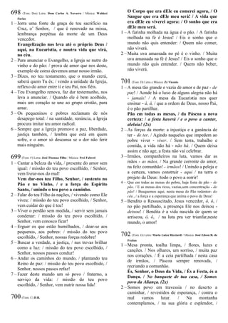 698 (Tom: Dm) Letra: Dom Carlos A. Navarro / Música: Waldeci
Farias
1 – Jorra uma fonte de graça de teu sacrifício na
Cruz, o’ Senhor, / que é renovado na missa,
lembrança perpétua da morte de um Deus
vencedor.
Evangelização nos leva até o próprio Deus /
aqui, na Eucaristia, e noutra vida que virá,
no céu.
2 – Para anunciar o Evangelho, a Igreja se nutre do
vinho e do pão: / prova de amor que nos deste,
exemplo de como devemos amar nosso irmão.
3 – Dizes, no teu testamento, que o mundo crerá,
saberá quem Tu és; / vendo a unidade da Igreja,
reflexo do amor entre ti e teu Pai, nos fiéis.
4 – Teu Evangelho renova, faz dar testemunho, nos
leva a anunciar. / Quando ele é bem acolhido,
mais um coração se une ao grupo cristão, para
amar.
5 – Os pequeninos e pobres reclamam de nós
desapego total: / na santidade, renúncia, a Igreja
procura imitar teu amor radical.
6 – Sempre que a Igreja promove a paz, liberdade,
justiça também, / lembra que está em quem
sofre, e o amor só descansa se a dor não ferir
mais ninguém.
699 (Tom: F) Letra: José Thomaz Filho / Música: Frei Fabreti
1 – Cantar a beleza da vida, / presente do amor sem
igual: / missão do teu povo escolhido, / Senhor,
vem livrar-nos do mal!
Vem dar-nos teu Filho, Senhor, / sustento no
Pão e no Vinho, / e a força do Espírito
Santo, / unindo o teu povo a caminho.
2 – Falar do teu Filho às nações, / vivendo como Ele
viveu: / missão do teu povo escolhido, / Senhor,
vem cuidar do que é teu!
3 – Viver o perdão sem medida, / servir sem jamais
condenar: / missão do teu povo escolhido, /
Senhor, vem conosco ficar!
4 – Erguer os que estão humilhados, / doar-se aos
pequenos, aos pobres: / missão do teu povo
escolhido, / Senhor, nossas forças redobre!
5 – Buscar a verdade, a justiça, / nas trevas brilhar
como a luz: / missão do teu povo escolhido, /
Senhor, nossos passos conduz!
6 – Andar os caminhos do mundo, / plantando teu
Reino de paz: / missão do teu povo escolhido, /
Senhor, nossos passos refaz!
7 – Fazer deste mundo um só povo / fraterno, a
serviço da vida: / missão do teu povo
escolhido, / Senhor, vem nutrir nossa lida!
700 (Tom: C) D.R.
O Corpo que era dEle eu comerei agora, / O
Sangue que era dEle meu será! / A vida que
era dEle eu viverei agora: / O sonho que era
dEle meu será.
1 – A farinha molhada na água é o pão. / A farinha
molhada na fé é Jesus! / Eis o sonho que o
mundo não quis entender: / Quem não comer,
não viverá.
2 – Muita uva amassada no pé é o vinho. / Muita
uva amassada na fé é Jesus! / Eis o sonho que o
mundo não quis entender. / Quem não beber,
não viverá.
701 (Tom: D) Letra e Música: Zé Vicente
1 – A mesa tão grande e vazia de amor e de paz - de
paz! / Aonde há o luxo de alguns alegria não há
- jamais! / A mesa da Eucaristia nos quer
ensinar - á, á, / que a ordem de Deus, nosso Pai,
é o pão partilhar.
Pão em todas as mesas, / da Páscoa a nova
certeza: / a festa haverá / e o povo a cantar,
aleluia! (2x)
2 – As forças da morte: a injustiça e a ganância de
ter - de ter. / Agindo naqueles que impedem ao
pobre viver - viver. / Sem terra, trabalho e
comida, a vida não há - não há. / Quem deixa
assim e não age, a festa não vai celebrar.
3 – Irmãos, companheiros na luta, vamos dar as
mãos - as mãos. / Na grande corrente do amor,
na feliz comunhão! - irmãos! / Unindo a peleja e
a certeza, vamos construir - aqui / na terra o
projeto de Deus: /todo o povo a sorrir!
4 – Que em todas as mesas do pobre, haja festa de pão - de
pão. / E as mesas dos ricos, vazias,sem concentração - de
pão! / Busquemos aqui, nesta mesa do Pão redentor- do
céu , / a força e a esperança que anima o povo de Deus!
5 – Bendito o Ressuscitado, Jesus vencedor, ô, ô, /
no pão partilhado, a presença Ele nos deixou -
deixou! / Bendita é a vida nascida de quem se
arriscou, ô, ô, / na luta pra ver triunfar,neste
mundo, o amor!
702 (Tom: G) Letra: Maria Luíza Ricciardi / Música: José Edson R. de
Freitas
1 – Mesa pronta, toalha limpa, / flores, luzes e
canções. / Nos olhares, um sorriso, / muita paz
nos corações. / É a ceia partilhada / nesta casa
de irmãos, / Páscoa sempre renovada, /
recriando a comunhão.
És, Senhor, o Deus da Vida, / És a Festa, és a
Dança. / No banquete de tua casa, / Somos
povo da Aliança. (2x)
2 – Somos povo em travessia / no deserto a
caminhar, / revestidos de esperança, / contra o
mal vamos lutar. / Na montanha
contemplamos, / na sua glória e esplendor, /
 