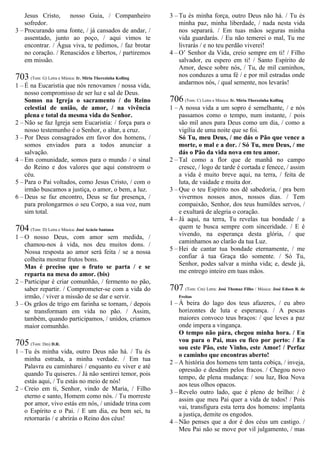 Jesus Cristo, nosso Guia, / Companheiro
sofredor.
3 – Procurando uma fonte, / já cansados de andar, /
assentado, junto ao poço, / aqui vimos te
encontrar. / Água viva, te pedimos, / faz brotar
no coração. / Renascidos e libertos, / partiremos
em missão.
703 (Tom: G) Letra e Música: Ir. Míria Therezinha Kolling
1 – É na Eucaristia que nós renovamos / nossa vida,
nosso compromisso de ser luz e sal de Deus.
Somos na Igreja o sacramento / do Reino
celestial de união, de amor, / na vivência
plena e total da mesma vida do Senhor.
2 – Não se faz Igreja sem Eucaristia: / força para o
nosso testemunho é o Senhor, o altar, a cruz.
3 – Por Deus consagrados em favor dos homens, /
somos enviados para a todos anunciar a
salvação.
4 – Em comunidade, somos para o mundo / o sinal
do Reino e dos valores que aqui constroem o
céu.
5 – Para o Pai voltados, como Jesus Cristo, / com o
irmão buscamos a justiça, o amor, o bem, a luz.
6 – Deus se faz encontro, Deus se faz presença, /
para prolongarmos o seu Corpo, a sua voz, num
sim total.
704 (Tom: D) Letra e Música: José Acácio Santana
1 – O nosso Deus, com amor sem medida, /
chamou-nos à vida, nos deu muitos dons. /
Nossa resposta ao amor será feita / se a nossa
colheita mostrar frutos bons.
Mas é preciso que o fruto se parta / e se
reparta na mesa do amor. (bis)
2 – Participar é criar comunhão, / fermento no pão,
saber repartir. / Comprometer-se com a vida do
irmão, / viver a missão de se dar e servir.
3 – Os grãos de trigo em farinha se tornam, / depois
se transformam em vida no pão. / Assim,
também, quando participamos, / unidos, criamos
maior comunhão.
705 (Tom: Dm) D.R.
1 – Tu és minha vida, outro Deus não há. / Tu és
minha estrada, a minha verdade. / Em tua
Palavra eu caminharei / enquanto eu viver e até
quando Tu quiseres. / Já não sentirei temor, pois
estás aqui, / Tu estás no meio de nós!
2 – Creio em ti, Senhor, vindo de Maria, / Filho
eterno e santo, Homem como nós. / Tu morreste
por amor, vivo estás em nós, / unidade trina com
o Espírito e o Pai. / E um dia, eu bem sei, tu
retornarás / e abrirás o Reino dos céus!
3 – Tu és minha força, outro Deus não há. / Tu és
minha paz, minha liberdade, / nada nesta vida
nos separará. / Em tuas mãos seguras minha
vida guardarás. / Eu não temerei o mal, Tu me
livrarás / e no teu perdão viverei!
4 – O’ Senhor da Vida, creio sempre em ti! / Filho
salvador, eu espero em ti! / Santo Espírito de
Amor, desce sobre nós, / Tu, de mil caminhos,
nos conduzes a uma fé / e por mil estradas onde
andarmos nós, / qual semente, nos levarás!
706 (Tom: C) Letra e Música: Ir. Míria Therezinha Kolling
1 – A nossa vida a um sopro é semelhante, / e nós
passamos como o tempo, num instante, / pois
são mil anos para Deus como um dia, / como a
vigília de uma noite que se foi.
Só Tu, meu Deus, / me dás o Pão que vence a
morte, o mal e a dor. / Só Tu, meu Deus, / me
dás o Pão da vida nova em teu amor.
2 – Tal como a flor que de manhã no campo
cresce, / logo de tarde é cortada e fenece, / assim
a vida é muito breve aqui, na terra, / feita de
luta, de vaidade e muita dor.
3 – Que o teu Espírito nos dê sabedoria, / pra bem
vivermos nossos anos, nossos dias. / Tem
compaixão, Senhor, dos teus humildes servos, /
e exultará de alegria o coração.
4 – Já aqui, na terra, Tu revelas tua bondade / a
quem te busca sempre com sinceridade. / E é
vivendo, na esperança desta glória, / que
caminhamos ao clarão da tua Luz.
5 – Hei de cantar tua bondade eternamente, / me
confiar à tua Graça tão somente. / Só Tu,
Senhor, podes salvar a minha vida; e, desde já,
me entrego inteiro em tuas mãos.
707 (Tom: Cm) Letra: José Thomaz Filho / Música: José Edson R. de
Freitas
1 – À beira do lago dos teus afazeres, / eu abro
horizontes de luta e esperança. / A pescas
maiores convoco teus braços: / que leves a paz
onde impera a vingança.
O tempo não pára, chegou minha hora. / Eu
vou para o Pai, mas eu fico por perto: / Eu
sou este Pão, este Vinho, este Amor! / Perfaz
o caminho que encontras aberto!
2 – A história dos homens tem tanta cobiça, / inveja,
opressão e desdém pelos fracos. / Chegou novo
tempo, de plena mudança: / sou luz, Boa Nova
aos teus olhos opacos.
3 – Revelo outro lado, que é pleno de brilho: / é
assim que meu Pai quer a vida de todos! / Pois
vai, transfigura esta terra dos homens: implanta
a justiça, demite os engodos.
4 – Não penses que a dor é dos céus um castigo. /
Meu Pai não se move por vil julgamento, / mas
 