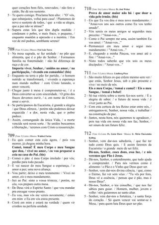 quer corações bem fiéis, renovados; / não fere o
caído, lhe dá seu sustento.
5 – Te quero comigo. Proclama bem alto: / "O’ vós,
que esbanjastes, voltai para casa! / Plantemos de
novo o sustento de todos, / que a vida se alegra,
que a paz não se atrasa!"
6 – Supera estas leis que têm dupla medida: /
condenam o pobre, o mais fraco, o pequeno, /
enquanto mantêm a opressão e a mentira. / Em
vez de mil pedras, semblante sereno!
708 (Tom: F) Letra e Música: Frei Luiz Turra
1 – Na mesa sagrada, se faz unidade / no pão que
alimenta, que é o pão do Senhor. / Formamos
família na fraternidade: / não há diferença de
raça e de cor.
Importa viver, Senhor, / unidos no amor, / na
participação, / vivendo em comunhão! (bis)
2 – Enquanto na terra o pão for partido, / o homem
nutrido se transformará, / vivendo a esperança
num mundo melhor: / com Cristo lutando, o
amor vencerá.
3 – Chegar junto à mesa é comprometer-se, / é a
Deus converter-se com sinceridade. / O grito dos
fracos devemos ouvir, / e, em nome de Cristo,
amar e servir.
4 – Se participamos da Eucaristia, é grande a alegria
/ que Deus oferece, / porém não podemos deixar
esquecida / a dor, nesta vida, que o pobre
padece.
5 – Assim, comungando da única Vida, / a morte
vencida será nossa sorte. / Se unidos buscarmos
a libertação, / teremos com Cristo a ressurreição.
709 (Tom: F) Letra e Música: Waldeci Farias
1 – Eu quis comer esta ceia agora, / pois vou
morrer, já chegou minha hora.
Comei, tomai! É meu Corpo e meu Sangue
que dou, / vivei no amor, / eu vou preparar a
ceia na casa do Pai. (bis)
2 – Comei o pão: é meu Corpo imolado / por vós;
perdão para todo pecado.
3 – E vai nascer do meu Sangue a esperança, / o
amor a paz; uma nova aliança.
4 – Vou partir; deixo o meu testamento: / Vivei no
amor, eis o meu mandamento.
5 – Irei ao Pai: sinto a vossa tristeza; / porém, no
céu, vos preparo outra mesa.
6 – De Deus virá o Espírito Santo / que vou mandar
pra enxugar vosso pranto.
7 – Eu vou, mas vós me vereis novamente; / estais
em mim e Eu em vós estou presente.
8 – Crerá em mim e estará na verdade / quem vir
cristãos na perfeita unidade.
710 (Tom: Em) Letra e Música: Pe. José Weber
Prova de amor maior não há / que doar a
vida pelo irmão. (bis)
1 – Eis que Eu vos dou o meu novo mandamento: /
"Amai-vos uns aos outros como Eu vos tenho
amado".
2 – Vós sereis os meus amigos se seguirdes meu
preceito: / "Amai-vos...”
3 – Como o Pai sempre me ama, assim também Eu
vos amei: / "Amai-vos...”
4 – Permanecei em meu amor e segui meu
mandamento: / "Amai-vos...”
5 – E, chegando a minha Páscoa, vos amei até o
fim: / "Amai-vos...”
6 – Nisto todos saberão que vós sois os meus
discípulos: / "Amai-vos...”
711 (Tom: F) Letra e Música: Lindberg Pires
1 – São muito felizes os que crêem mesmo sem ver /
que estás, Senhor Jesus, sob o pão presente e
vivo / no meio de nós.
Eis o meu Corpo, / tomai e comei! / Eis o meu
Sangue, / tomai e bebei!
2 – Só tua vitória sobre a morte fez-nos sorrir. / É a
alegria de saber: / o futuro de nossa vida / é
viver junto ao Pai.
3 – Com esta certeza de teu Reino estar entre nós, /
entregamos-te, Senhor, nossa vida, e trabalhar /
na construção da paz.
4 – Juntos, nesta hora, nós queremos te agradecer, /
pois tua vida em nossa vida nos faz, Senhor, /
ser sinais de um futuro feliz.
712 (Tom: G) Letra: Pe. Lúcio Floro / Música: Ir. Míria Therezinha
Kolling
1 – Senhor, vem dar-nos sabedoria, / que faz ter
tudo como Deus quis. / E assim faremos da
Eucaristia / o grande meio de ser feliz.
Dá-nos, Senhor, esses dons, essa luz, / e nós
veremos que Pão é Jesus.
2 – Dá-nos, Senhor, o entendimento, que tudo ajuda
a compreender. / Para nós vermos como é
alimento / o Pão e o Vinho que Deus quer ser.
3 – Senhor, vem dar-nos divina ciência, / que, como
o Eterno, faz ver sem véus: / "Tu vês por fora,
Deus vê a essência, / pensas que é pão, mas é
nosso Deus".
4 – Dá-nos, Senhor, o teu conselho, / que nos faz
sábios para guiar. / Homem, mulher, jovem e
velho / nós guiaremos ao santo altar.
5 – Senhor, vem dar-nos a fortaleza, / a santa força
do coração. / Só quem vencer vai sentar-se à
Mesa, / para quem luta Deus quer ser pão.
 