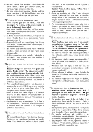 6 – Dá-nos, Senhor, filial piedade, / a doce forma de
amar, enfim, / Para que amemos quem, na
verdade, / aqui amou-nos até o fim.
7 – Dá-nos, enfim, temor sublime / de não amá-los
como convém: / O Cristo-Hóstia, que nos
redime; / o Pai celeste, que nos quer bem.
713 (Tom: A) Letra e Música: Ir. Míria Therezinha Kolling
Todo aquele que crê em mim, / um dia
ressurgirá / e comigo, então, se assentará / à
mesa do banquete de meu Pai.
1 – Aos justos reunidos neste dia / o Cristo, então,
dirá: / Oh, venham gozar as alegrias / que meu
Pai lhes preparou.
2 – A fome muitas vezes me abateu, / fraqueza Eu
senti. / Vocês, dando o pão que era seu, / mais
ganharam para si.
3 – E, quando Eu pedi um copo d'água, / me deram
com amor, / e mais consolaram minha mágoa, /
ao me verem sofredor.
4 – Eu lembro que também estive preso: / terrível
solidão. / Vocês aliviaram este peso / com a sua
compreensão.
5 – O frio me castigava sem piedade, / não tinha o
que vestir; / num gesto de amor e de bondade, /
vocês foram me acudir.
714 (Tom: Dm) Letra: Dom Carlos A. Navarro / Música: Waldeci
Farias
Procuro abrigo nos corações, / de porta em
porta, desejo entrar. / Se alguém me acolhe
com gratidão, / faremos juntos a refeição. (2x)
1 – Eu nasci pra caminhar assim. / Dia e noite, vou
até o fim. / O meu rosto o forte sol queimou, /
meu cabelo o orvalho já molhou. / Eu cumpro a
ordem do meu coração.
2 – Vou batendo até alguém abrir, / não descanso, o
amor me faz seguir. / É feliz quem ouve a minha
voz / e abre a porta: entro bem veloz. / Eu
cumpro a ordem do meu coração.
3 – Junto à mesa vou sentar depois / e faremos
refeição nós dois. / Sentirá seu coração arder / e
esta chama tenho que acender. / Eu cumpro a
ordem do meu coração.
4 – Aqui dentro, o amor nos entretém, / e, lá fora, o
dia eterno vem. / Finalmente, nós seremos um /
e teremos tudo em comum. / Eu cumpro a
ordem do meu coração.
715 (Tom: A) Letra: Pe. Lucas de Paula Almeida / Música: Pe. Lauro
Palú
1 – Na comunhão recebemos / teu Corpo e Sangue,
Senhor, / e tua vida divina, / dons do teu grande
amor. / São nossa força na luta, / fazem vencer
todo mal / e nos conduzem ao Pai, / glória a
Deus imortal.
Senhor Jesus, Senhor Jesus, / Deus vivo e
vencedor. (bis)
2 – Entre as angústias da vida / não cairemos
jamais, / pois tua força nos leva / a caminhar
sempre mais. / Na comunhão nos deixastes /
força e motivo de amor. / Todo caminho da vida
/ nos traga sempre ao altar.
3 – Ao comungar, caminhamos / para o altar com o
irmão; / o teu amor nos atrai, / centro de nossa
união. / Em cada esforço que pedes, / vamos
sentir tua mão, / vamos sentir que nos dais /
força de ressurreição.
716 (Tom: D) Letra: Roberto L. de Souza / Música: Eriberto de Jesus
Carvalho
Vem, Senhor, faze entre nós / novamente
moradia / pra juntarmos nossa voz / no altar
da Eucaristia! / "Chama os pobres da cidade,
/ traze o irmão que não tem lar, / para entrar
na minha casa, / que assim hás de abençoar!
1 – Há crianças pela rua, / há famílias pelo chão; /
nas calçadas, gente nua.../ onde moras, meu
irmão?
2 – Há favelas na cidade, / pouco teto, pouco chão; /
quem pergunta, com bondade: / onde moras,
meu irmão?
3 – Moradias sem ter água, / sem ter luz, na
escuridão; / sem esgoto e muita mágoa: / onde
moras, meu irmão?
4 – Muitos chegam à cidade, / vêm fugindo do
sertão; / e, ao relento, não se sabe: / onde moras,
meu irmão?
5 – Há famílias despejadas / que pagar não podem,
não / prestações tão elevadas. / onde moras, meu
irmão?
717 (Tom: Em) Letra e Música: Ir. Maria das Graças Nunes
Venham todos, amigos de meu Pai, /
participar do seu Reino de amor. / O que
fizerem ao pobre e ao pequeno, / é a mim que
o estão fazendo.
1 – Se alguém tem sede, dê-lhe de beber; / se
alguém tem fome, dê-lhe de comer. / Sede e
fome também de justiça, / de amor e paz e de
alegria!
2 – Se alguém foi preso, vá encontrá-lo; / se alguém
está triste, vá consolá-lo. / Deus fez o homem
com liberdade, / Ele os quer todos na verdade.
3 – Se alguém enfermo, vá visitá-lo; / se
maltrapilho, não vá deixá-lo. / Todos querem a
sã bondade, / sempre viver na igualdade.
4 – Se peregrino, sem o seu lar, / procure sempre o
abrigar. / Vivam unidos, filhos de Deus Pai, /
irmãos em Cristo, buscando a paz.
 
