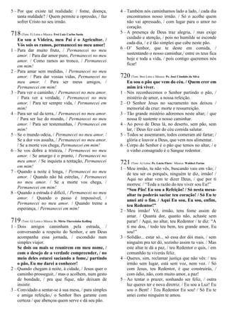 5 – Por que existe tal realidade: / fome, doença,
tanta maldade? / Quem permite a opressão, / faz
sofrer Cristo no seu irmão.
718 (Tom: E) Letra e Música: Frei Luiz Carlos Susin
Eu sou a Videira, meu Pai é o Agricultor. /
Vós sois os ramos, permanecei no meu amor!
1 – Para dar muito fruto, / Permanecei no meu
amor. / Para dar amor puro, Permanecei no meu
amor. / Como ramos ao tronco, / Permanecei
em mim!
2 – Para amar sem medidas, / Permanecei no meu
amor. / Para dar vossas vidas, Permanecei no
meu amor. / Para ser meus amigos, /
Permanecei em mim!
3 – Para ver o caminho, / Permanecei no meu amor.
/ Para ver a verdade, / Permanecei no meu
amor. / Para ter sempre vida, / Permanecei em
mim!
4 – Para ser sal da terra, / Permanecei no meu amor.
/ Para ser luz do mundo, / Permanecei no meu
amor. / Para ser testemunhas, / Permanecei em
mim!
5 – Se o mundo odeia, / Permanecei no meu amor. /
Se a dor vos assalta, / Permanecei no meu amor.
/ Se a morte vos chega, Permanecei em mim!
6 – Se vos dobra a tristeza, / Permanecei no meu
amor. / Se amargo é o pranto, / Permanecei no
meu amor. / Se inquieta a tentação, Permanecei
em mim!
7 – Quando a noite é longa, / Permanecei no meu
amor. / Quando não há estrelas, / Permanecei
no meu amor. / Se a morte vos chega, /
Permanecei em mim!
8 – Quando a estrada é difícil, / Permanecei no meu
amor. / Quando o passo é impossível, /
Permanecei no meu amor. / Quando treme a
esperança, / Permanecei em mim!
719 (Tom: G) Letra e Música: Ir. Míria Therezinha Kolling
1 – Dois amigos caminham pela estrada, /
conversando a respeito do Senhor, e um Deus
acompanha essa jornada, / escondido num
simples viajor.
Se dois ou mais se reunirem em meu nome, /
com o desejo de a verdade compreender, / no
meio deles estarei saciando a fome,/ partindo
o pão, Eu me darei a conhecer!
2 – Quando chegam à noite, à cidade, / Jesus quer o
caminho prosseguir, / mas o acolhem, num gesto
de bondade, / pra que fique, não deixam de
insistir.
3 – Convidado a sentar-se à sua mesa, / para simples
e amiga refeição,/ o Senhor lhes garante com
certeza / que abençoa quem serve e dá seu pão.
4 – Também nós caminhamos lado a lado, / cada dia
encontramos nosso irmão. / Só o acolhe quem
não vai apressado, / com lugar para o amor no
coração.
5 – A presença de Deus traz alegria, / mas exige
cuidado e atenção, / pois no humilde se esconde
cada dia, / e é tão simples que cabe neste pão.
6 – O’ Senhor, que te deste em comida, /
sustentando o nosso caminhar,/ entre os teus fica
hoje e toda a vida, / pois contigo queremos nós
ficar!
720 (Tom: Bm) Letra e Música: Pe. José Cândido da Silva
Eu sou o pão que vem do céu. / Quem crer em
mim irá viver.
1 – Nós reconhecemos o Senhor partindo o pão, /
mistério de amor, a nossa refeição.
2 – O Senhor Jesus no sacramento nos deixou /
memorial da cruz: morte e ressurreição.
3 – Tão grande mistério adoremos neste altar; / que
nossa fé sustente o nosso caminhar.
4 – Ao povo de Deus lá, no deserto, sem pão, sem
lar, / Deus fez cair do céu comida salutar.
5 – Todos se assentaram, todos comeram até fartar; /
glória e louvor a Deus, que vem nos alimentar.
6 – Corpo do Senhor é o pão que temos no altar, / e
o vinho consagrado é o Sangue redentor.
721 (Tom: A) Letra: Pe. Lúcio Floro / Música: Waldeci Farias
1 – Meu irmão, tu não vês, buscando vais em vão; /
de teu ser os porquês, ninguém te diz, irmão! /
Aqui no altar vem te dizer Deus, / que por ti
morreu: / “Toda a razão do teu viver sou Eu!”
“Sou Pão! Eu sou a Refeição! / Só nesta mesa-
altar tu poderás saciar teu coração! / Só Eu te
amei até o fim. / Aqui Eu sou, Eu sou, enfim,
teu Redentor!”
2 – Meu irmão! Vê, irmão, tens fome assim de
amar. / Quanta dor, quanto não, achaste sem
parar! / Aqui, no altar, teu Redentor / te diz: “A
ti me dou, / todo teu bem, teu grande amor, Eu
sou!”
3 – Solidão... estar só... só essa dor dói mais, / sem
ninguém pra ter dó, sozinho assim tu vais. / Mas
este altar te dá a paz, / teu Redentor o quis, / em
comunhão tu viverás feliz.
4 – Queres, sim, reclamar justiça que não vês: / teu
irmão sem lugar, está sem voz, nem vez. / Só
com Jesus, teu Redentor, é que construirás, /
com ódio, não, com muito amor, a paz!
5 – Ao tentar o prazer, sonhando ser feliz, / outra
luz queres ter e nova diretriz. / Eu sou a Luz! Eu
sou o Bem! / Teu Redentor Eu sou! / Só Eu te
amei como ninguém te amou.
 