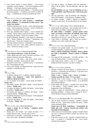 2 – Com nossos anseios e nossos desejos... / Com nossas
angústias e nossas alegrias... / Com nossa fraqueza e nossa
bondade... / Com nossa riqueza e nossa carência.
3 – Curvados ao peso de nosso trabalho... / Curvados ao peso
de nossos pecados... / Confiantes por sermos os filhos de
Deus... / Confiantes por sermos os membros de Cristo.
73(Tom: D) Letra e Música: Pe. José Cândido da Silva
Vejo a multidão em vestes brancas, / caminhando
alegre, jubilosa: / é a aclamação de todo o povo / que
Jesus é seu Senhor.
1 – Também estaremos nós, um dia, / assim regenerados pelo
amor. / Nesta esperança viveremos, / somos a família dos
cristãos. / Nossa lei é sempre o amor.
2 – Povo que caminha rumo à pátria, / a nova cidadela dos
cristãos. / Passos firmes, muita fé nos olhos, / muito amor
carregam, são irmãos. / Nossa lei é sempre o amor.
3 – Rumo à liberdade, decididos, / nem sequer se voltam para
trás. / Muita violência se fizeram, / alcançaram com
denodo a paz. / Nossa lei é sempre o amor.
4 – Nós aqui estamos ansiosos, / celebrando o dia do Senhor. /
Não nos custa crer, / pois, afinal, unidos já estamos no
amor. / Nossa lei é sempre o amor.
74(Tom: Bb) Letra e Música: Ir. Maria da Conceição Villac
Com a Igreja subiremos / o altar do Senhor.
1 – Toda a Igreja aqui está / para o encontro com Deus. / Ele
mesmo o marcou / para nós, filhos seus.
2 – Entre nós e o Pai santo / está Jesus, nosso Irmão: /
mediador, sacerdote, / nosso ponto de união.
3 – Rezaremos com Cristo / o perfeito louvor / e seremos pro
Pai / uma imagem de amor.
4 – Céus e terra estarão / na oblação de Jesus. / Quer unir num
rebanho / os remidos da cruz.
75(Tom: E) D.R.
1 – A edificar a Igreja, (2x) / A edificar a Igreja do Senhor.
Irmão, vem, ajuda-me, / irmã, vem, ajuda-me a
edificar a Igreja do Senhor.
2 – Eu sou Igreja, tu és Igreja, / somos Igreja do Senhor. /
Irmão, vem...
3 – São Pedro é Igreja, São Paulo é Igreja, / somos Igreja do
Senhor. / Irmão, vem...
4 – Os leigos são Igreja, os padres são Igreja, / somos Igreja
do Senhor. / Irmão, vem...
5 – Os homens são Igreja, as mulheres são Igreja, / somos
Igreja do Senhor. / Irmão, vem...
6 – Os pobres são Igreja, os ricos são Igreja, / somos Igreja do
Senhor. / Irmão, vem...
7 – Os jovens são Igreja, os velhos são Igreja, / somos Igreja
do Senhor. / Irmão, vem...
76(Tom: D) Letra e Música: Maria Luíza Ricciardi
Agora é tempo de ser Igreja, / caminhar juntos,
participar. (bis)
1 – Somos povo em missão, / já é tempo de partir. / É o
Senhor que nos envia, / em seu nome a servir.
2 – Somos povo a caminho, / construindo em mutirão / nova
terra, novo reino, / de fraterna comunhão.
77(Tom: E) Letra e Música: Pe. José Freitas Campos
1 – Tem que ser agora, / já chegou a hora da condivisão. /
Deus é Pai da gente, / fez-nos diferentes, mas nos quer
irmãos.
Eu sou dizimista, eu sou. / Vou ser dizimista, eu vou. /
Vamos partilhar o que Deus nos dá, / todo nosso amor.
(bis)
2 – Oh! que maravilha, / festa da partilha, sem obrigação. /
Deus é Pai bondoso, / é tão generoso, multiplica o pão.
3 – Os irmãos carentes, / pobres e doentes se alegrarão /
quando a nossa oferta / for de mão aberta, for de coração.
78 (Tom: G) Letra: Cícero Alencar / Música: Norival de Oliveira
1 – Somos gente da esperança / que caminha rumo ao Pai. /
Somos povo da Aliança / que já sabe aonde vai.
De mãos dadas, a caminho / porque juntos somos
mais / pra cantar o novo hino / de unidade, amor e paz.
2 – Para que o mundo creia / na justiça e no amor, /
formaremos um só povo / num só Deus, um só Pastor.
3 – Todo irmão é convidado / para a festa em comum: /
celebrar a nova vida / onde todos sejam um.
79(Tom: F) Letra e Música: José Acácio Santana
1 – Entremos com grande alegria / na casa do Senhor, / em
sua fiel companhia / cantemos seu louvor.
Honra e glória à Santíssima Trindade, / honra e glória
por toda a eternidade! / Honra e glória à Trindade
Santa!
2 – Em nome do Pai sacrossanto, / do Filho salvador. / No
amor do Espírito Santo / vivemos sem temor.
3 – Aqui todos juntos oramos / com fé e gratidão. / E a
bênção de Deus invocamos / de todo o coração.
80(Tom: A) Letra e Música: Zé Vicente
1 – Quando o Espírito de Deus soprou, / o mundo inteiro se
iluminou, / a esperança na terra brotou, / e um povo novo
deu-se as mãos e caminhou.
Lutar e crer, / vencer a dor, / louvar o Criador. /
Justiça e paz hão de reinar. / E viva o amor!
2 – Quando Jesus a terra visitou, / a Boa Nova da justiça
anunciou; / o cego viu, o surdo escutou, / e os oprimidos
das correntes libertou.
3 – Nosso poder está na união: / o mundo novo vem de Deus
e dos irmãos. / Vamos lutando contra a divisão / e
preparando a festa da libertação.
4 – Cidade e campo se transformarão! / Jovens unidos na
esperança gritarão! / A força nova é o poder do amor! /
Nossa fraqueza é força em Deus libertador!
81(Tom: F) Letra: José Thomaz Filho / Música: Frei Fabreti
1 – Não há medo, incerteza ou cansaço, / quando o Espírito
Santo nos vem: / quem temia recobra seu passo, / quem
calava proclama, porém.
Somos povo de Deus caminheiro, / testemunhas do
Reino que vem; / renovar corações por inteiro,/ não
deixando de lado ninguém.
2 – Toda a terra se vê transformada, / quando o Espírito Santo
nos vem / e a Palavra de Deus é levada / aos cativos e aos
pobres também.
3 – Vida nova na terra se faz, / quando o Espírito Santo nos
vem. / A justiça é o caminho da paz. / Povo irmão:
ninguém pesa ninguém.
 