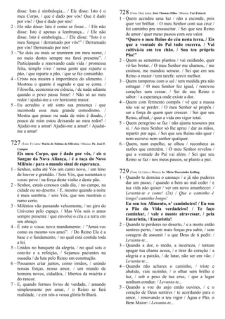 disse: Isto é simbologia... / Ele disse: Isto é o
meu Corpo, / que é dado por vós! Que é dado
por vós! / Que é dado por nós!
2 – Ele não disse: Isto é como se fosse... / Ele não
disse: Isto é apenas a lembrança... / Ele não
disse: Isto é simbologia... / Ele disse: “Isto é o
meu Sangue / derramado por vós!” / Derramado
por vós! Derramado por nós!
3 – “Se dois ou mais se reunirem em meu nome, /
no meio destes sempre me farei presente”. /
Participando e renovando cada vida / promessa
feita, templo vivo / nessa gente que reparte o
pão, / que reparte o pão, / que se faz comunhão.
4 – Cristo nos mostra a importância do alimento. /
Mostrou o quanto é sagrado o que se come. /
Filosofia, economia ou ciência, / de nada adianta
quando o povo passa fome! / Não só ao meu
redor / ajudai-me a ver horizonte maior.
5 – Eu acredito e até sinto sua presença / que
incomoda esse meu grande comodismo. /
Mostra que pouco ou nada de mim é doado, /
pouco de mim estou deixando ao meu redor! /
Ajudai-me a amar! Ajudai-me a amar! / Ajudai-
me a amar!
727 (Tom: F) Letra: Maria de Fátima de Oliveira / Música: Pe. José F.
Campos
Eis meu Corpo, que é dado por vós, / eis o
Sangue da Nova Aliança, / é a taça do Novo
Milênio / para o mundo sinal de esperança.
1 – Senhor, suba até Vós um canto novo, / um hino
de louvor e gratidão. / Sois Vós, que sustentais o
vosso povo / na força deste vinho e deste pão.
2 – Senhor, estais conosco cada dia, / no campo, na
cidade ou no deserto. / E, mesmo quando a noite
é mais sombria, / sois Vós, que nos mostrais o
rumo certo.
3 – Milênios vão passando velozmente, / no giro do
Universo pelo espaço. / Mas Vós sois o amor
sempre presente / que envolve o céu e a terra em
seu abraço.
4 – É este o vosso novo mandamento: / “Amai-vos
como eu mesmo vos amei”. / Do Reino Ele é a
base e o fundamento, / no qual está contida toda
a lei.
5 – Unidos no banquete da alegria, / no qual sois o
convite e a refeição, / Sejamos pacientes na
ousadia / da luta pelo Reino em construção.
6 – Possamos criar juntos, como irmãos, / unindo
nossas forças, nosso amor, / um mundo de
homens novos, cidadãos, / libertos da miséria e
do rancor.
7 – E, quando formos livres de verdade, / amando
simplesmente por amar, / o Reino se fará
realidade, / e em nós a vossa glória brilhará.
728 (Tom: Dm) Letra: José Thomaz Filho / Música: Frei Fabreti
1 – Quem acendeu uma luz / não a esconde, pois
quer ver brilhar. / O meu Senhor com sua cruz /
foi caminho pra ressuscitar. / Sei que seu Reino
de amor / quer meus passos com seu valor.
“Quero o meu Reino do céu nesta terra. / Eis
que a vontade do Pai tudo encerra. / Vai
cultivá-la em teu chão. / Sou teu próprio
Pão!”
2 – Quem as sementes plantou / vai cuidando, quer
vê-las brotar. / O meu Senhor me chamou, / me
ensinou, me mandou semear. / Sei que em seu
Reino o maior / tem tarefa: servir melhor.
3 – Quem temperou com o sal / tem medida pra não
estragar. / O meu Senhor fez igual, / renovou
corações sem cessar. / Sei de seu Reino o
sabor: / a esperança onde existe a dor.
4 – Quem com fermento compôs / vê que a massa
não vai se perder. / O meu Senhor se propôs /
ser a força de quem quer crescer. / Sei que seu
Reino, afinal, / quer a vida em vigor total.
5 – Quem peregrino se faz / não ajunta tesouros pra
si. / Ao meu Senhor só lhe apraz / dar as mãos,
repartir por aqui. / Sei que seu Reino não quer /
nem escravo nem senhor qualquer.
6 – Quem, num espelho, se olhou / reconhece as
razões que entretém. / O meu Senhor revelou /
que a vontade do Pai vai além. / Sei que seu
Reino se faz / nos meus passos, se planto a paz.
729 (Tom: G) Letra e Música: Ir. Míria Therezinha Kolling
1 – Quando te domina o cansaço / e já não puderes
dar um passo; / quando o bem ao mal ceder / e
tua vida não quiser / ver um novo amanhecer: /
Levanta-te e come! (2x) / Que o caminho é
longo! caminho longo!
Eu sou teu Alimento, o’ caminheiro! / Eu sou
o Pão da Vida verdadeiro! / Te faço
caminhar, / vale e monte atravessar, / pela
Eucaristia, / Eucaristia!
2 – Quando te perderes no deserto, / e a morte então
sentires perto, / sem mais forças pra subir, / sem
coragem de assumir / o que Deus de ti pedir: /
Levanta-te...
3 – Quando a dor, o medo, a incerteza, / tentam
apagar tua chama acesa, / e tirar do coração / a
alegria e a paixão, / de lutar, não ser em vão: /
Levanta-te...
4 – Quando não achares o caminho, / triste e
abatido, vais sozinho, / o olhar sem brilho e
luz, / sob o peso de tua cruz, / que a lugar
nenhum conduz: / Levanta-te...
5 – Quando a voz do anjo então ouvires, / e o
coração de Deus sentires / te acordando para o
amor, / renovando o teu vigor / Água e Pão, o
Bem Maior: / Levanta-te...
 
