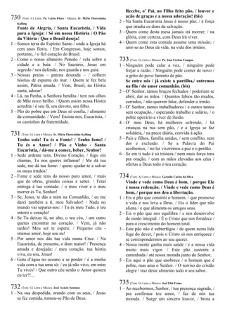 730 (Tom: C) Letra: Pe. Lúcio Floro / Música: Ir. Míria Therezinha
Kolling
Fonte de Alegria, / Santa Eucaristia, / Vida
para a Igreja: / Sê em nossa História / O Pão
da Vitória / Que o Brasil deseja!
1 – Somos terra do Espírito Santo / onde a Igreja há
cem anos floriu. / Em Congresso, hoje somos,
portanto, / o fiel coração do Brasil.
2 – Como o nosso altaneiro Penedo / vela sobre a
cidade e a baía. / No Sacrário, Jesus em
segredo / nos defende, nos guarda e nos guia.
3 – Nossas praias – patena dourada – / colhem
hóstias de espuma do mar. / Quem te fez bela
assim, Pátria amada. / Vem, Brasil, na Hóstia
santa, adorar!
4 – Lá, na Penha, a Senhora bendita / tem nos olhos
de Mãe novo brilho. / Quem assim nessa Hóstia
acredita / é seu fã, seu devoto, seu filho.
5 – Pão do pobre que em Deus só confia, / alimento
da comunidade. / Vem! Ensina-nos, Eucaristia, /
os caminhos da fraternidade.
731 (Tom: G) Letra e Música: Ir. Míria Therezinha Kolling
Tenho sede! Tu és a Fonte! / Tenho fome! /
Tu és o Amor! / Pão e Vinho - Santa
Eucaristia, / dá-me a comer, beber, Senhor!
1 – Sede ardente tens, Divino Coração, / fogo em
chamas, Tu nos queres inflamar! / Me dá tua
sede, me dá tua fome: / quero ajudar-te a salvar
os meus irmãos!
2 – Fome e sede tens do nosso puro amor, / mais
que de obras, grandes coisas e saber. / Total
entrega à tua vontade: / o meu viver e o meu
morrer és Tu, Senhor!
3 – Se, Jesus, te dás a mim na Comunhão, / eu me
darei também a ti, meu Salvador! / Nada no
mundo vai separar-nos: / Tu és meu Tudo, é teu
inteiro o coração!
4 – Se Tu deixas lá, no alto, o teu céu, / um outro
queres encontrar no coração. / Vem, já não
tardes! Meu ser te espera: / Pequeno céu -
imenso amor, hoje sou eu!
5 – Por amor nos dás tua vida numa Cruz. / Na
Eucaristia, de presente, o dom maior! / Presença
amada e desejada: / meu coração, tua hóstia
viva, eu sou, Jesus!
6 – Gota d’água no oceano a se perder / é a minha
vida com a tua uma só: / eu já não vivo, em mim
Tu vives! / Que outro céu senão o Amor quisera
eu ter?!...
732 (Tom: G) Letra e Música: José Acácio Santana
1 – Na sua despedida, orando com os seus, / Jesus
se fez comida, tornou-se Pão de Deus.
Recebe, o’ Pai, no Filho feito pão, / louvor e
ação de graças e a nossa adoração! (bis)
2 – Na Santa Eucaristia Jesus é nosso pão; / é força
que irradia os dons da salvação.
3 – Quem come desta mesa jamais irá morrer; / na
glória, com certeza, com Deus irá viver.
4 – Quem come esta comida assume uma missão; /
unir-se ao Deus da vida, na vida dos irmãos.
733 (Tom: G) Letra e Música: Pe. José Freitas Campos
1 – Ninguém pode calar a voz, / ninguém pode
forjar a razão. / Ninguém pode conter de novo /
o grito do povo faminto de pão.
Se entre nós / já existe a partilha,/ entremos
na fila / do amor comunhão. (bis)
2 – O’ Senhor, tantos braços fechados / poderiam se
abrir, dar as mãos. / Quantos lábios tão mudos,
cerrados, / não querem falar, defender o irmão.
3 – O’ Senhor, tantos trabalhadores / e outros tantos
sem ocupação, / esperando trabalho e salário, / o
pobre operário a viver de ilusão.
4 – O’ meu Deus, há mulheres sofrendo, / há
crianças na rua sem pão, / e a Igreja se faz
solidária, / na prece diária, convida à ação.
5 – Pais e filhos, família unidas, / sem conflito, sem
dor e exclusão. / Se a Palavra do Pai
acolhemos, / no lar viveremos a paz e o perdão.
6 – Se em ti tudo é só tristeza / nem mais força tens
pra oração, / com as mãos elevadas aos céus /
ofertas a Deus todo o teu coração.
734 (Tom: A) Letra e Música: Geraldo Carlos da Silva
Vinde e vede como Deus é bom, / porque Ele
é nossa redenção. / Vinde e vede como Deus é
bom, / porque nos deu a libertação.
1 – Eis o pão que constrói o homem, / que promove
a vida e nos leva a Deus. / Eis o líder que não
aliena / e que alimenta os amigos seus.
2 – Eis o pão que nos equilibra / e nos desenvolve
de modo integral. / É o Cristo que nos fortalece /
para o crescimento do homem total.
3 – Este pão não é subterfúgio / de quem nesta lida
foge do dever, / pois o Cristo só nos enriquece /
se correspondermos ao seu querer.
4 – Nossa mente ganha mais saúde / e a nossa vida
muito mais vigor. / Este pão sustenta a
caminhada / até nossa morada junto do Senhor.
5 – Eis aqui o pão que enobrece / o homem que é
pobre, mas ama o Senhor. / O sorriso do cristão
alegre / traz deste alimento todo o seu sabor.
735 (Tom: G) Letra e Música: Joel Elói Franz
1 – Ao recebermos, Senhor, / tua presença sagrada, /
pra confirmar teu amor, / faz de nós tua
morada. / Surge um sincero louvor, / brota a
 