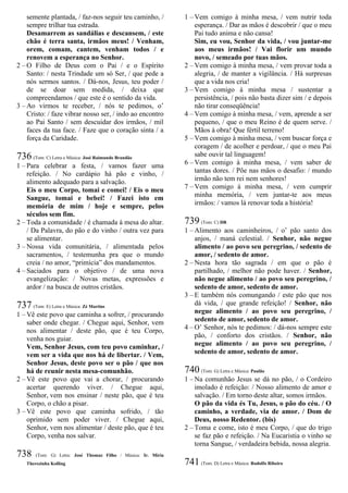 semente plantada, / faz-nos seguir teu caminho, /
sempre trilhar tua estrada.
Desamarrem as sandálias e descansem, / este
chão é terra santa, irmãos meus! / Venham,
orem, comam, cantem, venham todos / e
renovem a esperança no Senhor.
2 – O Filho de Deus com o Pai / e o Espírito
Santo: / nesta Trindade um só Ser, / que pede a
nós sermos santos. / Dá-nos, Jesus, teu poder /
de se doar sem medida, / deixa que
compreendamos / que este é o sentido da vida.
3 – Ao virmos te receber, / nós te pedimos, o’
Cristo: / faze vibrar nosso ser, / indo ao encontro
ao Pai Santo / sem descuidar dos irmãos, / mil
faces da tua face. / Faze que o coração sinta / a
força da Caridade.
736 (Tom: C) Letra e Música: José Raimundo Brandão
1 – Para celebrar a festa, / vamos fazer uma
refeição. / No cardápio há pão e vinho, /
alimento adequado para a salvação.
Eis o meu Corpo, tomai e comei! / Eis o meu
Sangue, tomai e bebei! / Fazei isto em
memória de mim / hoje e sempre, pelos
séculos sem fim.
2 – Toda a comunidade / é chamada à mesa do altar.
/ Da Palavra, do pão e do vinho / outra vez para
se alimentar.
3 – Nossa vida comunitária, / alimentada pelos
sacramentos, / testemunha pra que o mundo
creia / no amor, “primícia” dos mandamentos.
4 – Saciados para o objetivo / de uma nova
evangelização: / Novas metas, expressões e
ardor / na busca de outros cristãos.
737 (Tom: E) Letra e Música: Zé Martins
1 – Vê este povo que caminha a sofrer, / procurando
saber onde chegar. / Chegue aqui, Senhor, vem
nos alimentar / deste pão, que é teu Corpo,
venha nos guiar.
Vem, Senhor Jesus, com teu povo caminhar, /
vem ser a vida que nos há de libertar. / Vem,
Senhor Jesus, deste povo ser o pão / que nos
há de reunir nesta mesa-comunhão.
2 – Vê este povo que vai a chorar, / procurando
acertar querendo viver. / Chegue aqui,
Senhor, vem nos ensinar / neste pão, que é teu
Corpo, o chão a pisar.
3 – Vê este povo que caminha sofrido, / tão
oprimido sem poder viver. / Chegue aqui,
Senhor, vem nos alimentar / deste pão, que é teu
Corpo, venha nos salvar.
738 (Tom: G) Letra: José Thomaz Filho / Música: Ir. Míria
Therezinha Kolling
1 – Vem comigo à minha mesa, / vem nutrir toda
esperança. / Dar as mãos é descobrir / que o meu
Pai tudo anima e não cansa!
Sim, eu vou, Senhor da vida, / vou juntar-me
aos meus irmãos! / Vai florir um mundo
novo, / semeado por tuas mãos.
2 – Vem comigo à minha mesa, / vem provar toda a
alegria, / de manter a vigilância. / Há surpresas
que a vida nos cria!
3 – Vem comigo à minha mesa / sustentar a
persistência, / pois não basta dizer sim / e depois
não tirar conseqüência!
4 – Vem comigo à minha mesa, / vem, aprende a ser
pequeno, / que o meu Reino é de quem serve. /
Mãos à obra! Que fértil terreno!
5 – Vem comigo à minha mesa, / vem buscar força e
coragem / de acolher e perdoar, / que o meu Pai
sabe ouvir tal linguagem!
6 – Vem comigo à minha mesa, / vem saber de
tantas dores. / Põe nas mãos o desafio: / mundo
irmão não tem rei nem senhores!
7 – Vem comigo à minha mesa, / vem cumprir
minha memória, / vem juntar-te aos meus
irmãos: / vamos lá renovar toda a história!
739 (Tom: C) DR
1 – Alimento aos caminheiros, / o’ pão santo dos
anjos, / maná celestial. / Senhor, não negue
alimento / ao povo seu peregrino, / sedento de
amor, / sedento de amor.
2 – Nesta hora tão sagrada / em que o pão é
partilhado, / melhor não pode haver. / Senhor,
não negue alimento / ao povo seu peregrino, /
sedento de amor, sedento de amor.
3 – E também nós comungando / este pão que nos
dá vida, / que grande refeição! / Senhor, não
negue alimento / ao povo seu peregrino, /
sedento de amor, sedento de amor.
4 – O’ Senhor, nós te pedimos: / dá-nos sempre este
pão, / conforto dos cristãos. / Senhor, não
negue alimento / ao povo seu peregrino, /
sedento de amor, sedento de amor.
740 (Tom: G) Letra e Música: Paulão
1 – Na comunhão Jesus se dá no pão, / o Cordeiro
imolado é refeição: / Nosso alimento de amor e
salvação. / Em torno deste altar, somos irmãos.
O pão da vida és Tu, Jesus, o pão do céu. / O
caminho, a verdade, via de amor. / Dom de
Deus, nosso Redentor. (bis)
2 – Toma e come, isto é meu Corpo, / que do trigo
se faz pão e refeição. / Na Eucaristia o vinho se
torna Sangue, / verdadeira bebida, nossa alegria.
741 (Tom: D) Letra e Música: Rodolfo Ribeiro
 