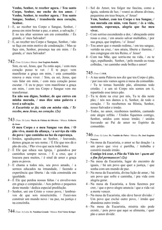 Venho, Senhor, te receber agora. / Teu santo
Corpo, Senhor, me enche do teu amor. /
Venho, Senhor, te receber agora. / Teu santo
Sangue, Senhor, / transborda meu coração,
Senhor.
1 – E, ao receber teu Corpo e Sangue, Senhor, /
possa em mim brotar a paz, o amor, a salvação. /
E no teu altar seremos um em comunhão. / És
grande, o’ meu Salvador!
2 – E, ao receber teu Corpo e Sangue, Senhor, / não
se faça em mim motivo de condenação. / Mas se
faça sim, Senhor, presença tua em mim. / És
grande, o’ meu Salvador!
742 (Tom: E) Letra e Música: José Eugênio Rodolfo
Sim, eu sei, Jesus, que Tu estás aqui, / com meu
coração posso te ver. / E te peço: vem
manifestar a graça em mim, / esta comunhão
renova o meu viver. / Sim, eu sei, Jesus, que
vais falar em mim, / com meu coração posso
escutar. / E eu te peço: vem manifestar a graça
em mim, / com teu Corpo e Sangue vem me
transformar.
Eu não sou digno, Senhor, de que entres em
minha morada, / mas dize uma palavra e
terei a salvação.
A Eucaristia se faz vida em minha vida. / Te
recebo, meu Jesus, no coração. (2x)
743 (Tom: D) Letra: Maria de Fátima de Oliveira / Música: Eriberto
de Jesus
O meu Corpo e o meu Sangue vos dou. / O
pão vivo, maná da aliança, / a serviço da vida
do povo / que caminha na luz da esperança.
1 – Irmãos, agradeçamos ao Senhor, / louvando,
demos graças ao seu nome. / É Ele que nos dá o
pão do céu, / Pão vivo que sacia toda fome.
2 – É Ele que educa sua Igreja, / guiando-a por
caminhos sempre novos. / E a cruz, que é
loucura para muitos, / é sinal de amor e graça
para os povos.
3 – E chama a todos nós, seu povo amado, / a
sermos educados na irmandade, / fazendo a
experiência que liberta / da vida construída em
igualdade.
4 – É Ele que perdoa nossas faltas / e envolve-nos
em graça e compaixão. / Aos pobres e pequenos
deste mundo / dedica especial predileção.
5 – Senhor, uni em Cristo o vosso povo, / lembrai-
vos de que sois misericórdia. / Fazei-nos
construir um mundo novo / na paz, na justiça e
na concórdia.
744 (Tom: A) Letra: Ir. Natalina Grande / Música: Frei Victor Krüger
1 – Sol do Amor, teu fulgor me fascina, como a
águia, sedenta de luz; / voarei as alturas divinas,
pequenina em teus braços, o’ Jesus!
Vem, Senhor, com teu Corpo e teu Sangue, /
tua morada em mim, vem fazer; / és a vida,
sustento, esperança, alegria que faz meu
viver.
2 – Com sorriso escondendo a dor, / abraçando entre
rosas a cruz, / em anseio salvar multidões, / por
sua graça, que imploro, / o’ Jesus!
3 – Teu amor que o mundo redime, / em teu sangue,
vertido na cruz, / nos atraia, liberte e ilumine, /
nos congregue em teu Reino, o’ Jesus!
4 – Com tua Mãe, que sorriu-me na vida, / eu te
sigo, espalhando, Senhor, / pelo mundo as rosas
colhidas, / no caminho onde brilha o amor!
745 (Tom: C) D.R.
1 – A tua santa Palavra nos diz que teu Corpo é pão,
/ por isso nós vamos agora à mesa da comunhão.
/ Tu te tornas humilde pão, alimentas todo
cristão; / e um só Corpo nós somos em ti,
repartindo esse único pão.
2 – Tu te deste na cruz por nós, Tu te dás neste
pão; / nós nos damos a ti, Senhor, de todo o
coração. / Te recebemos na Hóstia, Senhor,
nosso Salvador e irmão.
3 – Todos, no amor, recebemos também, cantando
este alegre refrão. / Unidos fiquemos contigo,
Senhor, unidos com nosso irmão; / unidos
louvando ao Pai de amor no Espírito da
comunhão.
746 (Tom: G) Letra: Pe. Vanildo de Paiva / Música: Pe. José Eugênio
Fonseca
1 – Na mesa da Eucaristia, o amor se faz doação / a
um povo que vive e partilha, / trabalha e
constrói mundo irmão.
Comigo irá cear, o Pão da Vida ter / quem até
o fim fiel permanecer! (2x)
2 – Na mesa da Eucaristia, lugar do encontro de
iguais, / há um povo que quer a justiça, / que
sonha com um mundo de paz.
3 – Na mesa da Eucaristia, divina lição de amar, / há
um povo que sofre e caminha, / pra vida com
alegria gerar.
4 – Na mesa da Eucaristia, a festa fazemos por
crer, / que o povo alegre anuncia / que a vida vai
a morte vencer.
5 – Na mesa da Eucaristia, não deve haver divisão: /
Um povo que exclui outro povo, / irmão que
abandona outro irmão.
6 – Na mesa da Eucaristia, miséria não pode
existir, / pois povo que aqui se alimenta, / quer
pão e amor dividir.
 