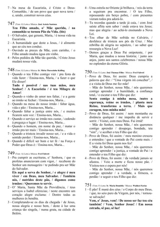 7 – Na mesa da Eucaristia, é Cristo o Deus-
Comunhão, / de um povo que quer nova terra /
e, unido, construir novos céus.
747 (Tom: G) Letra e Música: José Acácio Santana
Teu Filho amado, o’ Mãe querida, / na
comunhão se tornou Pão da Vida. (bis)
1 – O Salvador, que geraste, Maria, / é nossa vida na
Eucaristia.
2 – A humanidade que deste a Jesus, / é alimento
que ao céu nos conduz.
3 – Ouvindo as preces da Mãe, com carinho, / o
Filho amado mudou água em vinho.
4 – Pelos pedidos da Mãe tão querida, / Cristo Jesus
mudará nossa vida.
748 (Tom: G) Letra e Música: Ir. Míria Therezinha Kolling
1 – Quando o teu Filho contigo vier / pra festa da
vida fazer: / Ensina-nos, Maria, / a fazer o que
Ele disser!
Tudo é possível / nas tuas mãos, meu
Senhor! / A Eucaristia / é teu Milagre de
Amor!
2 – Quando o vinho do amor nos faltar, / e a gente
ao irmão se fechar: / Ensina-nos, Maria...
3 – Quando na mesa do nosso irmão / faltar água,
vida e pão: / Ensina-nos, Maria...
4 – Quando faltar a justiça entre nós, / e muitos
ficarem sem voz: / Ensina-nos, Maria...
5 – Quando o serviço ao irmão nos custar, / cedendo
à preguiça o lugar: / Ensina-nos, Maria...
6 – Quando o homem, em nome da paz, / matar o
irmão pra ter mais: / Ensina-nos, Maria...
7 – Quando a tristeza invadir nosso ser, / e a vida o
sentido perder: / Ensina-nos, Maria...
8 – Quando é difícil ser bom e ter fé / na Força e
Poder que Deus é: / Ensina-nos, Maria...
749 (Tom: A) Letra e Música: Frei Fabreti
1 – Pra cumprir as escrituras, o’ Senhora, / que os
profetas anunciavam com vigor, / recebeste do
Senhor um mensageiro / te pedindo pra ser Mãe
do Salvador.
Eis aqui a serva do Senhor, / e alegre é meu
viver / em Deus, meu Salvador. / Também
nós, / nutridos deste pão, / digamos como
irmãos: / Queremos te servir.
2 – O’ Maria, Santa Mãe da Providência, / teus
serviços a Isabel oferecias; / neste encontro um
coração alegre exclama: / Dentre todas as
mulheres és bendita.
3 – Completando-se os dias da chegada / de Jesus,
nossa alegria e nosso bem, / deste à luz uma
criança tão singela, / numa gruta, na cidade de
Belém.
4 – Uma estrela no Oriente já brilhava, / reis da terra
a seguiram pra encontrar. / O teu Filho,
repousando em berço pobre, / com presentes
vieram todos pra adorá-lo.
5 – Tu recordas quando a tarde já caía, / com José
saíste aflita sem saber / onde estava teu Jesus;
mas que alegria / ao achá-lo ensinando a Nova
Lei.
6 – Teu olhar de Mãe sofrida no Calvário, /
desfalece de tristeza aos pés da Cruz. / Mas
rebrilha de alegria no sepulcro, / ao saber que
ressurgiu a Nova Luz!
7 – Demos graças a Deus Pai onipotente, / por
Maria, que mudou a nossa história; / junto aos
anjos, junto aos santos celebremos / nossa Mãe
no esplendor da eterna Glória.
750 (Tom: F) Letra: José Thomaz Filho / Música: Frei Fabreti
1 – Povo de Deus, foi assim: Deus cumpriu a
palavra que diz: / “Uma virgem irá conceber”, /
e a visita de Deus me fez mãe!
– Mãe do Senhor, nossa Mãe, / nós queremos
contigo aprender / a humildade, a confiança
total, / e escutar o teu Filho que diz:
Senta comigo à minha mesa, /nutre a
esperança, reúne os irmãos, / planta meu
Reino, transforma a terra. / Mais que
coragem, tens minha mão!
2 – Povo de Deus, foi assim: / nem montanha ou
distância qualquer / me impediu de servir e
sorrir. / Visitei, com meu Deus. Fui irmã!
– Mãe do Senhor, nossa Mãe, / nós queremos
contigo aprender / desapego, bondade, teu
“sim”, / e acolher o teu Filho que diz:
3 – Povo de Deus, foi assim: / meu menino cresceu
e entendeu / que a vontade do Pai conta mais. /
E a visita foi Deus quem nos fez!
– Mãe do Senhor, nossa Mãe, / nós queremos
contigo aprender / a justiça, a vontade do Pai / e
entender o teu Filho que diz:
4 – Povo de Deus, foi assim: / da verdade jamais se
afastou. / Veio a morte e ficou nosso pão. /
Visitou-nos e espera por nós!
– Mãe do Senhor, nossa Mãe, / nós queremos
contigo aprender / a verdade, a firmeza, o
perdão / e seguir o teu Filho que diz:
751 (Tom: F) Letra: Ir. Maria Domitila / Música: Waldeci Farias
1 – É pão! É maná dos céus / o Corpo do meu Deus,
/ que, no seio puro da Virgem, por nós, / tornou-
se salvação!
Vem, o’ Jesus, vem! / De nosso ser faz teu céu
também! / Vem, Senhor Jesus! / Em nossa
estrada, sê paz, sê luz!
 