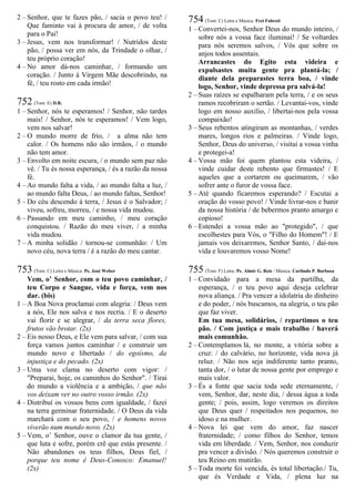 2 – Senhor, que te fazes pão, / sacia o povo teu! /
Que faminto vai à procura de amor, / de volta
para o Pai!
3 – Jesus, vem nos transformar! / Nutridos deste
pão, / possa ver em nós, da Trindade o olhar, /
teu próprio coração!
4 – No amor dá-nos caminhar, / formando um
coração. / Junto à Virgem Mãe descobrindo, na
fé, / teu rosto em cada irmão!
752 (Tom: E) D.R.
1 – Senhor, nós te esperamos! / Senhor, não tardes
mais! / Senhor, nós te esperamos! / Vem logo,
vem nos salvar!
2 – O mundo morre de frio, / a alma não tem
calor. / Os homens não são irmãos, / o mundo
não tem amor.
3 – Envolto em noite escura, / o mundo sem paz não
vê. / Tu és nossa esperança, / és a razão da nossa
fé.
4 – Ao mundo falta a vida, / ao mundo falta a luz, /
ao mundo falta Deus, / ao mundo faltas, Senhor!
5 – Do céu descendo à terra, / Jesus é o Salvador; /
viveu, sofreu, morreu, / e nossa vida mudou.
6 – Passando em meu caminho, / meu coração
conquistou. / Razão do meu viver, / a minha
vida mudou.
7 – A minha solidão / tornou-se comunhão: / Um
novo céu, nova terra / é a razão do meu cantar.
753 (Tom: C) Letra e Música: Pe. José Weber
Vem, o’ Senhor, com o teu povo caminhar, /
teu Corpo e Sangue, vida e força, vem nos
dar. (bis)
1 – A Boa Nova proclamai com alegria: / Deus vem
a nós, Ele nos salva e nos recria. / E o deserto
vai florir e se alegrar, / da terra seca flores,
frutos vão brotar. (2x)
2 – Eis nosso Deus, e Ele vem para salvar, / com sua
força vamos juntos caminhar / e construir um
mundo novo e libertado / do egoísmo, da
injustiça e do pecado. (2x)
3 – Uma voz clama no deserto com vigor: /
"Preparai, hoje, os caminhos do Senhor". / Tirai
do mundo a violência e a ambição, / que não
vos deixam ver no outro vosso irmão. (2x)
4 – Distribuí os vossos bens com igualdade, / fazei
na terra germinar fraternidade. / O Deus da vida
marchará com o seu povo, / e homens novos
viverão num mundo novo. (2x)
5 – Vem, o’ Senhor, ouve o clamor da tua gente, /
que luta e sofre, porém crê que estás presente. /
Não abandones os teus filhos, Deus fiel, /
porque teu nome é Deus-Conosco: Emanuel!
(2x)
754 (Tom: C) Letra e Música: Frei Fabreti
1 – Convertei-nos, Senhor Deus do mundo inteiro, /
sobre nós a vossa face iluminai! / Se voltardes
para nós seremos salvos, / Vós que sobre os
anjos todos assentais.
Arrancastes do Egito esta videira e
expulsastes muita gente pra plantá-la; /
diante dela preparastes terra boa, / vinde
logo, Senhor, vinde depressa pra salvá-la!
2 – Suas raízes se espalharam pela terra, / e os seus
ramos recobriram o sertão. / Levantai-vos, vinde
logo em nosso auxílio, / libertai-nos pela vossa
compaixão!
3 – Seus rebentos atingiram as montanhas, / verdes
mares, longos rios e palmeiras. / Vinde logo,
Senhor, Deus do universo, / visitai a vossa vinha
e protegei-a!
4 – Vossa mão foi quem plantou esta videira, /
vinde cuidar deste rebento que firmastes! / E
aqueles que a cortarem ou queimarem, / vão
sofrer ante o furor de vossa face.
5 – Até quando ficaremos esperando? / Escutai a
oração do vosso povo! / Vinde livrar-nos e banir
da nossa história / de bebermos pranto amargo e
copioso!
6 – Estendei a vossa mão ao "protegido", / que
escolhestes para Vós, o "Filho do Homem"! / E
jamais vos deixaremos, Senhor Santo, / dai-nos
vida e louvaremos vosso Nome!
755 (Tom: F) Letra: Pe. Almir G. Reis / Música: Carlindo P. Barbosa
1 – Convidado para a mesa da partilha, da
esperança, / o teu povo aqui deseja celebrar
nova aliança. / Pra vencer a idolatria do dinheiro
e do poder, / nós buscamos, na alegria, o teu pão
que faz viver.
Em tua mesa, solidários, / repartimos o teu
pão. / Com justiça e mais trabalho / haverá
mais comunhão.
2 – Contemplamos lá, no monte, a vitória sobre a
cruz: / do calvário, no horizonte, vida nova já
reluz. / Não nos seja indiferente tanto pranto,
tanta dor, / o lutar de nossa gente por emprego e
mais valor.
3 – És a fonte que sacia toda sede eternamente, /
vem, Senhor, dar, neste dia, / dessa água a toda
gente; / pois, assim, logo veremos os direitos
que Deus quer / respeitados nos pequenos, no
idoso e na mulher.
4 – Nova lei que vem do amor, faz nascer
fraternidade; / como filhos do Senhor, temos
vida em liberdade. / Vem, Senhor, nos conduzir
pra vencer a divisão. / Nós queremos construir o
teu Reino em mutirão.
5 – Toda morte foi vencida, és total libertação./ Tu,
que és Verdade e Vida, / plena luz na
 