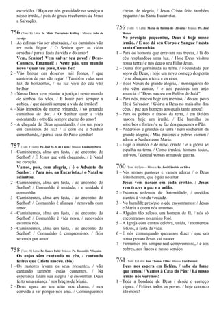 escuridão. / Haja em nós gratuidade no serviço a
nosso irmão, / pois de graça recebemos de Jesus
a Salvação.
756 (Tom: F) Letra: Ir. Míria Therezinha Kolling / Música: João de
Araújo
1 – As colinas vão ser abaixadas, / os caminhos vão
ter mais fulgor. / O Senhor quer as vidas
ornadas / para a festa da vida e do amor!
Vem, Senhor! Vem salvar teu povo! / Deus-
Conosco, Emanuel! / Neste pão, um mundo
novo / quer teu povo, Deus fiel!
2 – Vão brotar em desertos mil fontes, / que
canteiros de paz vão regar. / Também vidas sem
luz de horizontes, / na luz viva do céu vão
brilhar.
3 – Nosso Deus vem plantar a justiça / neste mundo
de sonhos tão vãos. / E banir para sempre a
cobiça, / que destrói sempre a vida de irmãos!
4 – Não impérios de morte reinando, / só gerando
caminhos de dor. / O Senhor quer a vida
ostentando / o troféu sempre eterno do amor!
5 – A chegada de Deus aguardando, / eis um povo
em caminhos de luz! / E com ele o Senhor
caminhando, / para a casa do Pai o conduz!
757 (Tom: F) Letra: Pe. José M. S. de Cueto / Música: Lindberg Pires
1 – Caminhemos, alma em festa, / ao encontro do
Senhor! / É Jesus que está chegando, / é Natal
no coração.
Vamos, pois, com alegria, / é o Advento do
Senhor: / Para nós, na Eucaristia, / o Natal se
adiantou.
2 – Caminhemos, alma em festa, / ao encontro do
Senhor! / Comunhão é unidade, / e unidade é
comunhão.
3 – Caminhemos, alma em festa, / ao encontro do
Senhor! / Comunhão é aliança / renovada com
amor.
4 – Caminhemos, alma em festa, / ao encontro do
Senhor! / Comunhão é vida nova, / renovados
estamos nós.
5 – Caminhemos, alma em festa, / ao encontro do
Senhor! / Comunhão é compromisso, / fiéis
seremos por amor.
758 (Tom: A) Letra: Pe. Lauro Palú / Música: Pe. Ronoaldo Pelaquim
Os anjos vêm cantando no céu, / contando
felizes que Cristo nasceu. (bis)
1 – Os pastores levam os seus presentes, / vão
cantando também estão contentes. / Na
esperança falam sua alegria / e encontram Deus
feito uma criança / nos braços de Maria.
2 – Deus agora ao seu altar nos chama, / nos
convida a vir porque nos ama. / Comunguemos
cheios de alegria, / Jesus Cristo feito também
pequeno / na Santa Eucaristia.
759 (Tom: F) Letra: Maria de Fátima de Oliveira / Música: Pe. José
Weber
No presépio pequenino, Deus é hoje nosso
irmão. / E nos dá seu Corpo e Sangue / nesta
santa Comunhão.
1 – Para os homens que erravam nas trevas, / lá do
céu resplandece uma luz. / Hoje Deus visitou
nossa terra / e nos deu o seu Filho Jesus.
2 – Duma flor germinada na terra. / Fecundada por
sopro de Deus, / hoje um novo começo desponta
/ e se abraçam a terra e os céus.
3 – Boas Novas de grande alegria, / mensageiros do
céu vêm cantar, / e aos pastores um anjo
anuncia: / "Deus nasceu em Belém de Judá".
4 – Para nós, nasceu hoje um menino, / do seu povo
Ele é Salvador. / Glória a Deus no mais alto dos
céus, / paz aos homens aos quais tanto amou!
5 – Para os pobres e fracos da terra, / em Belém
nasceu hoje um irmão. / Ele humilha os
soberbos e fortes / e se faz dos pequenos o Pão.
6 – Poderosos e grandes da terra / nem souberam da
grande alegria; / Mas pastores e pobres vieram /
adorar o Senhor com Maria.
7 – Hoje o mundo é de novo criado / e a glória se
espalha na terra. / Como irmãos, homens todos,
uni-vos, / destruí vossas armas de guerra.
760 (Tom: G) Letra e Música: Pe. José Cândido da Silva
1 – Nós somos pastores e vamos adorar / o Deus
feito homem, que é pão no altar.
Jesus vem nascer em cada cristão, / Jesus
vem trazer a paz e a união.
2 – Estamos sedentos de fraternidade, / ouvidos
atentos à voz da verdade.
3 – No humilde presépio o céu encontramos: / Jesus
e Maria a quem nós amamos.
4 – Alguém tão zeloso, um homem de fé, / nós só
encontramos no amigo José.
5 – A Igreja com cantos celebra, unida, / momentos
felizes, a festa da vida.
6 – E nós comungando queremos dizer / que em
nossa pessoa Jesus vai nascer.
7 – Firmamos pra sempre real compromisso, / é aos
pobres, aos fracos o nosso serviço.
761 (Tom: F) Letra: José Thomaz Filho / Música: Frei Fabreti
Deus nos espera em Belém, / sabe da fome
que temos! / Vamos à Casa do Pão: / Lá nosso
irmão nós veremos!
1 – Toda a bondade de Deus / desde o começo
vigora. / Felizes todos os povos: / hoje conosco
Ele mora!
 