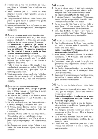 2 – Foram Maria e José / os escolhidos da vida, /
que viram a Felicidade / em se entregar sem
medida.
3 – Anjos cantaram por lá / cantos de plena
alegria; / e quem se fez vigilante / viu que o
Menino sorria.
4 – Longe uma estrela brilhou / e nos chamou para
perto; / e quem buscou a Verdade / viu que há
bem mais que o deserto.
5 – Justo e piedoso ancião / teve o Consolo em seus
braços; / e quem a luz procurava / pôde seguir os
seus passos.
762 (Tom: A) Letra: João de Araújo / Música: André Jamil Zamur
1 – Já o céu contemplamos neste dia, / pois nasceu
para nós o Salvador! / E, feliz, eis a terra ao céu
unida / no louvor puro e santo ao Deus amor.
Já cumpriu-se a profecia, já nasceu o
Salvador. / Céus e terra, na alegria, cantam
hoje um só louvor. / No presépio pequenino e
no Pão celestial, / honra e glória ao Deus
Menino, num louvor sempre eternal.
2 – Vem do céu o esplendor de nova aurora, / uma
luz que é celeste o mundo viu. / No clarão
redentor que brilha agora, / no deserto a
esperança então floriu.
3 – Tudo é pobre na gruta e tão singelo, / mas
transborda de paz como um jardim. / E Natal é
mistério assim tão belo, / pois quis Deus ser
também pequeno assim.
4 – Vindo a nós, entre pobres, na alegria, / o Senhor
sempre é luz para as nações. / E, se, humilde, em
Belém nasceu um dia, / hoje vem renascer nos
corações.
763 (Tom: Dm) Letra e Música: Pe. José Freitas Campos
É Sangue o que era vinho, é Corpo o que era
pão. / Cristo venceu o tormento, é nosso
sustento e se faz comunhão. (2x)
1 – Às núpcias do Cordeiro, / em brancas vestes
vamos. / Transpondo o Mar Vermelho, / ao
Cristo Rei cantamos.
2 – Por nós, no altar da cruz, seu Corpo ofereceu. /
Comendo deste pão, / nascemos para Deus.
3 – O Cristo, nossa Páscoa, morreu como um
Cordeiro. / Seu Corpo é nossa oferta, / pão vivo
e verdadeiro.
4 – Da morte o Cristo volta, / a vida é seu troféu. /
O injusto traz cativo, / e a todos abre o céu.
5 – Jesus, pascal Cordeiro, / em Vós se alegra o
povo, / que, livre pela graça, / em Vós nasceu de
novo.
6 – Seu Sangue, em nossas portas, / afasta o anjo
irado, / das mãos de um rei injusto, / seu povo é
libertado.
764 (Tom: G) D.R.
1 – Eu sou o pão da vida: / O que vem a mim não
terá fome, / o que crê em mim não terá sede. /
Ninguém vem a mim se meu Pai não o atrair.
Eu o ressuscitarei (3x) no dia final. (bis)
2 – O pão que Eu darei / é meu Corpo, / Vida para o
mundo. / O que sempre comer de minha carne /
viverá em mim como Eu vivo no Pai.
3 – Eu sou o pão da vida, / que se prova, / e não se
sente fome. / O que sempre beber do meu
sangue / viverá em mim e terá a vida eterna.
4 – Sim, meu Senhor, eu creio / que vieste ao
mundo a remi-lo, / que Tu és o Filho de Deus / e
que estás aqui alimentando nossas vidas.
765 (Tom: F) Letra e Música: Pe. José Cândido da Silva
1 – Este é o hino do povo de Deus, / que caminha
pra união. / Venham todos à comunhão / com
Jesus e com nosso irmão.
Cristo ressuscitou, / Cristo ressuscitou, / vive
no nosso meio, aleluia! (bis)
2 – Meus irmãos, venham todos cear, / é a ceia da
ressurreição. / O Cordeiro está imolado, /
celebremos a salvação.
3 – Quem comer deste pão viverá, / é o pão vivo
que vem do céu; / esperamos a salvação, / novos
céus, nova terra.
4 – No Senhor fomos redimidos, / no seu Sangue
lavados fomos. / Sua cruz é libertação,/ Jesus
Cristo é nosso irmão.
5 – Quem nos vir sempre reunidos, / vai dizer: como
são unidos. / Nossos sonhos se realizaram, /
quem tem fé vive a eternidade.
766 (Tom: Em) Letra: Dom Carlos A. Navarro / Música: Waldeci
Farias
1 – Antes da morte e ressurreição de Jesus, / Ele, na
Ceia, quis se entregar: / deu-se em comida e
bebida pra nos salvar.
E, quando amanhecer / o dia eterno, a plena
visão, / ressurgiremos por crer / nesta vida
escondida no pão. (bis)
2 – Para lembrarmos a morte, a cruz do Senhor, /
nós repetimos, como Ele fez: / gestos, palavras,
até que volte outra vez.
3 – Este banquete alimenta o amor dos irmãos / e
nos prepara a glória do céu; / Ele é a força na
caminhada pra Deus.
4 – Eis o pão vivo mandado a nós por Deus Pai! /
Quem o recebe, não morrerá; / no último dia vai
ressurgir, viverá.
5 – Cristo está vivo, ressuscitou para nós! / Esta
verdade vai anunciar / a toda a terra, com
alegria, a cantar.
 