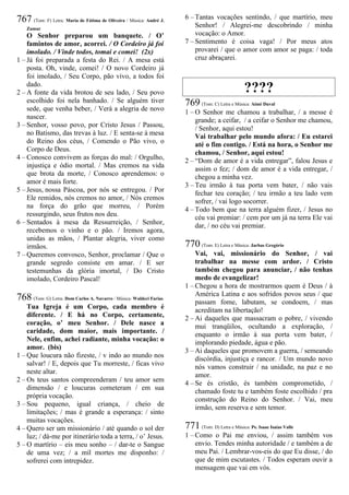 767 (Tom: F) Letra: Maria de Fátima de Oliveira / Música: André J.
Zamur
O Senhor preparou um banquete. / O’
famintos de amor, acorrei. / O Cordeiro já foi
imolado. / Vinde todos, tomai e comei! (2x)
1 – Já foi preparada a festa do Rei. / A mesa está
posta. Oh, vinde, comei! / O novo Cordeiro já
foi imolado, / Seu Corpo, pão vivo, a todos foi
dado.
2 – A fonte da vida brotou de seu lado, / Seu povo
escolhido foi nela banhado. / Se alguém tiver
sede, que venha beber, / Verá a alegria de novo
nascer.
3 – Senhor, vosso povo, por Cristo Jesus / Passou,
no Batismo, das trevas à luz. / E senta-se à mesa
do Reino dos céus, / Comendo o Pão vivo, o
Corpo de Deus.
4 – Conosco convivem as forças do mal: / Orgulho,
injustiça e ódio mortal. / Mas cremos na vida
que brota da morte, / Conosco aprendemos: o
amor é mais forte.
5 – Jesus, nossa Páscoa, por nós se entregou. / Por
Ele remidos, nós cremos no amor, / Nós cremos
na força do grão que morreu, / Porém
ressurgindo, seus frutos nos deu.
6 – Sentados à mesa da Ressurreição, / Senhor,
recebemos o vinho e o pão. / Iremos agora,
unidas as mãos, / Plantar alegria, viver como
irmãos.
7 – Queremos convosco, Senhor, proclamar / Que o
grande segredo consiste em amar. / E ser
testemunhas da glória imortal, / Do Cristo
imolado, Cordeiro Pascal!
768 (Tom: G) Letra: Dom Carlos A. Navarro / Música: Waldeci Farias
Tua Igreja é um Corpo, cada membro é
diferente. / E há no Corpo, certamente,
coração, o’ meu Senhor. / Dele nasce a
caridade, dom maior, mais importante. /
Nele, enfim, achei radiante, minha vocação: o
amor. (bis)
1 – Que loucura não fizeste, / v indo ao mundo nos
salvar! / E, depois que Tu morreste, / ficas vivo
neste altar.
2 – Os teus santos compreenderam / teu amor sem
dimensão / e loucuras cometeram / em sua
própria vocação.
3 – Sou pequeno, igual criança, / cheio de
limitações; / mas é grande a esperança: / sinto
muitas vocações.
4 – Quero ser um missionário / até quando o sol der
luz; / dá-me por itinerário toda a terra, / o’ Jesus.
5 – O martírio – eis meu sonho – / dar-te o Sangue
de uma vez; / a mil mortes me disponho: /
sofrerei com intrepidez.
6 – Tantas vocações sentindo, / que martírio, meu
Senhor! / Alegrei-me descobrindo / minha
vocação: o Amor.
7 – Sentimento é coisa vaga! / Por meus atos
provarei / que o amor com amor se paga: / toda
cruz abraçarei.
????
769 (Tom: C) Letra e Música: Aimé Duval
1 – O Senhor me chamou a trabalhar, / a messe é
grande; a ceifar, / a ceifar o Senhor me chamou,
/ Senhor, aqui estou!
Vai trabalhar pelo mundo afora: / Eu estarei
até o fim contigo. / Está na hora, o Senhor me
chamou, / Senhor, aqui estou!
2 – “Dom de amor é a vida entregar”, falou Jesus e
assim o fez; / dom de amor é a vida entregar, /
chegou a minha vez.
3 – Teu irmão à tua porta vem bater, / não vais
fechar teu coração; / teu irmão a teu lado vem
sofrer, / vai logo socorrer.
4 – Todo bem que na terra alguém fizer, / Jesus no
céu vai premiar: / cem por um já na terra Ele vai
dar, / no céu vai premiar.
770 (Tom: E) Letra e Música: Jarbas Gregório
Vai, vai, missionário do Senhor, / vai
trabalhar na messe com ardor. / Cristo
também chegou para anunciar, / não tenhas
medo de evangelizar!
1 – Chegou a hora de mostrarmos quem é Deus / à
América Latina e aos sofridos povos seus / que
passam fome, labutam, se condoem, / mas
acreditam na libertação!
2 – Ai daqueles que massacram o pobre, / vivendo
mui tranqüilos, ocultando a exploração, /
enquanto o irmão à sua porta vem bater, /
implorando piedade, água e pão.
3 – Ai daqueles que promovem a guerra, / semeando
discórdia, injustiça e rancor. / Um mundo novo
nós vamos construir / na unidade, na paz e no
amor.
4 – Se és cristão, és também comprometido, /
chamado foste tu e também foste escolhido / pra
construção do Reino do Senhor. / Vai, meu
irmão, sem reserva e sem temor.
771 (Tom: D) Letra e Música: Pe. Isaac Isaías Valle
1 – Como o Pai me enviou, / assim também vos
envio. Tendes minha autoridade / e também a de
meu Pai. / Lembrar-vos-eis do que Eu disse, / do
que de mim escutastes. / Todos esperam ouvir a
mensagem que vai em vós.
 
