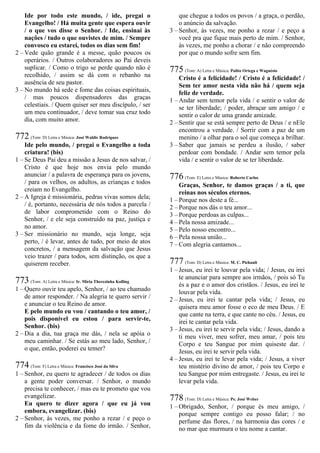 Ide por todo este mundo, / ide, pregai o
Evangelho! / Há muita gente que espera ouvir
/ o que vos disse o Senhor. / Ide, ensinai às
nações / tudo o que ouvistes de mim. / Sempre
convosco eu estarei, todos os dias sem fim!
2 – Vede quão grande é a messe, quão poucos os
operários. / Outros colaboradores ao Pai deveis
suplicar. / Como o trigo se perde quando não é
recolhido, / assim se dá com o rebanho na
ausência de seu pastor.
3 – No mundo há sede e fome das coisas espirituais,
/ mas poucos dispensadores das graças
celestiais. / Quem quiser ser meu discípulo, / ser
um meu continuador, / deve tomar sua cruz todo
dia, com muito amor.
772 (Tom: D) Letra e Música: José Waldir Rodrigues
Ide pelo mundo, / pregai o Evangelho a toda
criatura! (bis)
1 – Se Deus Pai deu a missão a Jesus de nos salvar, /
Cristo é que hoje nos envia pelo mundo
anunciar / a palavra de esperança para os jovens,
/ para os velhos, os adultos, as crianças e todos
creiam no Evangelho.
2 – A Igreja é missionária, pedras vivas somos dela;
/ é, portanto, necessária de nós todos a parcela /
de labor comprometido com o Reino do
Senhor, / e ele seja construído na paz, justiça e
no amor.
3 – Ser missionário no mundo, seja longe, seja
perto, / é levar, antes de tudo, por meio de atos
concretos, / a mensagem da salvação que Jesus
veio trazer / para todos, sem distinção, os que a
quiserem receber.
773 (Tom: A) Letra e Música: Ir. Míria Therezinha Kolling
1 – Quero ouvir teu apelo, Senhor, / ao teu chamado
de amor responder. / Na alegria te quero servir /
e anunciar o teu Reino de amor.
E pelo mundo eu vou / cantando o teu amor, /
pois disponível eu estou / para servir-te,
Senhor. (bis)
2 – Dia a dia, tua graça me dás, / nela se apóia o
meu caminhar. / Se estás ao meu lado, Senhor, /
o que, então, poderei eu temer?
774 (Tom: F) Letra e Música: Francisco José da Silva
1 – Senhor, eu quero te agradecer / de todos os dias
a gente poder conversar. / Senhor, o mundo
precisa te conhecer, / mas eu te prometo que vou
evangelizar.
Eu quero te dizer agora / que eu já vou
embora, evangelizar. (bis)
2 – Senhor, às vezes, me ponho a rezar / e peço o
fim da violência e da fome do irmão. / Senhor,
que chegue a todos os povos / a graça, o perdão,
o anúncio da salvação.
3 – Senhor, às vezes, me ponho a rezar / e peço a
você pra que fique mais perto de mim. / Senhor,
às vezes, me ponho a chorar / e não compreendo
por que o mundo sofre sem fim.
775 (Tom: A) Letra e Música: Palito Ortega e Wagnésio
Cristo é a felicidade! / Cristo é a felicidade! /
Sem ter amor nesta vida não há / quem seja
feliz de verdade.
1 – Andar sem temor pela vida / e sentir o valor de
se ter liberdade; / poder, abraçar um amigo / e
sentir o calor de uma grande amizade.
2 – Sentir que se está sempre perto de Deus / e nEle
encontrou a verdade. / Sorrir com a paz de um
menino / a olhar para o sol que começa a brilhar.
3 – Saber que jamais se perdeu a ilusão, / saber
perdoar com bondade. / Andar sem temor pela
vida / e sentir o valor de se ter liberdade.
776 (Tom: E) Letra e Música: Roberto Carlos
Graças, Senhor, te damos graças / a ti, que
reinas nos séculos eternos.
1 – Porque nos deste a fé...
2 – Porque nos dás o teu amor...
3 – Porque perdoas as culpas...
4 – Pela nossa amizade...
5 – Pelo nosso encontro...
6 – Pela nossa união...
7 – Com alegria cantamos...
777 (Tom: D) Letra e Música: M. C. Pichault
1 – Jesus, eu irei te louvar pela vida; / Jesus, eu irei
te anunciar para sempre aos irmãos, / pois só Tu
és a paz e o amor dos cristãos. / Jesus, eu irei te
louvar pela vida.
2 – Jesus, eu irei te cantar pela vida; / Jesus, eu
quisera meu amor fosse o eco de meu Deus. / E
que cante na terra, e que cante no céu. / Jesus, eu
irei te cantar pela vida.
3 – Jesus, eu irei te servir pela vida; / Jesus, dando a
ti meu viver, meu sofrer, meu amar, / pois teu
Corpo e teu Sangue por mim quiseste dar. /
Jesus, eu irei te servir pela vida.
4 – Jesus, eu irei te levar pela vida; / Jesus, a viver
teu mistério divino de amor, / pois teu Corpo e
teu Sangue por mim entregaste. / Jesus, eu irei te
levar pela vida.
778 (Tom: D) Letra e Música: Pe. José Weber
1 – Obrigado, Senhor, / porque és meu amigo, /
porque sempre contigo eu posso falar; / no
perfume das flores, / na harmonia das cores / e
no mar que murmura o teu nome a cantar.
 