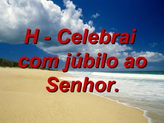 H - Celebrai  com júbilo ao Senhor. 