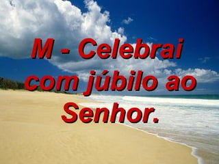 M - Celebrai  com júbilo ao Senhor. 