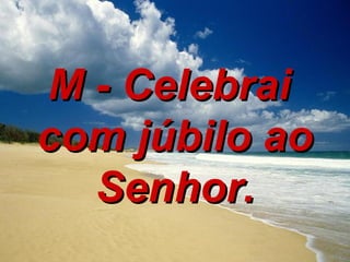 M - Celebrai  com júbilo ao Senhor. 