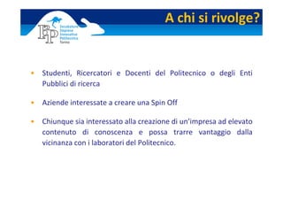 A chi si rivolge?


• Studenti,  Ricercatori  e  Docenti  del  Politecnico  o  degli  Enti 
  Pubblici di ricerca

• Aziende interessate a creare una Spin Off

• Chiunque sia interessato alla creazione di un’impresa ad elevato 
  contenuto  di  conoscenza  e  possa  trarre  vantaggio  dalla 
  vicinanza con i laboratori del Politecnico.
 
