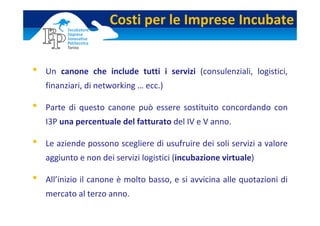 Costi per le Imprese Incubate


•   Un  canone  che  include  tutti  i  servizi (consulenziali,  logistici, 
    finanziari, di networking … ecc.)

•   Parte  di  questo  canone  può  essere  sostituito  concordando  con 
    I3P una percentuale del fatturato del IV e V anno.

•   Le aziende possono scegliere di usufruire dei soli servizi a valore 
    aggiunto e non dei servizi logistici (incubazione virtuale)

•   All’inizio il canone è molto basso, e si avvicina alle quotazioni di 
    mercato al terzo anno. 
 