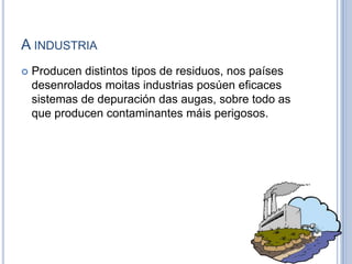 A industriaProducen distintos tipos de residuos, nos países desenrolados moitas industrias posúen eficaces sistemas de depuración das augas, sobre todo as que producen contaminantes máis perigosos.  