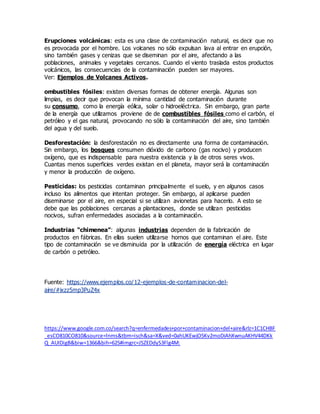 Erupciones volcánicas: esta es una clase de contaminación natural, es decir que no
es provocada por el hombre. Los volcanes no sólo expulsan lava al entrar en erupción,
sino también gases y cenizas que se diseminan por el aire, afectando a las
poblaciones, animales y vegetales cercanos. Cuando el viento traslada estos productos
volcánicos, las consecuencias de la contaminación pueden ser mayores.
Ver: Ejemplos de Volcanes Activos.
ombustibles fósiles: existen diversas formas de obtener energía. Algunas son
limpias, es decir que provocan la mínima cantidad de contaminación durante
su consumo, como la energía eólica, solar o hidroeléctrica. Sin embargo, gran parte
de la energía que utilizamos proviene de de combustibles fósiles como el carbón, el
petróleo y el gas natural, provocando no sólo la contaminación del aire, sino también
del agua y del suelo.
Desforestación: la desforestación no es directamente una forma de contaminación.
Sin embargo, los bosques consumen dióxido de carbono (gas nocivo) y producen
oxígeno, que es indispensable para nuestra existencia y la de otros seres vivos.
Cuantas menos superficies verdes existan en el planeta, mayor será la contaminación
y menor la producción de oxígeno.
Pesticidas: los pesticidas contaminan principalmente el suelo, y en algunos casos
incluso los alimentos que intentan proteger. Sin embargo, al aplicarse pueden
diseminarse por el aire, en especial si se utilizan avionetas para hacerlo. A esto se
debe que las poblaciones cercanas a plantaciones, donde se utilizan pesticidas
nocivos, sufran enfermedades asociadas a la contaminación.
Industrias “chimenea”: algunas industrias dependen de la fabricación de
productos en fábricas. En ellas suelen utilizarse hornos que contaminan el aire. Este
tipo de contaminación se ve disminuida por la utilización de energía eléctrica en lugar
de carbón o petróleo.
Fuente: https://www.ejemplos.co/12-ejemplos-de-contaminacion-del-
aire/#ixzz5mp3PuZ4x
https://www.google.com.co/search?q=enfermedades+por+contaminacion+del+aire&rlz=1C1CHBF
_esCO810CO810&source=lnms&tbm=isch&sa=X&ved=0ahUKEwjO5Kv2moDiAhXwnuAKHV44DKk
Q_AUIDigB&biw=1366&bih=625#imgrc=JSZEDdyS3Flg4M:
 