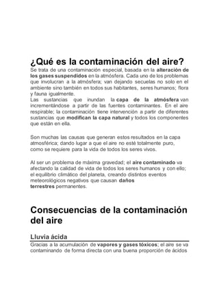 ¿Qué es la contaminación del aire?
Se trata de una contaminación especial, basada en la alteración de
los gases suspendidos en la atmósfera. Cada uno de los problemas
que involucran a la atmósfera; van dejando secuelas no solo en el
ambiente sino también en todos sus habitantes, seres humanos; flora
y fauna igualmente.
Las sustancias que inundan la capa de la atmósfera van
incrementándose a partir de las fuentes contaminantes. En el aire
respirable; la contaminación tiene intervención a partir de diferentes
sustancias que modifican la capa natural y todos los componentes
que están en ella.
Son muchas las causas que generan estos resultados en la capa
atmosférica; dando lugar a que el aire no esté totalmente puro,
como se requiere para la vida de todos los seres vivos.
Al ser un problema de máxima gravedad; el aire contaminado va
afectando la calidad de vida de todos los seres humanos y con ello;
el equilibrio climático del planeta, creando distintos eventos
meteorológicos negativos que causan daños
terrestres permanentes.
Consecuencias de la contaminación
del aire
Lluvia ácida
Gracias a la acumulación de vapores y gases tóxicos; el aire se va
contaminando de forma directa con una buena proporción de ácidos
 