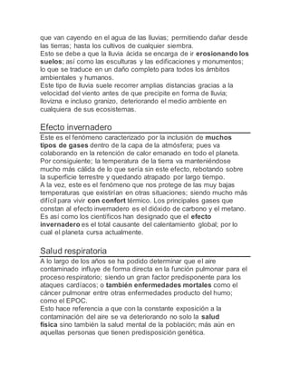 que van cayendo en el agua de las lluvias; permitiendo dañar desde
las tierras; hasta los cultivos de cualquier siembra.
Esto se debe a que la lluvia ácida se encarga de ir erosionando los
suelos; así como las esculturas y las edificaciones y monumentos;
lo que se traduce en un daño completo para todos los ámbitos
ambientales y humanos.
Este tipo de lluvia suele recorrer amplias distancias gracias a la
velocidad del viento antes de que precipite en forma de lluvia;
llovizna e incluso granizo, deteriorando el medio ambiente en
cualquiera de sus ecosistemas.
Efecto invernadero
Este es el fenómeno caracterizado por la inclusión de muchos
tipos de gases dentro de la capa de la atmósfera; pues va
colaborando en la retención de calor emanado en todo el planeta.
Por consiguiente; la temperatura de la tierra va manteniéndose
mucho más cálida de lo que sería sin este efecto, rebotando sobre
la superficie terrestre y quedando atrapado por largo tiempo.
A la vez, este es el fenómeno que nos protege de las muy bajas
temperaturas que existirían en otras situaciones; siendo mucho más
difícil para vivir con confort térmico. Los principales gases que
constan al efecto invernadero es el dióxido de carbono y el metano.
Es así como los científicos han designado que el efecto
invernadero es el total causante del calentamiento global; por lo
cual el planeta cursa actualmente.
Salud respiratoria
A lo largo de los años se ha podido determinar que el aire
contaminado influye de forma directa en la función pulmonar para el
proceso respiratorio; siendo un gran factor predisponente para los
ataques cardíacos; o también enfermedades mortales como el
cáncer pulmonar entre otras enfermedades producto del humo;
como el EPOC.
Esto hace referencia a que con la constante exposición a la
contaminación del aire se va deteriorando no solo la salud
física sino también la salud mental de la población; más aún en
aquellas personas que tienen predisposición genética.
 