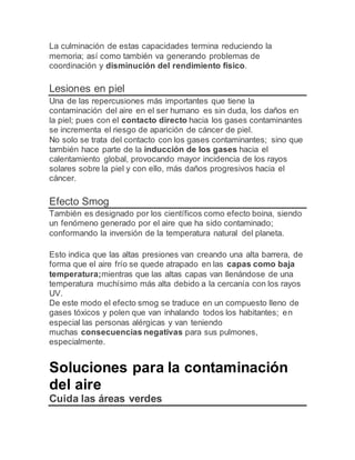 La culminación de estas capacidades termina reduciendo la
memoria; así como también va generando problemas de
coordinación y disminución del rendimiento físico.
Lesiones en piel
Una de las repercusiones más importantes que tiene la
contaminación del aire en el ser humano es sin duda, los daños en
la piel; pues con el contacto directo hacia los gases contaminantes
se incrementa el riesgo de aparición de cáncer de piel.
No solo se trata del contacto con los gases contaminantes; sino que
también hace parte de la inducción de los gases hacia el
calentamiento global, provocando mayor incidencia de los rayos
solares sobre la piel y con ello, más daños progresivos hacia el
cáncer.
Efecto Smog
También es designado por los científicos como efecto boina, siendo
un fenómeno generado por el aire que ha sido contaminado;
conformando la inversión de la temperatura natural del planeta.
Esto indica que las altas presiones van creando una alta barrera, de
forma que el aire frío se quede atrapado en las capas como baja
temperatura;mientras que las altas capas van llenándose de una
temperatura muchísimo más alta debido a la cercanía con los rayos
UV.
De este modo el efecto smog se traduce en un compuesto lleno de
gases tóxicos y polen que van inhalando todos los habitantes; en
especial las personas alérgicas y van teniendo
muchas consecuencias negativas para sus pulmones,
especialmente.
Soluciones para la contaminación
del aire
Cuida las áreas verdes
 