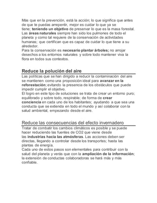 Más que en la prevención, está la acción; lo que significa que antes
de que te puedas arrepentir, mejor es cuidar lo que ya se
tiene; teniendo un objetivo de preservar lo que es la masa forestal.
Las áreas naturales siempre han sido los pulmones de todo el
planeta y como tal requiere de la conservación de actividades
humanas; que certifican que es capaz de cuidar lo que tiene a su
alrededor.
Para la conservación es necesario plantar árboles; no arrojar
desechos a los entornos naturales y sobre todo mantener viva la
flora en todos sus contextos.
Reduce la polución del aire
Las políticas que se han dirigido a reducir la contaminación del aire
se mantienen como una proposición ideal para avanzar en la
reforestación; evitando la presencia de los obstáculos que puede
impedir cumplir el objetivo.
El logro en este tipo de soluciones se trata de crear un entorno puro;
equilibrado y sobre todo, respirable; de forma de crear
conciencia en cada uno de los habitantes; ayudando a que sea una
conducta que se extienda en todo el mundo y así colaborar con la
salud ambiental, empezando desde el aire.
Reduce las consecuencias del efecto invernadero
Tratar de combatir los cambios climáticos es posible y se puede
hacer reduciendo las fuentes de CO2 que viene desde
las industrias hacia las atmósferas. Las acciones deben ser
directas, llegando a controlar desde los transportes; hasta las
plantas de energía.
Cada uno de estos pasos son elementales para contribuir con la
salud del planeta y verás que con la ampliación de la información;
la extensión de conductas colaboradoras se hará más y más
confiable.
 