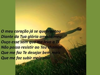 O meu coração já se quebrantou
Diante da Tua glória amado meu
Ouço esse som que me leva a Ti
Não posso resistir ao Teu chamar
Que me faz Te desejar bem mais
Que me faz subir mais alto
 
