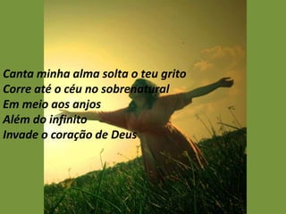 Canta minha alma solta o teu grito
Corre até o céu no sobrenatural
Em meio aos anjos
Além do infinito
Invade o coração de Deus
 