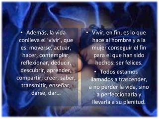 Además, la vida conlleva el ‘vivir’, que es: moverse, actuar, hacer, contemplar, reflexionar, deducir, descubrir, aprender, compartir; creer, saber, transmitir, enseñar, darse, dar… Vivir, en fin, es lo que hace al hombre y a la mujer conseguir el fin para el que han sido hechos: ser felices. Todos estamos llamados a trascender, a no perder la vida, sino a perfeccionarla y llevarla a su plenitud. 