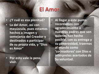 ¿Y cuál es esa plenitud? La del Amor, así con mayúscula, pues estamos hechos a imagen y semejanza del Creador y destinados a participar de su propia vida, y “Dios es Amor” Por esto vale la pena vivir. Al llegar a este punto recordamos con agradecimiento a nuestros padres que son quienes han hecho posible, con su entrega y su generosidad, traernos al mundo como ‘cocreadores’ con Dios e intérpretes acertados de Su voluntad.  