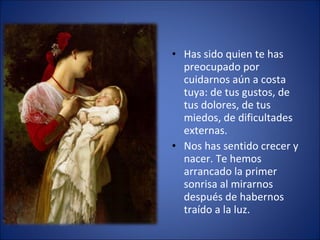 Has sido quien te has preocupado por cuidarnos aún a costa tuya: de tus gustos, de tus dolores, de tus miedos, de dificultades externas. Nos has sentido crecer y nacer. Te hemos arrancado la primer sonrisa al mirarnos después de habernos traído a la luz.  